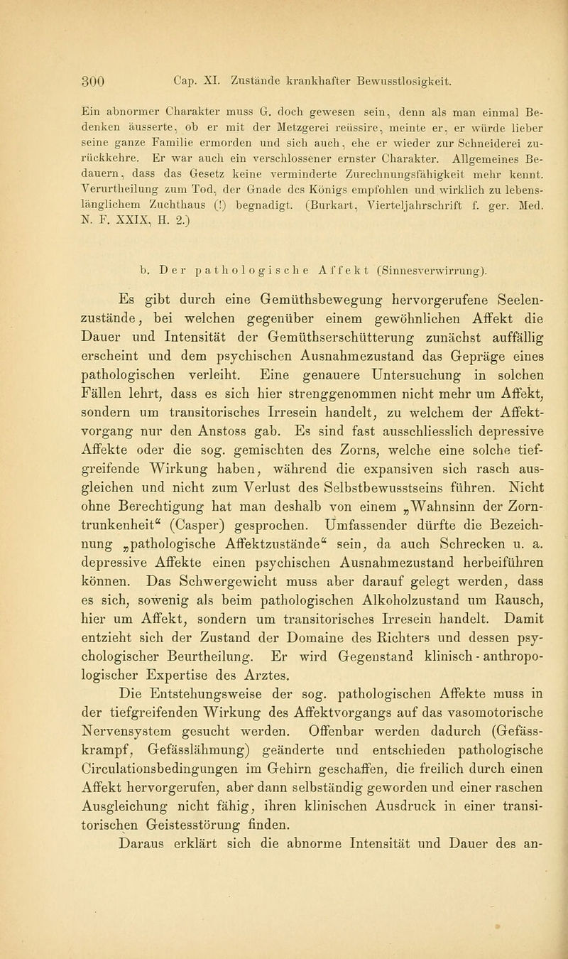 Ein abnormer Charakter muss G. doch gewesen sein, denn als man einmal Be- denken äusserte, ob er mit der Metzgerei reüssire, meinte er, er würde lieber seine ganze Familie ermorden und sich auch, ehe er wieder zur Schneiderei zu- rückkehre. Er war auch ein verschlossener ernster Charakter. Allgemeines Be- dauern, dass das Gesetz keine verminderte Zurechnungsfähigkeit mehr kennt. Verurtheilung zum Tod, der Gnade des Königs empfohlen und wirklich zu lebens- länglichem Zuchthaus (!) begnadigt. (Burkart, Vierteljahrschrift f. ger. Med. N. F. XXIX, H. 2.) b. Der pathologische Affekt (Sinnesverwirrung). Es gibt durch eine Gemüthsbewegung hervorgerufene Seelen- zuständc; bei welchen gegenüber einem gewöhnlichen Affekt die Dauer und Intensität der Gemüthserschütterung zunächst auffällig erscheint und dem psychischen Ausnahmezustand das Gepräge eines pathologischen verleiht. Eine genauere Untersuchung in solchen Fällen lehrt, dass es sich hier strenggenommen nicht mehr um Affekt^ sondern um transitorisches Irresein handelt, zu welchem der Affekt- vorgang nur den Anstoss gab. Es sind fast ausschliesslich depressive Affekte oder die sog. gemischten des Zorns, welche eine solche tief- greifende Wirkung haben, während die expansiven sich rasch aus- gleichen und nicht zum Verlust des Selbstbewusstseins führen. Nicht ohne Berechtigung hat man deshalb von einem „Wahnsinn der Zorn- trunkenheit (Casper) gesprochen. Umfassender dürfte die Bezeich- nung „pathologische Affektzustände sein, da auch Schrecken u. a. depressive Affekte einen psychischen Ausnahmezustand herbeiführen können. Das Schwergewicht muss aber darauf gelegt werden, dass es sich, sowenig als beim pathologischen Alkoholzustand um Rausch, hier um Affekt, sondern um transitorisches Irresein handelt. Damit entzieht sich der Zustand der Domaine des Richters und dessen psy- chologischer Beurtheilung. Er wird Gegenstand klinisch - anthropo- logischer Expertise des Arztes. Die Entstehungsweise der sog. pathologischen Affekte muss in der tiefgreifenden Wirkung des Affektvorgangs auf das vasomotorische Nervensystem gesucht werden. Offenbar werden dadurch (Gefäss- krampf, Gefässlähmung) geänderte und entschieden pathologische Circulationsbedingungen im Gehirn geschaffen, die freilich durch einen Affekt hervorgerufen, aber dann selbständig geworden und einer raschen Ausgleichung nicht fähig, ihren klinischen Ausdruck in einer transi- torischen Geistesstörung finden. Daraus erklärt sich die abnorme Intensität und Dauer des an-