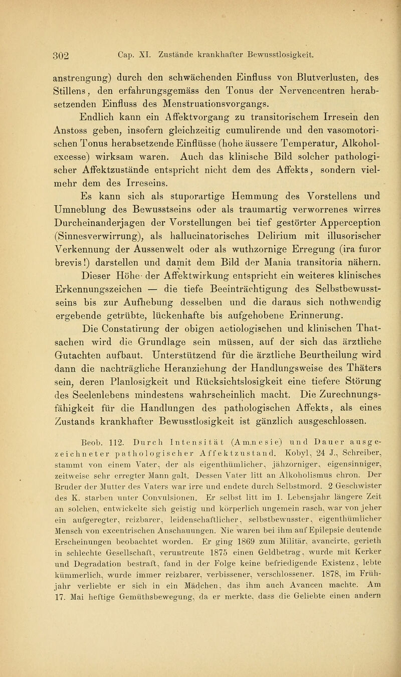 anstrengiing) durch den schwächenden Einfluss von Blutverkisten, de& Stillens^ den erfahrungsgemäss den Tonus der Nervencentren herab- setzenden Einfluss des Menstruationsvorgangs. Endlich kann ein Affektvorgang zu transitorischem Irresein den Anstoss geben, insofern gleichzeitig cumulirende und den vasomotori- schen Tonus herabsetzende Einflüsse (hohe äussere Temperatur, Alkohol- excesse) wirksam waren. Auch das klinische Bild solcher pathologi- scher Affektzustände entspricht nicht dem des Affekts, sondern viel- mehr dem des Irreseins. Es kann sich als stuporartige Hemmung des Vorstellens und Umneblung des Bewusstseins oder als traumartig verworrenes wirres Durcheinanderjagen der Vorstellungen bei tief gestörter Apperception (Sinnesverwirrung), als hallucinatorisches Delirium mit illusorischer Verkennung der Aussenwelt oder als wuthzornige Erregung (ira furor brevis!) darstellen und damit dem Bild der Mania transitoria nähern. Dieser Höhe- der AfFektwirkung entspricht ein weiteres klinisches Erkennungszeichen — die tiefe Beeinträchtigung des Selbstbewusst- seins bis zur Aufhebung desselben und die daraus sich nothwendig ergebende getrübte, lückenhafte bis aufgehobene Erinnerung. Die Constatirung der obigen aetiologischen und klinischen That- sachen wird die Grundlage sein müssen, auf der sich das ärztliche Gutachten aufbaut. Unterstützend für die ärztliche Beurtheilung wird dann die nachträgliche Heranziehung der Handlungsweise des Thäters sein, deren Planlosigkeit und Rücksichtslosigkeit eine tiefere Störung des Seelenlebens mindestens wahrscheinlich macht. Die Zurechnungs- fähigkeit für die Handlungen des pathologischen Affekts, als eines Zustands krankhafter Bewusstlosigkeit ist gänzlich ausgeschlossen. Beob. 112. Durch Intensität (Am.nesie) und Dauer ausge- zeichneter pathologischer Affektzustand. Kobyl, 24 J., Schreiber, stammt von einem Vater, der als eigenthümlicher, jähzorniger, eigensinniger, zeitweise sehr erregter Mann galt. Dessen Vater litt an Alkoholismus chron. Der Bruder der Mutter des Vaters war irre und endete durch Selbstmord. 2 Geschwister des K. starben unter Convulsionen. Er selbst litt im 1. Lebensjahr längere Zeit an solchen, entwickelte sich geistig und körperlich ungemein rasch, war von jeher ein aufgeregter, reizbarer, leidenschaftlicher, selbstbewusster, eigenthümlicher Mensch von excentrischen Anschauungen. Nie waren bei ihm auf Epilepsie deutende Erscheinungen beobachtet worden. Er ging 1869 zum Militär, avancirte, gerieth in schlechte Gesellschaft, veruntreute 1875 einen Geldbetrag, wurde mit Kerker und Degradation bestraft, fand in der Folge keine befriedigende Existenz, lebte kümmerlich, wurde immer reizbarer, verbissener, verschlossener. 1878, im Früh- jahr verliebte er sich in ein Mädchen, das ihm auch Avancen machte. Am 17. Mai heftige Gemüthsbewegung, da er merkte, dass die Geliebte einen andern