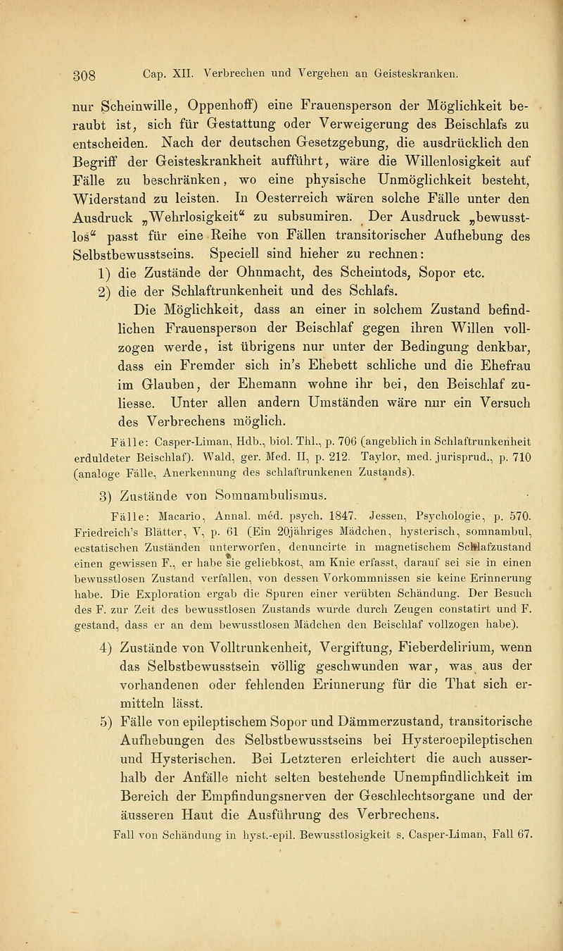 nur Schemwille, Oppenhoff) eine Frauensperson der Möglichkeit be- raubt ist, sich für Gestattung oder Verweigerung des Beischlafs zu entscheiden. Nach der deutschen Gesetzgebung, die ausdrücklich den Begriff der Geisteskrankheit aufführt, wäre die Willenlosigkeit auf Fälle zu beschränken, wo eine physische Unmöglichkeit besteht, Widerstand zu leisten. In Oesterreich wären solche Fälle unter den Ausdruck „Wehrlosigkeit zu subsumiren. Der Ausdruck „bewusst- los passt für eine Reihe von Fällen transitorischer Aufhebung des Selbstbewusstseins. Speciell sind hieher zu rechnen: 1) die Zustände der Ohnmacht, des Scheintods, Sopor etc. 2) die der Schlaftrunkenheit und des Schlafs. Die Möglichkeit, dass an einer in solchem Zustand befind- lichen Frauensperson der Beischlaf gegen ihren Willen voll- zogen werde, ist übrigens nur unter der Bedingung denkbar, dass ein Fremder sich in's Ehebett schliche und die Ehefrau im Glauben, der Ehemann wohne ihr bei, den Beischlaf zu- liesse. Unter allen andern Umständen wäre nur ein Versuch des Verbrechens möglich. Fälle: Casper-Liman, Hdb., biol. Thl., p. 706 (angeblich in Schlaftrunkenheit erduldeter Beischlaf). Wald, ger. Med. II, p. 212. Taylor, naed. jurisprud., p. 710 (analoge Fälle, Anerkennung des schlaftrunkenen Zustands). 3) Zustände von Somnambulismus. Fälle: Macario, Annal. med. psych. 1847. Jessen, Psychologie, p. 570. Friedreich's Blätter, V, p. 61 (Ein 20jähriges Mädchen, hysterisch, somnambul, ecstatischen Zuständen unterworfen, denuncirte in magnetischem ScMafzustand einen gewissen F., er habe sie geliebkost, am Knie erfasst, darauf sei sie in einen bewusstlosen Zustand verfallen, von dessen Vorkommnissen sie keine Erinnerung habe. Die Exploration ergab die Spuren einer verübten Schändung. Der Besuch des F. zur Zeit des bewusstlosen Zustands wurde durch Zeugen constatirt und F. gestand, dass er an dem bewusstlosen Mädchen den Beischlaf vollzogen habe). 4) Zustände von Volltrunkenheit, Vergiftung, Fieberdelirium, wenn das Selbstbewusstsein völlig geschwunden war, was aus der vorhandenen oder fehlenden Erinnerung für die That sich er- mitteln lässt. 5) Fälle von epileptischem Sopor und Dämmerzustand, transitorische Aufhebungen des Selbstbewusstseins bei Hysteroepileptischen und Hysterischen. Bei Letzteren erleichtert die auch ausser- halb der Anfälle nicht selten bestehende Unempfindlichkeit im Bereich der Empfindungsnerven der Geschlechtsorgane und der äusseren Haut die Ausführung des Verbrechens. Fall von Schändung in hyst.-epil. Bewusstlosigkeit s. Casper-Liman, Fall 67.