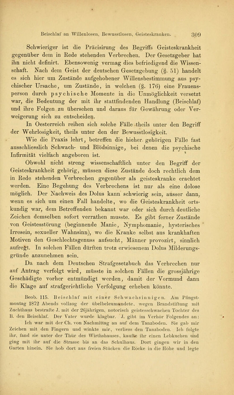 Schwieriger ist die Präcisirung des Begriffs Geisteskrankheit gegenüber dem in Rede stehenden Verbrechen. Der Gesetzgeber hat ihn nicht definirt. Ebensowenig vermag dies befriedigend die Wissen- schaft. Nach dem Geist der deutschen Gesetzgebung (§. 51) handelt es sich hier um Zustände aufgehobener Willensbestimmung aus psy- chischer Ursache, um Zustände, in welchen (§. 176) eine Frauens- person durch psychische Momente in die Unmöglichkeit versetzt war, die Bedeutung der mit ihr stattfindenden Handlung (Beischlaf) und ihre Folgen zu übersehen und daraus für Gewährung oder Ver- weigerung sich zu entscheiden. In Oesterreich reihen sich solche Fälle theils unter den Begriff der Wehrlosigkeit; theils unter den der Bewusstlosigkeit. Wie die Praxis lehrt, betreffen die hieher. gehörigen Fälle fast ausschliesslich Schwach- und Blödsinnige, bei denen die psychische Infirmität vielfach angeboren ist. Obwohl nicht streng wissenschaftlich unter den Begriff der Geisteskrankheit gehörig, müssen diese Zustände doch rechtlich dem in Rede stehenden Verbrechen gegenüber als geisteskranke erachtet werden. Eine Begehung des Verbrechens ist nur als eine dolose möglich. Der Nachweis des Dolus kann schwierig sein, ausser dann, wenn es sich um einen Fall handelte, wo die Geisteskrankheit orts- kundig war, dem Betreffenden bekannt war oder sich durch deutliche Zeichen demselben sofort verrathen musste. Es gibt ferner Zustände von Geistesstörung (beginnende Manie, Nymphomanie, hysterisches Irresein, sexueller Wahnsinn), wo die Kranke selbst aus krankhaften Motiven den Geschlechtsgenuss aufsucht, Männer provozirt, sinnlich aufregt. In solchen Fällen dürften trotz erwiesenem Dolus Milderungs- gründe anzunehmen sein. Da nach dem Deutschen Strafgesetzbuch das Verbrechen nur auf Antrag verfolgt wird, müsste in solchen Fällen die grossjährige Geschädigte vorher entmündigt werden, damit der Vormund dann die Klage auf strafgerichtliche Verfolgung erheben könnte. Beob. 115. Beischlaf mit einer Schwachsinnigen. Am Pfingst- montag 1872 Abends vollzog der übelbeleumundete, wegen Brandstiftung mit Zuchthaus bestrafte J. mit der 26jährigen, notorisch geistesschwachen Tochter des B. den Beischlaf. Der Vater wurde klagbar. J. gibt im Verhör Folgendes an: Ich war mit der Ch. von Nachmittag an auf dem Tanzboden. Sie gab mir Zeichen mit den Fingern und winkte mir, verliess den Tanzboden. Ich folgte ihr, fand sie unter der Thür des Wirthshauses, kaufte ihr einen Lebkuchen und ging mit ihr auf die Strasse bis an das Schulhaus. Dort gingen wir in den Garten hinein. Sie hob dort aus freien Stücken die Röcke in die Höhe und legte