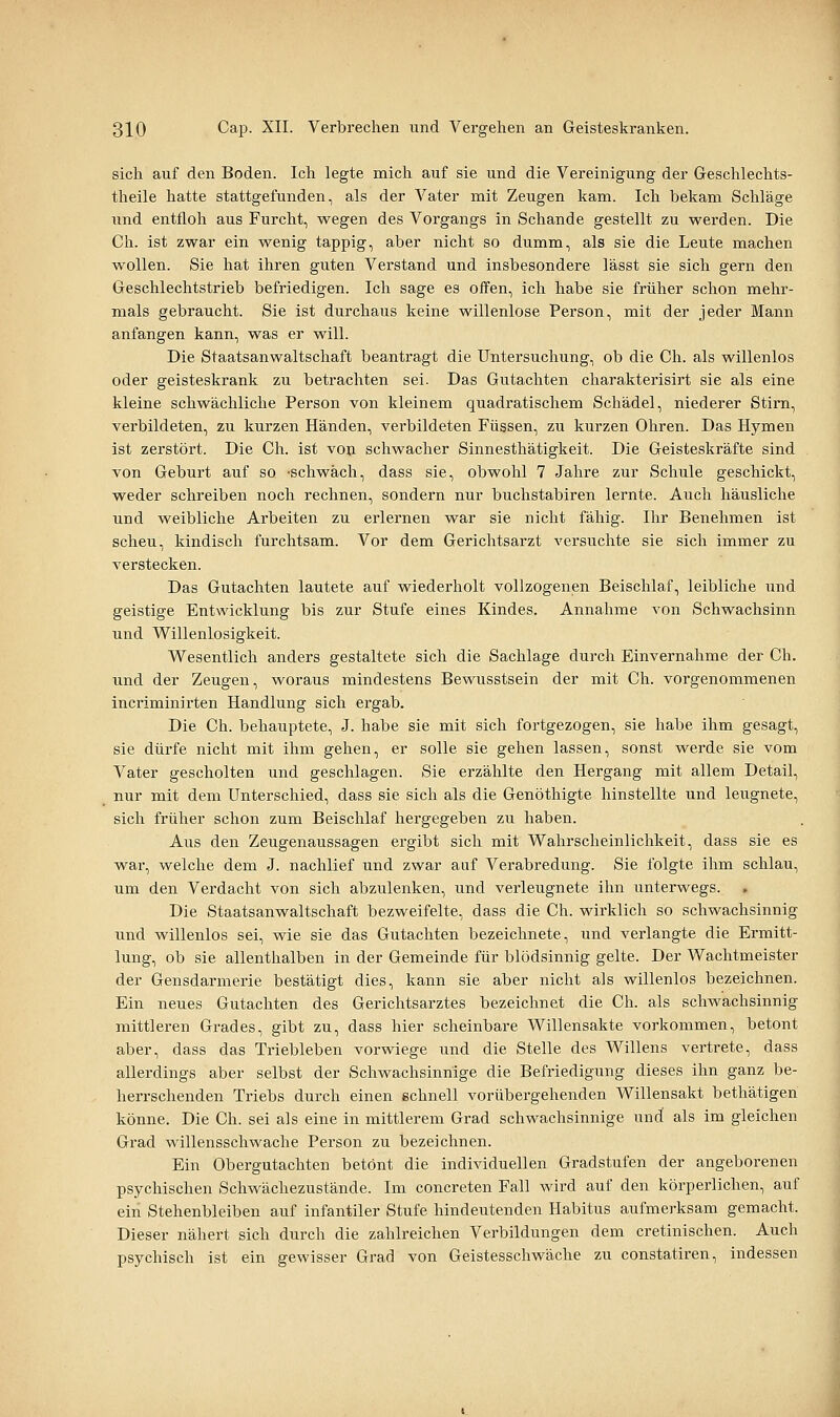 sich auf den Boden. Ich legte mich auf sie und die Vereinigung der Geschlechts- theile hatte stattgefunden, als der Vater mit Zeugen kam. Ich bekam Schläge und entfloh aus Furcht, wegen des Vorgangs in Schande gestellt zu werden. Die Ch. ist zwar ein wenig tappig, aber nicht so dumm, als sie die Leute machen wollen. Sie hat ihren guten Verstand und insbesondere lässt sie sich gern den Geschlechtstrieb befriedigen. Ich sage es offen, ich habe sie früher schon mehr- mals gebraucht. Sie ist durchaus keine willenlose Person, mit der jeder Mann anfangen kann, was er will. Die Staatsanwaltschaft beantragt die Untersuchung, ob die Ch. als willenlos oder geisteskrank zu betrachten sei. Das Gutachten charakterisirt sie als eine kleine schwächliche Person von kleinem quadratischem Schädel, niederer Stirn, verbildeten, zu kurzen Händen, verbildeten Füssen, zu kurzen Ohren. Das Hymen ist zerstört. Die Ch. ist von schwacher Sinnesthätigkeit. Die Geisteskräfte sind von Geburt auf so -schwäch, dass sie, obwohl 7 Jahre zur Schule geschickt, weder schreiben noch rechnen, sondern nur buchstabiren lernte. Auch häusliche und weibliche Arbeiten zu erlernen war sie nicht fähig. Ihr Benehmen ist scheu, kindisch furchtsam. Vor dem Gerichtsarzt versuchte sie sich immer zu verstecken. Das Gutachten lautete auf wiederholt vollzogenen Beischlaf, leibliche und geistige Entwicklung bis zur Stufe eines Kindes. Annahme von Schwachsinn und Willenlosigkeit. Wesentlich anders gestaltete sich die Sachlage durch Einvernahme der Ch. und der Zeugen, woraus mindestens Bewusstsein der mit Ch. vorgenommenen incriminirten Handlung sich ergab. Die Ch. behauptete, J. habe sie mit sich fortgezogen, sie habe ihm gesagt, sie dürfe nicht mit ihm gehen, er solle sie gehen lassen, sonst werde sie vom Vater gescholten und geschlagen. Sie erzählte den Hergang mit allem Detail, nur mit dem Unterschied, dass sie sich als die Genöthigte hinstellte und leugnete, sich früher schon zum Beischlaf hergegeben zu haben. Aus den Zeugenaussagen ergibt sich mit Wahrscheinlichkeit, dass sie es wai-, welche dem J. nachlief und zwar aaf Verabredung. Sie folgte ihm schlau, um den Verdacht von sich abzulenken, und verleugnete ihn unterwegs. Die Staatsanwaltschaft bezweifelte, dass die Ch. wirklich so schwachsinnig und willenlos sei, wie sie das Gutachten bezeichnete, und verlangte die Ermitt- lung, ob sie allenthalben in der Gemeinde für blödsinnig gelte. Der Wachtmeister der Gensdarmerie bestätigt dies, kann sie aber nicht als willenlos bezeichnen. Ein neues Gutachten des Gerichtsarztes bezeichnet die Ch. als schwachsinnig mittleren Grades, gibt zu, dass hier scheinbare Willensakte vorkommen, betont aber, dass das Triebleben vorwiege imd die Stelle des Willens vertrete, dass allerdings aber selbst der Schwachsinnige die Befriedigung dieses ihn ganz be- herrschenden Triebs durch einen gchnell vorübergehenden Willensakt bethätigen könne. Die Ch. sei als eine in mittlerem Grad schwachsinnige und als im gleichen Grad willensschwache Person zu bezeichnen. Ein Obergutachten betönt die individuellen Gradstufen der angeborenen psychischen Schwächezustände. Im concreten Fall wird auf den körperlichen, auf ein Stehenbleiben auf infantiler Stufe hindeutenden Habitus aufmerksam gemacht. Dieser nähert sich durch die zahlreichen Verbildungen dem cretinischen. Auch psychisch ist ein gewisser Grad von Geistesschwäche zu constatiren, indessen