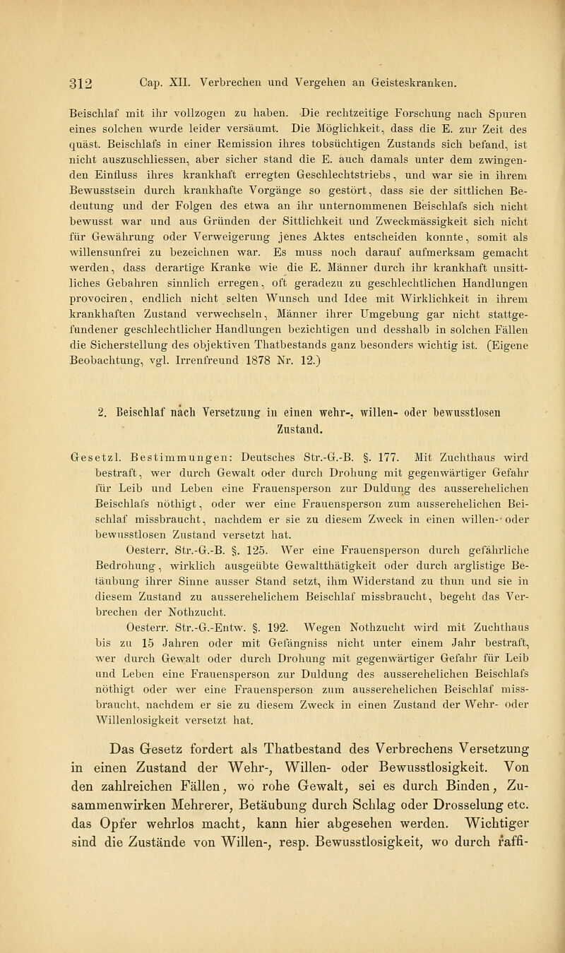 Beischlaf mit ihr vollzogen zu haben. Die rechtzeitige Forschung nach Spuren eines solchen wurde leider versäumt. Die Möglichkeit, dass die E. zur Zeit des quäst. Beischlafs in einer Remission ihres tobsüchtigen Zustands sich befand, ist nicht auszuschliessen, aber sicher stand die E. auch damals unter dem zwingen- den Einfluss ihres krankhaft erregten Geschlechtstriebs, und war sie in ihrem Bewusstsein durch krankhafte Vorgänge so gestört, dass sie der sittlichen Be- deutung und der Folgen des etwa an ihr unternommenen Beischlafs sich nicht bewusst war und aus Gründen der Sittlichkeit und Zweckmässigkeit sich nicht für Gewährung oder Verweigerung jenes Aktes entscheiden konnte, somit als willensunfrei zu bezeichnen war. Es muss noch darauf aufmerksam gemacht werden, dass derartige Kranke wie die E. Männer durch ihr krankhaft unsitt- liches Gebahren sinnlich erregen, oft geradezu zu geschlechtlichen Handlungen provociren, endlich nicht selten Wunsch und Idee mit Wirklichkeit in ihrem krankhaften Zustand verwechseln, Männer ihrer Umgebung gar nicht stattge- fundener geschlechtlicher Handlungen bezichtigen und desshalb in solchen Fällen die Sicherstellung des objektiven Thatbestands ganz besonders wichtig ist. (Eigene Beobachtung, vgl. Irrenfreund 1878 Nr. 12.) 2. Beischlaf nach Versetzung in einen wehr-, willen- oder hewusstlosen Zustand. Gesetzl. Bestimmungen: Deutsches Str.-G.-B. §. 177. Mit Zuchthaus wird bestraft, wer durch Gewalt oder durch Drohung mit gegenwärtiger Gefahr für Leib und Leben eine Frauensperson zur Duldung des ausserehelichen Beischlafs nöthigt, oder wer eine Frauensperson zum ausserehelichen Bei- schlaf missbraucht, nachdem er sie zu diesem Zweck in einen willen--oder bewusstlosen Zustand versetzt hat. Oesterr. Str.-G.-B. §. 125. Wer eine Frauensperson durch gefährliche Bedrohung, wirklich ausgeübte Gewaltthätigkeit oder durch arglistige Be- täubung ihrer Sinne ausser Stand setzt, ihm Widerstand zu thun und sie in diesem Zustand zu ausserehelichem Beischlaf missbraucht, begeht das Ver- brechen der Nothzucht. Oesterr. Str.-G.-Entw. §. 192. Wegen Nothzucht wird mit Zuchthaus bis zu 15 Jahren oder mit Gefängniss nicht unter einem Jahr bestraft, wer durch Gewalt oder durch Drohung mit gegenwärtiger Gefahr für Leib und Leben eine Frauensperson zur Duldung des ausserehelichen Beischlafs nöthigt oder wer eine Frauensperson zum ausserehelichen Beischlaf miss- braucht, nachdem er sie zu diesem Zweck in einen Zustand der Wehr- oder Willenlosigkeit versetzt hat. Das Gesetz fordert als Thatbestand des Verbrechens Versetzung in einen Zustand der Wehr-, Willen- oder Bewusstlosigkeit. Von den zahlreichen Fällen, wo rohe Gewalt, sei es durch Binden, Zu- sammenwirken Mehrerer, Betäubung durch Schlag oder Drosselung etc. das Opfer wehrlos macht, kann hier abgesehen werden. Wichtiger sind die Zustände von Willen-, resp. Bewusstlosigkeit, wo durch raffi-