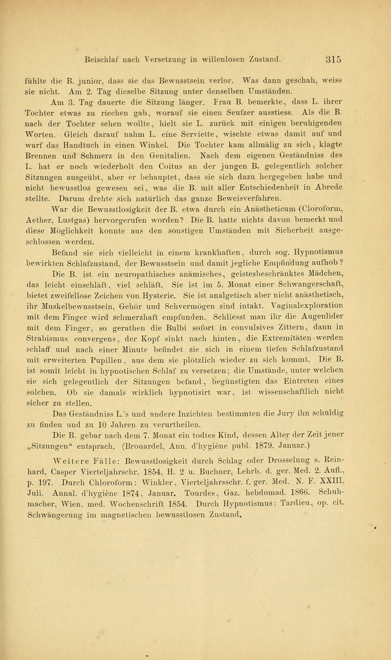fühlte die B. junior, dass sie das Bewusstsein verlor. Was dann geschah, weiss sie nicht. Am 2. Tag dieselbe Sitzung unter denselben Umständen. Am 3. Tag dauerte die Sitzung länger. Frau B. bemerkte, dass L. ihrer Tochter etwas zu riechen gab, worauf sie einen Seufzer ausstiess. Als die B. nach der Tochter sehen wollte, hielt sie L. zurück mit einigen beruhigenden Worten. Gleich darauf nahm L. eine Serviette, wischte etwas damit auf und warf das Handtuch in einen Winkel. Die Tochter kam allmälig zu sich, klagte Brennen und Schmerz in den Genitalien. Nach dem eigenen Geständniss des L. hat er noch wiederholt den Coitus an der jungen B. gelegentlich solcher Sitzungen ausgeübt, aber er behauptet, dass sie sich dazu hergegeben habe und nicht bewusstlos gewesen sei, was die B. mit aller Entschiedenheit in Abrede stellte. Darum drehte sich natürlich das ganze Beweisverfahren. War die Bewusstlosigkeit der B. etwa durch ein Anästheticum (Cloroform, Aether, Lustgas) hervorgerufen worden? Die B. hatte nichts davon bemerkt und diese Möglichkeit konnte aus den sonstigen Umständen mit Sicherheit ausge- schlossen werden. Befand sie sich vielleicht in einem krankhaften, durch sog. H3rpnotismus bewirkten Schlafzustand, der Bewusstsein und damit jegliche Empfindung aufhob? Die B. ist ein neuropathisches anämisches, geistesbeschränktes Mädchen, das leicht einschläft, viel schläft. Sie ist im 5. Monat einer Schwangerschaft, bietet zweifellose Zeichen von Hysterie. Sie ist analgetisch aber nicht anästhetisch, ihr Muskelbewusstsein, Gehör und Sehvermögen sind intakt. Vaginalexploration mit dem Finger wird schmerzhaft empfunden. Schliesst man ihr die Augenlider mit dem Finger, so gerathen die Bulbi sofort in convulsives Zittern, dann in Strabismus convergens, der Kopf sinkt nach hinten, die Extremitäten werden schlaff und nach einer Minute befindet sie sich in einem tiefen Schlafzustand mit erweiterten Pupillen, aus dem sie plötzlich wieder zu sich kommt. Die B. ist somit leicht in hypnotischen Schlaf zu versetzen; die Umstände, unter welchen sie sich gelegentlich der Sitzungen befand, begünstigten das Eintreten eines solchen. Ob sie damals wirklich hypnotisirt war, ist wissenschaftlich nicht sicher zu stellen. Das Geständniss L.'s und andere Inzichten bestimmten die Jury ihn schuldig zu finden und zu 10 Jahren zu verurtheilen. Die B. gebar nach dem 7. Monat ein todtes Kind, dessen Alter der Zeit jener „Sitzungen entsprach. (Brouardel, Ann. d'hygiene publ. 1879, Januar.) Weitere Fälle: Bewusstlosigkeit durch Schlag oder Drosselung s. Rein- hard, Casper Vierteljahrschr. 1854, H. 2 u. Buchner, Lehrb. d. ger. Med. 2. Aufl., p. 197. Durch Chloroform: Winkler, Vierteljahrsschr. f. ger. Med. N. F. XXIII, Juli. Annal. d'hygiene 1874, Januar. Tourdes, Gaz. hebdomad. 1866. Schuh- macher, Wien. med. Wochenschrift 1854. Durch Hypnotismus: Tardieu, op. cit. Schwängerung im magnetischen bewusstlosen Zustand,