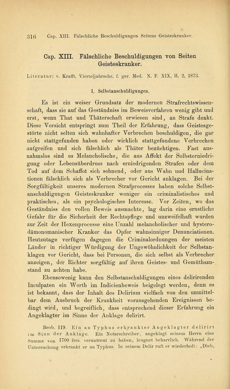 Cap. XIII. Fälschliche Beschuldigungen von Seiten Greisteskranker. Literatur: v. Krafft, Vierteljahrschr. f. ger. Med. N. F. XIX, H. 2, 1873. 1. Sellbstanscliuldiguiigen. Es ist ein weiser Grundsatz der modernen Strafrechtswissen- schaft, dass sie auf das Geständniss im Beweisverfahren wenig gibt und erst; wenn That und Thäterschaft erwiesen sind, an Strafe denkt. Diese Vorsicht entspringt zum Theil der Erfahrung, dass Geistesge- störte nicht selten sich wahnhafter Verbrechen beschuldigen, die gar nicht stattgefunden haben oder wirkHch stattgefundene Verbrechen aufgreifen und sich fälschhch als Thäter bezüchtigen. Fast aus- nahmslos sind es Melancholische, die aus Affekt der Selbsterniedri- gung oder Lebensüberdruss nach erniedrigenden Strafen oder dem Tod auf dem Schaffot sich sehnend, oder aus Wahn und Hallucina- tionen fälschlich sich als Verbrecher vor Gericht anklagen. Bei der Sorgfältigkeit unseres modernen Strafprocesses haben solche Selbst- anschuldigungen Geisteskranker weniger ein criminalistisches und praktisches, als ein psychologisches Interesse. Vor Zeiten, wo das Geständniss den vollen Beweis ausmachte, lag darin eine ernstliche Gefahr für die Sicherheit der Rechtspflege und unzweifelhaft wurden zur Zeit der Hexenprocesse eine Unzahl melancholischer und hystero- dämonomanischer Kranker das Opfer wahnsinniger Denunciationen. Heutzutage verfügen dagegen die Criminalordnungen der meisten Länder in richtiger Würdigung der üngewöhnlichkeit der Selbstan- klagen vor Gericht, dass bei Personen, die sich selbst als Verbrecher anzeigen, der Richter sorgfältig auf ihren Geistes- und Gemüthszu- stand zu achten habe. Ebensowenig kann den Selbstanschuldigungen eines delirirenden Inculpaten ein Werth im Indicienbeweis beigelegt werden, denn es ist bekannt, dass der Inhalt des Delirium vielfach von den unmittel- bar dem Ausbruch der Krankheit vorausgehenden Ereignissen be- dingt wird, und begreiflich, dass entsprechend dieser Erfahrung ein Angeklagter im Sinne der Anklage delirirt. Beob. 119. Ein an Tj^phus erkrankter Angeklagter delirirt im Sinn der Anklage. Ein Notarschreiber, angeklagt seinem Herrn eine Summe von 1700 frcs. veruntreut zu haben, leugnet beharrlich. Während der Untersuchung erkrankt er an Typhus. In seinem Delir ruft er wiederholt: „Dieb,