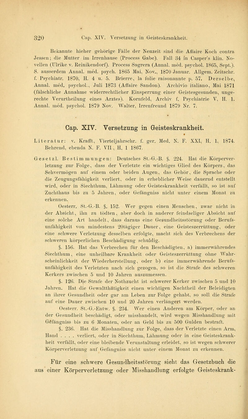 Bekannte hieher gehörige Fälle der Neuzeit sind die Affaire Koch contra Jessen; die Mutter im Irrenhause (Process Gabe). Fall 34 in Casper's Idin. No- vellen (Ulrike v. Reinikendorf). Process Sagrera (Annal. med. psj^chol. 1865, Sept.). S. ausserdem Annal. med. psych. 1865 Mai, Nov., 1870 Januar. AUgem. Zeitschr. f. Psychiatr. 1870, H. 4 u. 5. Brierre, la folie raisonannte p. 57. Derselbe, Annal. med. psychol., Juli 1873 (Affaire Sandon). Archivio italiano, Mai 1871 (fälschliche Annahme widerrechtlicher Einspei'rung einer Geistesgesunden, unge- rechte Verurtheilung eines Arztes). Kornfeld, Archiv f. Psychiatrie V, H. 1. Annal. med. psychol. 1879 Nov. Walter, Irrenfreund 1879 Nr. 7. Cap. XIV. Versetzung in Geisteskrankheit. Literatur: v. Krafft, Vierteljahrschr. f. ger. Med. N. F. XXI, H. 1, 1874. Behrend, ebenda N. F. VII., H. 1 1867. Gesetzl. Bestimmungen: Deutsches St.-G.-B. §. 224. Hat die Körperver- letzung zur Folge, dass der Verletzte ein wichtiges Glied des Körpers, das Sehvermögen auf einem oder beiden Augen, das Gehör, die Sprache oder die Zeugungsfähigkeit verliert, oder in erheblicher Weise dauei'nd entstellt wird, oder in Siechthum, Lähmimg oder Geisteskrankheit verfällt, so ist auf Zuchthaus bis zu 5 Jahren, oder Gefängniss nicht unter einem Monat zu erkennen. Oesterr. St.-G.-B. §. 152. Wer gegen einen Menschen, zwar nicht in der Absicht, ihn zu tödten, aber doch in anderer feindseliger Absicht auf eine solche Art handelt, dass daraus eine Gesundheitsstörung oder Berufs- unfähigkeit von mindestens 20tägiger Dauer, eine Geisteszerrüttung, oder eine schwere Verletzung desselben erfolgte, macht sich des Verbrechens der schweren körperlichen Beschädigung schuldig. §. 156. Hat das Verbrechen für den Beschädigten, a) immerwährendes Siechthum, eine unheilbare Krankheit oder Geisteszerrüttung ohne Wahr- scheinlichkeit der Wiederherstellung, oder b) eine immerwährende Berufs- unfähigkeit des Verletzten nach sich gezogen, so ist die Strafe des schweren Kerkers zwischen 5 und 10 Jahren auszumessen. §. 126. Die Strafe der Nothzucht ist schwerer Kerker zwischen 5 und 10 Jahren. Hat die Gewaltthätigkeit einen wichtigen Nachtheil der Beleidigten an ihrer Gesundheit oder gar am Leben zur Folge gehabt, so soll die Strafe auf eine Dauer zwischen 10 und 20 Jahren verlängert werden. Oesterr. St.-G.-Entw. §. 234. Wer einen Anderen am Körper, oder an der Gesundheit beschädigt, oder misshandelt, wird wegen Misshandlung mit Gefängniss bis zu 6 Monaten, oder an Geld bis zu 500 Gulden bestraft. §. 236. Hat die Misshandlung zur Folge, dass der Verletzte einen Arm, Hand .... verliert, oder in Siechthum, Lähmung oder in eine Geisteskrank- heit verfällt, oder eine bleibende Verunstaltung erleidet, so ist wegen schwerer Körperverletzung auf Gefängniss nicht unter einem Monat zu erkennen. Für eine schwere Gesundheitsstörung sieht das Gesetzbuch die aus einer Körperverletzung oder Misshandlung erfolgte Geisteskrank-