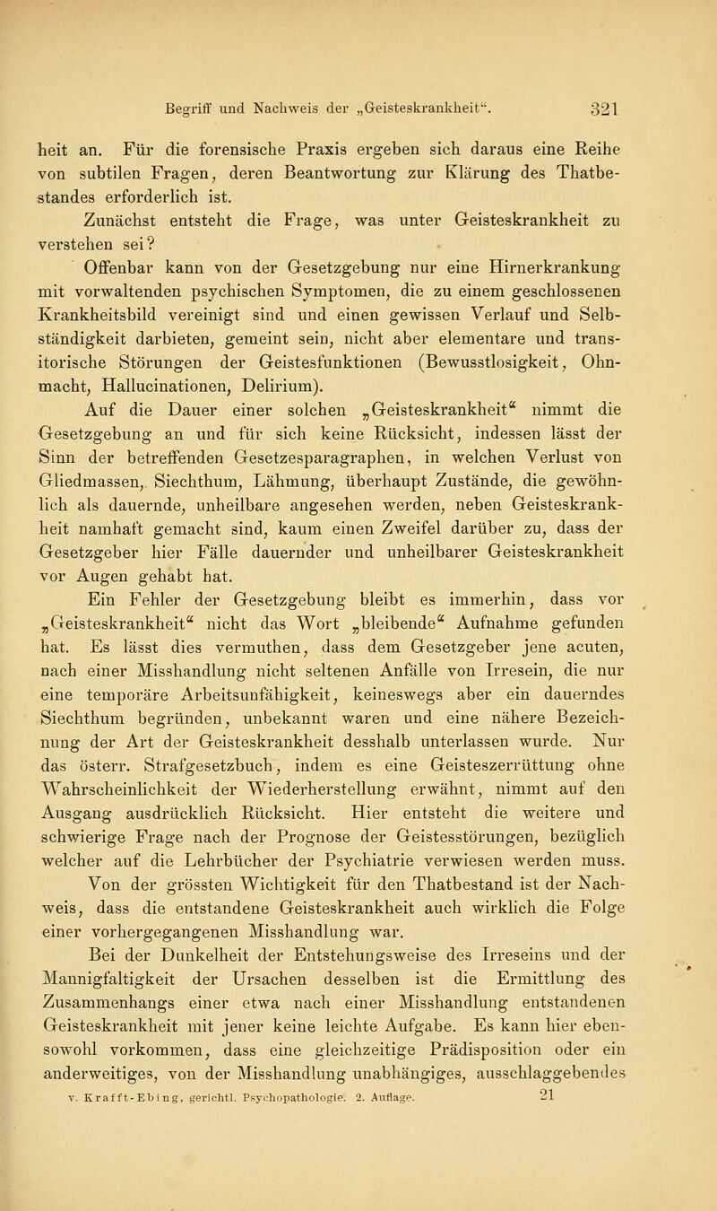 heit an. Für die forensische Praxis ergeben sich daraus eine Reihe von subtilen Fragen^ deren Beantwortung zur Klärung des Thatbe- standes erforderlich ist. Zunächst entsteht die Frage, was unter Geisteskrankheit zu verstehen sei? Offenbar kann von der Gesetzgebung nur eine Hirnerkrankung mit vorwaltenden psychischen Symptomen, die zu einem geschlossenen Krankheitsbild vereinigt sind und einen gewissen Verlauf und Selb- ständigkeit darbieten, gemeint sein, nicht aber elementare und trans- itorische Störungen der Geistesfunktionen (Bewusstlosigkeit, Ohn- macht, Hallucinationen, Delirium). Auf die Dauer einer solchen ^Geisteskrankheit nimmt die Gesetzgebung an und für sich keine Rücksicht, indessen lässt der Sinn der betreffenden Gesetzesparagraphen, in welchen Verlust von Gliedmassen,. Siechthum, Lähmung, überhaupt Zustände, die gewöhn- lich als dauernde, unheilbare angesehen werden, neben Geisteskrank- heit namhaft gemacht sind, kaum einen Zweifel darüber zu, dass der Gesetzgeber hier Fälle dauernder und unheilbarer Geisteskrankheit vor Augen gehabt hat. Ein Fehler der Gesetzgebung bleibt es immerhin, dass vor „Geisteskrankheit nicht das Wort „bleibende Aufnahme gefunden hat. Es lässt dies vermuthen, dass dem Gesetzgeber jene acuten, nach einer Misshandlung nicht seltenen Anfälle von Irresein, die nur eine temporäre Arbeitsunfähigkeit, keineswegs aber ein dauerndes Siechthum begründen, unbekannt waren und eine nähere Bezeich- nung der Art der Geisteskrankheit desshalb unterlassen wurde. Nur das österr. Strafgesetzbuch, indem es eine Geisteszerrüttung ohne Wahrscheinlichkeit der W^iederherstellung erwähnt, nimmt auf den Ausgang ausdrücklich Rücksicht. Hier entsteht die weitere und schwierige Frage nach der Prognose der Geistesstörungen, bezüglich welcher auf die Lehrbücher der Psychiatrie verwiesen werden muss. Von der grössten Wichtigkeit für den Thatbestand ist der Nach- weis, dass die entstandene Geisteskrankheit auch wirklich die Folge einer vorhergegangenen Misshandlung war. Bei der Dunkelheit der Entstehungsweise des L-reseins und der Mannigfaltigkeit der Ursachen desselben ist die Ermittlung des Zusammenhangs einer etwa nach einer Misshandlung entstandenen Geisteskrankheit mit jener keine leichte Aufgabe. Es kann hier eben- sowohl vorkommen, dass eine gleichzeitige Prädisposition oder ein anderweitiges, von der Misshandlung unabhängiges, ausschlaggebendes V. Krafft-Ebing, gerichtl. PsyiOiopathologie. 2. Auflage. 21