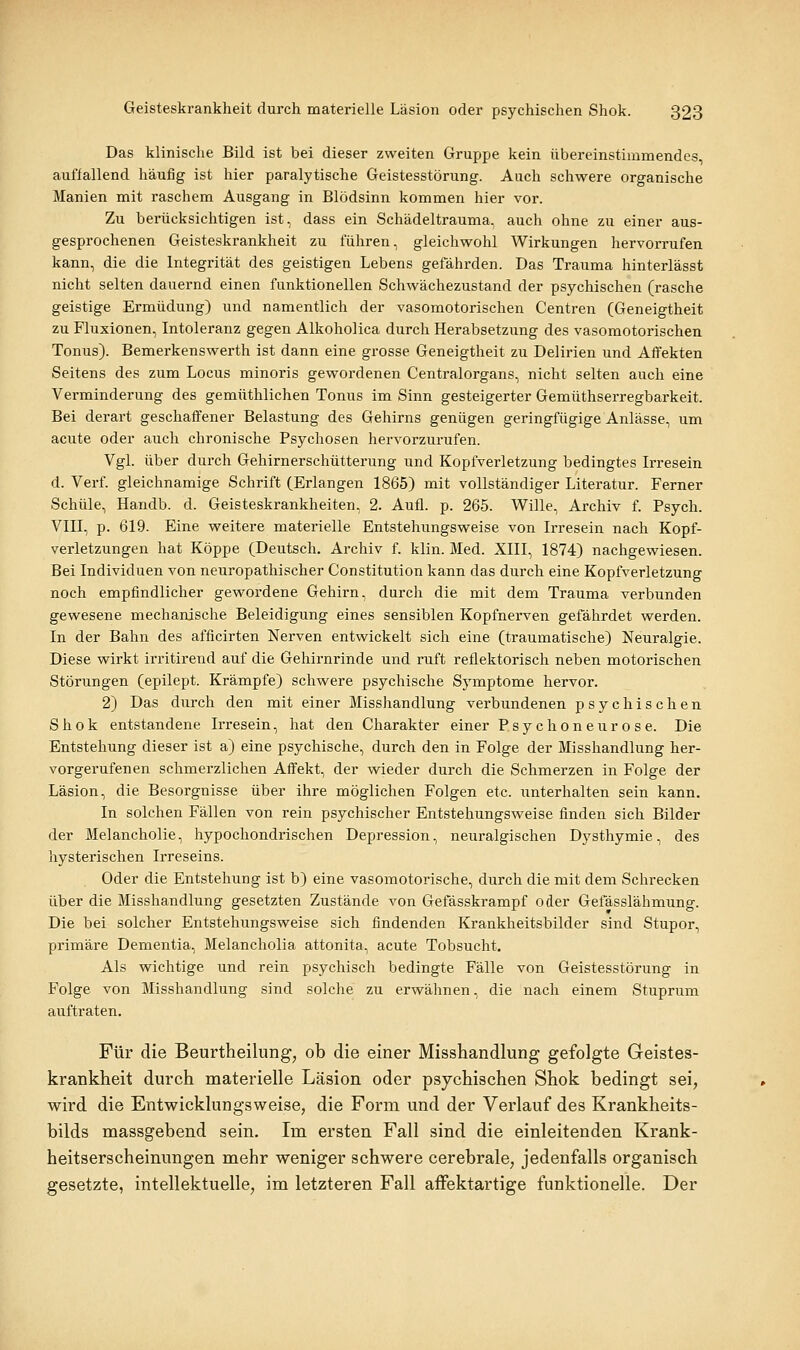 Das klinische Bild ist bei dieser zweiten Gruppe kein übereinstimmendes, auffallend häufig ist hier paralytische Geistesstörung. Auch schwere organische Manien mit raschem Ausgang in Blödsinn kommen hier vor. Zu berücksichtigen ist, dass ein Schädeltrauma, auch ohne zu einer aus- gesprochenen Geisteskrankheit zu führen, gleichwohl Wirkungen hervorrufen kann, die die Integrität des geistigen Lebens gefährden. Das Trauma hinterlässt nicht selten dauernd einen funktionellen Schwächezustand der psychischen (rasche geistige Ermüdung) und namentlich der vasomotorischen Centren (Geneigtheit zu Fluxionen, Intoleranz gegen Alkoholica durch Herabsetzung des vasomotorischen Tonus). Bemerkenswerth ist dann eine grosse Geneigtheit zu Delirien und Affekten Seitens des zum Locus minoris gewordenen Centralorgans, nicht selten auch eine Verminderung des gemüthlichen Tonus im Sinn gesteigerter Gemüthserregbarkeit. Bei derart geschaffener Belastung des Gehirns genügen geringfügige Anlässe, um acute oder auch chronische Psychosen hervorzurufen. Vgl. über durch Gehirnerschütterung und Kopfverletzung bedingtes Irresein d. Verf. gleichnamige Schrift (Erlangen 1865) mit vollständiger Literatur. Ferner Schule, Handb. d. Geisteskrankheiten, 2. Aufl. p. 265. Wille, Archiv f. Psych. Vin, p. 619. Eine weitere materielle Entstehungsweise von Irresein nach Kopf- verletzungen hat Koppe (Deutsch. Archiv f. klin. Med. XIII, 1874) nachgewiesen. Bei Individuen von neuropathischer Constitution kann das durch eine Kopfverletzung noch empfindlicher gewordene Gehirn, durch die mit dem Trauma verbunden gewesene mechanische Beleidigung eines sensiblen Kopfnerven gefährdet werden. In der Bahn des afficirten Nerven entwickelt sich eine (traumatische) Neuralgie. Diese wirkt irritirend auf die Gehirnrinde und ruft reflektorisch neben motorischen Störungen (epilept. Krämpfe) schwere psychische Symptome hervor. 2) Das durch den mit einer Misshandlung verbundenen psychischen Shok entstandene Irresein, hat den Charakter einer Psychoneurose. Die Entstehung dieser ist a) eine psychische, durch den in Folge der Misshandlung her- vorgerufenen schmerzlichen Affekt, der wieder durch die Schmerzen in Folge der Läsion, die Besorgnisse über ihre möglichen Folgen etc. unterhalten sein kann. In solchen Fällen von rein psychischer Entstehungsweise finden sich Bilder der Melancholie, hypochondrischen Depression, neuralgischen Dysthymie, des hysterischen Irreseins. Oder die Entstehung ist b) eine vasomotorische, durch die mit dem Schrecken über die Misshandlung gesetzten Zustände von Gefässkrampf oder Gefässlähmung. Die bei solcher Entstehungsweise sich findenden Krankheitsbilder sind Stupor, primäre Dementia, Melancholia attonita, acute Tobsucht. Als wichtige und rein psychisch bedingte Fälle von Geistesstörung in Folge von Misshandlung sind solche zu erwähnen, die nach einem Stuprum auftraten. Für die Beurtheilung, ob die einer Misshandlung gefolgte Geistes- krankheit durch materielle Läsion oder psychischen Shok bedingt sei, wird die Entwicklungsweise, die Form und der Verlauf des Krankheits- bilds massgebend sein. Im ersten Fall sind die einleitenden Krank- heitserscheinungen mehr weniger schwere cerebrale, jedenfalls organisch gesetzte, intellektuelle, im letzteren Fall affektartige funktionelle. Der