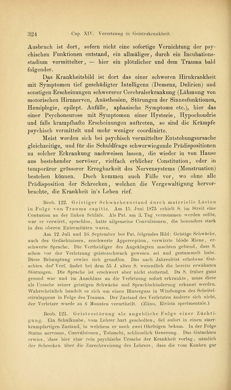 Ausbruch ist dort, sofern nicht eine sofortige Vernichtung der psy- chischen Funktionen entstand, ein allmäliger, durch ein Incubations- stadium vermittelter, — hier ein plötzlicher und dem Trauma bald folgender. Das Krankheitsbild ist dort das einer schweren Hirnkrankheit mit Symptomen tief geschädigter Intelligenz (Demenz, Delirien) und sonstigen Erscheinungen schwererer Cerebralerkrankung (Lähmung von motorischen Hirnnerven, Anästhesien, Störungen der Sinnesfunktionen, Hemiplegie, epilept. Anfälle, aphasische Symptome etc.), hier das einer Psychoneurose mit Symptomen einer Hysterie, Hypochondrie und falls krampfhafte Erscheinungen auftreten, so sind die Krämpfe psychisch vermittelt und mehr weniger coordinirte. Meist werden sich bei psychisch vermittelter Entstehungsursache gleichzeitige, und für die Schuldfrage schwerwiegende Prädispositionen zu solcher Erkrankung nachweisen lassen, die wieder in von Hause aus bestehender nervöser, vielfach erblicher Constitution, oder in temporärer grösserer Erregbarkeit des Nervensystems (Menstruation) bestehen können. Doch kommen auch Fälle vor, wo ohne alle Prädisposition der Schrecken, welchen die Vergewaltigung hervor- brachte, die Krankheit in's Leben rief. Beol). 122. Geistiger Schwächezustand durch materielle Läsion in. Folge von Trauma capitis. Am 15. Juni 1875 erhielt S. im Streit eine Contusion an der linken Schläfe. Als Pat. am 3. Tag vernommen werden sollte, war er verwirrt, sprachlos, hatte allgemeine Convulsionen, die besonders stark in den oberen Extremitäten waren. Am 12. Juli und 16. September bot Pat. folgendes Bild: Geistige Schwäche, auch des Gedächtnisses, erschwerte Apperception, verwirrte blöde Miene, er- schwerte Sprache, Die Vertheidiger des Angeklagten machten geltend, dass S. schon vor der Verletzung geistesschwach gewesen sei und gestammelt habe. Diese Behauptung erwies sich grundlos. Das nach Jahresfrist erhobene Gut- achten des* Verf. findet bei dem 55 J. alten S. wesentlich die bereits erwähnten Störungen. Die Sprache ist erschwert aber nicht stotternd. Da S. früher ganz gesund war und im Anschluss an die Verletzung sofort erkrankte, muss diese als Ursache seiner geistigen Schwäche und Sprachbehinderung erkannt werden. Wahrscheinlich handelt es sich um einen Bluterguss in Windungen des Scheitel- stirnlappens in Folge des Trauma. Der Zustand des Verletzten änderte sich nicht, der Verletzer wurde zu 6 Monaten verurtheilt. (Ziino, Rivista sperimentale.) Beob. 123. Geistesstörung als angebliche Folge einer Züchti- gung. Ein Schulknabe, vom Lehrer hart gescholten, fiel sofort in einen starr- krampfartigen Zustand, in welchem er noch zwei Ohrfeigen bekam. In der Folge Status nervosus, Convulsionen, Tobsucht, schliesslich Genesung. Das Gutachten erwies, 'dass hier eine rein psychische Ursache der Krankheit vorlag, nämlich der Schrecken über die Zurechtweisung des Lehrers , dass die vom Knaben gar