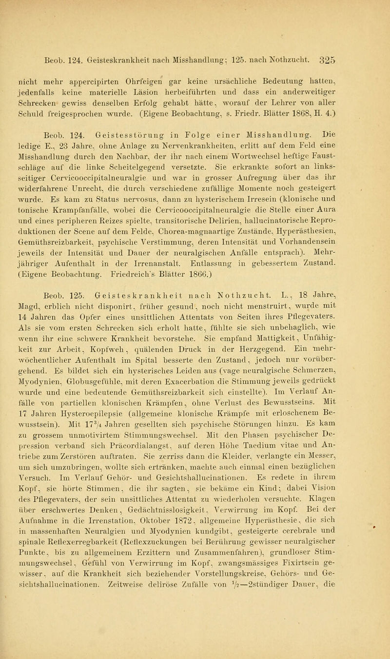 nicht mehr appercipirten Ohrfeigen gar keine ursächliche Bedeutung hatten, jedenfalls keine materielle Läsion herbeiführten und dass ein anderweitiger Schrecken gewiss denselben Erfolg gehabt hätte, worauf der Lehrer von aller Schuld freigesprochen wurde. (Eigene Beobachtung, s. Friedr. Blätter 1868, H. 4.) Beob. 124. Geistesstörung in Folge einer Misshandlung. Die ledige E., 23 Jahre, ohne Anlage zu Nervenkrankheiten, erlitt auf dem Feld eine Misshandlung durch den Nachbar, der ihr nach einem Wortwechsel heftige Faust- schläge auf die linke Scheitelgegend versetzte. Sie erkrankte sofort an links- seitiger Cervicooccipitalneuralgie und war in grosser Aufregung über das ihr widerfahrene Unrecht, die durch verschiedene zufällige Momente noch gesteigert wurde. Es kam zu Status nervosus, dann zu hysterischem Irresein (klonische und tonische Krampfanfälle, wobei die Cervicooccipitalneuralgie die Stelle einer Aura und eines peripheren Reizes spielte, transitorische Delirien, hallucinatorische Repro- duktionen der Scene auf dem Felde, Chorea-magnaartige Zustände, Hj^perästhesien, Gemüthsreizbarkeit, psychische Verstimmung, deren Intensität und Vorhandensein jeweils der Intensität und Dauer der neuralgischen Anfälle entsprach). Mehr- jähriger Aufenthalt in der Irrenanstalt. Entlassung in gebessertem Zustand. (Eigene Beobachtung. Friedreich's Blätter 1866.) Beob. 125. Geisteskrankheit nach Nothzucht. L., 18 Jahre, Magd, erblich nicht disponirt, früher gesund, noch nicht menstruirt, wurde mit 14 Jahren das Opfer eines unsittlichen Attentats von Seiten ihres Pflegevaters. Als sie vom ersten Schrecken sich erholt hatte, fühlte sie sich unbehaglich, wie wenn ihr eine schwere Krankheit bevorstehe. Sie empfand Mattigkeit, Unfähig- keit zur Arbeit, Kopfweh, quälenden Druck in der Herzgegend. Ein mehr- wöchentlicher Aufenthalt im Spital besserte den Zustand, jedoch nur vorüber- gehend. Es bildet sich ein hysterisches Leiden aus (vage neuralgische Schmerzen, Myodynien, Globusgefühle, mit deren Exacerbation die Stimmung jeweils gedrückt wurde und eine bedeutende Gemüthsreizbarkeit sich einstellte). Im Verlauf An- fälle von partiellen klonischen Krämpfen, ohne Verlust des Bewusstseins. Mit 17 Jahren Hysteroepilepsie (allgemeine klonische Krämpfe mit erloschenem Be- wusstsein). Mit 17^/4 Jahren gesellten sich psychische Störungen hinzu. Es kam zu grossem unmotivirtem Stimmungswechsel. Mit den Pliasen psychischer De- pression verband sich Präcordialangst, auf deren Höhe Taedium vitae und An- triebe zum Zerstören auftraten. Sie zerriss dann die Kleider, verlangte ein Messer, um sich umzubringen, wollte sich ertränken, machte auch einmal einen bezüglichen Versuch. Im Verlauf Gehör- und Gesichtshallucinationen. Es redete in ihrem Kopf, sie hörte Stimmen, die ihr sagten, sie bekäme ein Kind; dabei Vision des Pflegevaters, der sein unsittliches Attentat zu wiederholen versuchte. Klagen über erschwertes Denken, Gedächtnisslosigkeit, Verwirrung im Kopf Bei der Aufnahme in die Irrenstation, Oktober 1872, allgemeine Hyperästhesie, die sich in massenhaften Neuralgien und Myodynien kundgibt, gesteigerte cerebrale und spinale Reflexerregbarkeit (Reflexzuckungen bei Berührung ge^^■isser neuralgischer Punkte, bis zu allgemeinem Erzittern und Zusammenfahren), grundloser Stim- mungswechsel, Gefühl von Verwirrung im Kopf, zwangsmässiges Fixirtsein ge- wisser, auf die Krankheit sich beziehender Vorstellungskreise, Gehörs- und Ge- sichtshallucinationen. Zeitweise deliröse Zufälle von 72—2stündiger Dauer, die