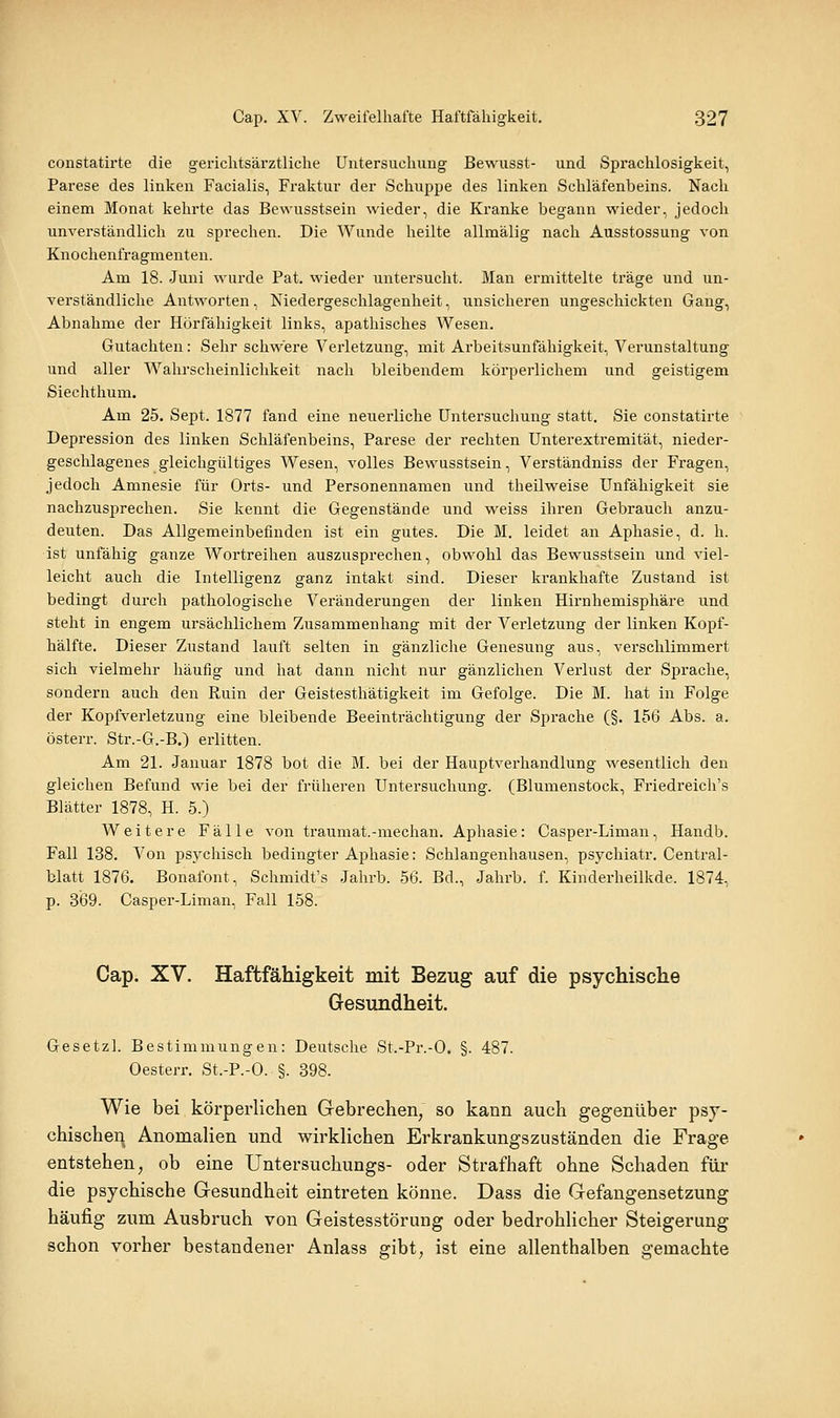 constatirte die gerichtsärztliche Untersuchung Bewusst- und. Sprachlosigkeit, Parese des linken Facialis, Fraktur der Schuppe des linken Schläfenbeins. Nach einem Monat kehrte das Bewusstsein wieder, die Kranke begann wieder, jedoch unverständlich zu sprechen. Die Wunde heilte allmälig nach Ausstossung von Knochenfragmenten. Am 18. Juni wurde Pat. wieder untersucht. Man ermittelte träge und un- verständliche Antworten, Niedergeschlagenheit, unsicheren ungeschickten Gang, Abnahme der Hörfähigkeit links, apathisches Wesen. Gutachten: Sehr schwere Verletzung, mit Arbeitsunfähigkeit, Verunstaltung und aller Wahrscheinlichkeit nach bleibendem körperlichem und geistigem Siechthum. Am 25. Sept. 1877 fand eine neuei-liche Untersuchung statt. Sie constatirte Depression des linken Schläfenbeins, Parese der rechten Unterextremität, nieder- geschlagenes gleichgültiges Wesen, volles Bewusstsein, Verständniss der Fragen, jedoch Amnesie für Orts- und Personennamen und theilweise Unfähigkeit sie nachzusprechen. Sie kennt die Gegenstände und weiss ihren Gebrauch anzu- deuten. Das Allgemeinbefinden ist ein gutes. Die M. leidet an Aphasie, d. h. ist unfähig ganze Wortreihen auszusprechen, obwoM das Bewusstsein und viel- leicht auch die Intelligenz ganz intakt sind. Dieser krankhafte Zustand ist bedingt durch pathologische Veränderungen der linken Hirnhemisphäre und steht in engem ursächlichem Zusammenhang mit der Verletzung der linken Kopf- hälfte. Dieser Zustand lauft selten in gänzliche Genesung aus, verschlimmert sich vielmehr häufig und hat dann nicht nur gänzlichen Verlust der Sprache, sondern auch den Ruin der Geistesthätigkeit im Gefolge. Die M. hat in Folge der Kopfverletzung eine bleibende Beeinträchtigung der Sprache (§. 156 Abs. a. österr. Str.-G.-B.) erlitten. Am 21. Januar 1878 bot die M. bei der Hauptverhandlung wesentlich den gleichen Befund wie bei der früheren Untersuchung. (Blumenstock, Friedreich's Blätter 1878, H. 5.) Weitere Fälle von traumat.-median. Aphasie: Casper-Liman, Handb. Fall 138. Von psychisch bedingter Aphasie: Schlangenhausen, psychiatr. Central- blatt 1876. Bonafont, Schmidt's Jahrb. 56. Bd., Jahrb. f. Kinderheilkde. 1874, p. 3'69. Casper-Liman, Fall 158. Cap. XV. Haftfähigkeit mit Bezug auf die psychische Gesundheit. Gesetzl. Bestimmungen: Deutsche St.-Pr.-O. §. 487. Oesterr. St.-P.-O. §. 398. Wie bei körperlichen Gebrechen, so kann auch gegenüber psy- chischen Anomalien und wirklichen Erkrankungszuständen die Frage entstehen, ob eine Untersuchungs- oder Strafhaft ohne Schaden für die psychische Gesundheit eintreten könne. Dass die Gefangensetzung häufig zum Ausbruch von Geistesstörung oder bedrohlicher Steigerung schon vorher bestandener Anlass gibt, ist eine allenthalben gemachte