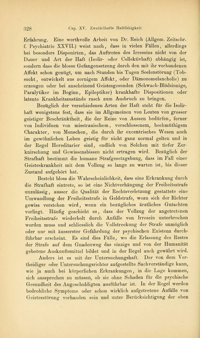 Erfahrung. Eine werthvolle Arbeit von Dr. Reich (Allgem. Zeitschr. f. Psychiatrie XXVII.) weist nach, dass in vielen Fällen, allerdings bei besonders Disponirten, das Auftreten des Irreseins nicht von der Dauer und Art der Haft (Isolir- oder Collektivhaft) abhängig ist, sondern dass die blosse Gefangensetzung durch den mit ihr verbundenen Affekt schon genügt, um nach Stunden bis Tagen Seelenstörung (Tob- sucht, entwickelt aus zornigem Affekt, oder Dämonomelancholie) zu erzeugen oder bei anscheinend Geistesgesunden (Schwach-Blödsinnige, Paralytiker im Beginn, Epileptiker) krankhafte Dispositionen oder latente Krankheitszustände rasch zum Ausbruch zu bringen. Bezüglich der verschiedenen Arten der Haft steht für die Isolir- haft wenigstens fest, dass sie im Allgemeinen von Leuten von grosser geistiger Beschränktheit, die der Reize von Aussen bedürfen, ferner von Individuen von misstrauischem, verschlossenem, hochmüthigem Charakter, von Menschen, die durch ihr excentrisches Wesen auch im gewöhnlichen Leben geistig für nicht ganz normal gelten und in der Regel Hereditarier sind, endlich von Solchen mit tiefer Zer- knirschung und Gewissensbissen nicht ertragen wird. Bezüglich der Strafhaft bestimmt die humane Strafgesetzgebung, dass im Fall einer Geisteskrankheit mit dem Vollzug so lange zu warten ist, bis dieser Zustand aufgehört hat. Besteht bloss die Wahrscheinlichkeit, dass eine Erkrankung durch die Strafhaft eintrete, so ist eine Nichtverhängung der Freiheitsstrafe unzulässig, ausser die Qualität der Rechtsverletzung gestattete eine Umwandlung der Freiheitsstrafe in Geldstrafe, wozu sich der Richter gewiss verstehen wird, wenn ein bezügliches ärztliches Gutachten vorliegt. Häufig geschieht es, dass der Vollzug der angetretenen Freiheitsstrafe wiederholt durch Anfälle von Irresein unterbrochen werden muss und schliesslich die Vollstreckung der Strafe unmöghch oder nur mit äusserster Gefährdung der psychischen Existenz durch- führbar erscheint. Es sind dies Fälle, wo die Erlassung des Restes der Strafe auf dem Gnadenweg das einzige und von der Humanität gebotene Auskunftsmittel bildet und in der Regel auch gewährt wird. Anders ist es mit der Untersuchungshaft. Der von dem Ver- theidiger oder Untersuchungsrichter aufgestellte Sachverständige kann, wie ja auch bei körperlichen Erkrankungen, in die Lage kommen, sich aussprechen zu müssen, ob sie ohne Schaden für die psychische Gesundheit des Angeschuldigten ausführbar ist. In der Regel werden bedrohliche Symptome oder schon wirklich aufgetretene Anfälle von Geistesstörung vorhanden sein und unter Berücksichtigung der oben