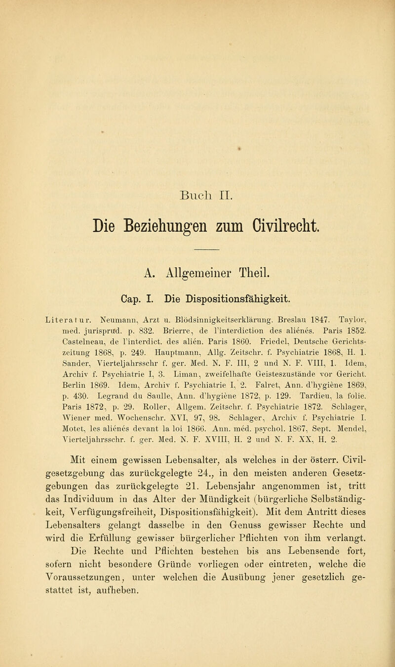 Buch II. Die Beziehungen zum Oivilrecht. A. Allgemeiner Theil. Cap. I. Die Dispositionsfähigkeit. Literatur. Neumann, Arzt u. Blödsinnigkeitserklärung-. Breslau 1847. Taylor, med. jurisprud. p. 832. Brierre, de l'interdiction des alienes. Paris 1852. Castelneau, de l'interdict. des allen. Paris 1860. Friedel, Deutsche Gericlits- zeitung 1868, p. 249. Hauptmann, Allg. Zeitschr. f. Psychiatrie 1868, H. 1. Sander, Vierteljahrsschr f. ger. Med. N. F. III, 2 und N. F. VIII, 1. Idem, Archiv f. Psychiatrie I, 3. Liman, zweifelhafte Geisteszustände vor Gericht. Berlin 1869. Idem, Archiv f. Psychiatrie I, 2. Falret, Ann. d'hygiene 1869, p. 430. Legrand du Saulle, Ann. d'hygiene 1872, p. 129. Tardieu, la folie. Paris 1872, p. 29. Roller, AUgem. Zeitschr. f. Psychiatrie 1872. Schlager, Wiener med. Wochenschr. XVI, 97, 98. Schlager, Archiv f. Psychiatrie I. Motet, les alienes devant la loi 1866. Ann. med. psychol. 1867, Sept. Mendel, Vierteljahrsschr. f. ger. Med. N. F. XVIII, H. 2 und N. F. XX, H. 2. Mit einem gewissen Lebensalter^ als welches in der österr. Civil- gesetzgebung das zurückgelegte 24.^ in den meisten anderen Gesetz- gebungen das zurückgelegte 21. Lebensjahr angenommen ist, tritt das Individuum in das Alter der Mündigkeit (bürgerliche Selbständig- keit, Verfügungsfreiheit, Dispositionsfähigkeit). Mit dem Antritt dieses Lebensalters gelangt dasselbe in den Genuss gewisser Rechte und wird die Erfüllung gewisser bürgerlicher Pflichten von ihm verlangt. Die Rechte und Pflichten bestehen bis ans Lebensende fort, sofern nicht besondere Gründe vorliegen oder eintreten, welche die Voraussetzungen, unter welchen die Ausübung jener gesetzlich ge- stattet ist, aufheben.