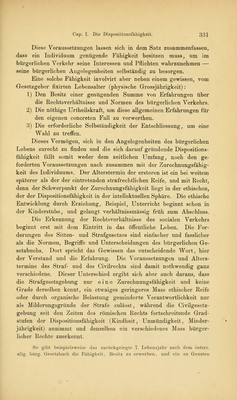 Diese Voraussetzungen lassen sich in dem Satz zusammenfassen, ■dass ein Individuum genügende Fähigkeit besitzen muss, um im bürgerlichen Verkehr seine Interessen und Pflichten wahrzunehmen — seine bürgerlichen Angelegenheiten selbständig zu besorgen. Eine solche Fähigkeit involvirt aber neben einem gewissen, vom ■Gesetzgeber fixirten Lebensalter (physische Grossjährigkeit): 1) Den Besitz einer genügenden Summe von Erfahrungen über die Rechtsverhältnisse und Normen des bürgerlichen Verkehrs. 2) Die nöthige Urtheilskraft, um diese allgemeinen Erfahrungen für den eigenen concreten Fall zu verwerthen. 3) Die erforderliche Selbständigkeit der Entschliessung, um eine Wahl zu treffen. Dieses Vermögen, sich in den Angelegenheiten des bürgerlichen Lebens zurecht zu finden und die sich darauf gründende Dispositions- fähigkeit fällt somit weder dem zeitlichen Umfang, noch den ge- forderten Voraussetzungen nach zusammen mit der Zurechnungsfähig- keit des Individuums. Der Alterstermin der ersteren ist ein bei weitem späterer als der der eintretenden strafrechtlichen Reife, und mit Recht, denn der Schwerpunkt der Zurechnungsfähigkeit liegt in der ethischen, der der Dispositionsfälligkeit in der intellektuellen Sphäre. Die ethische Entwicklung durch Erziehung, Beispiel, Unterricht beginnt schon in der Kinderstube, und gelangt verhältnissmässig früh zum Abschluss. Die Erkennung der Rechtsverhältnisse des socialen Verkehrs beginnt erst mit dem Eintritt in das öffentliche Leben. Die For- derungen des Sitten- und Strafgesetzes sind einfacher und fasslicher ^Is die Normen, Begriffe und Unterscheidungen des bürgerlichen Ge- setzbuchs. Dort spricht das Gewissen das entscheidende Wort, hier der Verstand und die Erfahrung. Die Voraussetzungen und Alters- termine des Straf- und des Civilrechts sind damit nothwendig ganz verschiedene. Dieser Unterschied ergibt sich aber auch daraus, dass die Strafgesetzgebung nur eine Zurechnungsfähigkeit und keine Grade derselben kennt, ein etwaiges geringeres Mass ethischer Reife •oder durch organische Belastung geminderte Verantwortlichkeit nur .als Milderungsgründe der Strafe zulässt, während die Civilgesetz- gebung seit den Zeiten des römischen Rechts fortschreitende Grad- stufen der Dispositionsfähigkeit (Kindheit, Unmündigkeit, Minder- jährigkeit) annimmt und denselben ein verschiedenes Mass bürger- licher Rechte zuerkennt. So gibt beispielsweise das zurückgelegte 7. Lebensjahr nach dem österr. allg. bürg. Gesetzbuch die Fähigkeit, Besitz zu erwerben ^ und ein zu Gunsten