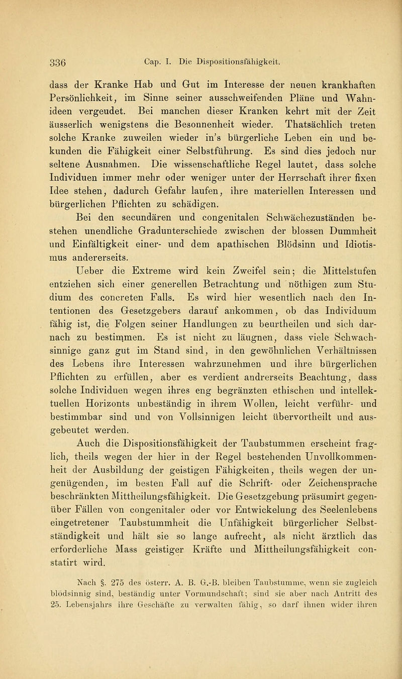 dass der Kranke Hab und Gut im Interesse der neuen krankhaften Persönlichkeit, im Sinne seiner ausschweifenden Pläne und Wahn- ideen vergeudet. Bei manchen dieser Kranken kehrt mit der Zeit äusserlich wenigstens die Besonnenheit wieder. Thatsächlich treten solche Kranke zuweilen wieder in's bürgerliche Leben ein und be- kunden die Fähigkeit einer Selbstführung, Es sind dies jedoch nur seltene Ausnahmen. Die wissenschaftliche Regel lautet, dass solche Individuen immer mehr oder weniger unter der Herrschaft ihrer fixen Idee stehen, dadurch Gefahr laufen, ihre materiellen Interessen und bürgerlichen Pflichten zu schädigen. Bei den secundären und congenitalen Schwächezuständen be- stehen unendliche Gradunterschiede zwischen der blossen Dummheit und Einfältigkeit einer- und dem apathischen Blödsinn und Idiotis- mus andererseits. lieber die Extreme wird kein Zweifel sein; die Mittelstufen entziehen sich einer generellen Betrachtung und nöthigen zum Stu- dium des concreten Falls. Es wird hier wesentlich nach den In- tentionen des Gesetzgebers darauf ankommen, ob das Individuum fähig ist, die Folgen seiner Handlungen zu beurtheilen und sich dar- nach zu bestin^men. Es ist nicht zu läugnen, dass viele Schwach- sinnige ganz gut im Stand sind, in den gewöhnlichen Verhältnissen des Lebens ihre Interessen wahrzunehmen und ihre bürgerlichen Pflichten zu erfüllen, aber es verdient andrerseits Beachtung, dass solche Individuen wegen ihres eng begränzten ethischen und intellek- tuellen Horizonts unbeständig in ihrem Wollen, leicht verführ- und bestimmbar sind und von Vollsinnigen leicht übervortheilt und aus- gebeutet werden. Auch die Dispositionsfähigkeit der Taubstummen erscheint frag- lich, theils wegen der hier in der Regel bestehenden Unvollkommen- heit der Ausbildung der geistigen Fähigkeiten, theils wegen der un- genügenden, im besten Fall auf die Schrift- oder Zeichensprache beschränkten Mittheilungsfähigkeit. Die Gesetzgebung präsumirt gegen- über Fällen von congenitaler oder vor Entwickelung des Seelenlebens eingetretener Taubstummheit die Unfähigkeit bürgerlicher Selbst- ständigkeit und hält sie so lange aufrecht, als nicht ärztlich das erforderliche Mass geistiger Kräfte und Mittheikmgsfähigkeit con- statirt wird. Nach §. 275 des österr. A. B. G.-B. bleiben Taubstumme, wenn sie zugleich blödsinnig sind, beständig unter Vormundschaft; sind sie aber nach Antritt des 25. Lebensjahrs ihre Geschäfte zu verwalten fähig, so darf ihnen wider ihren