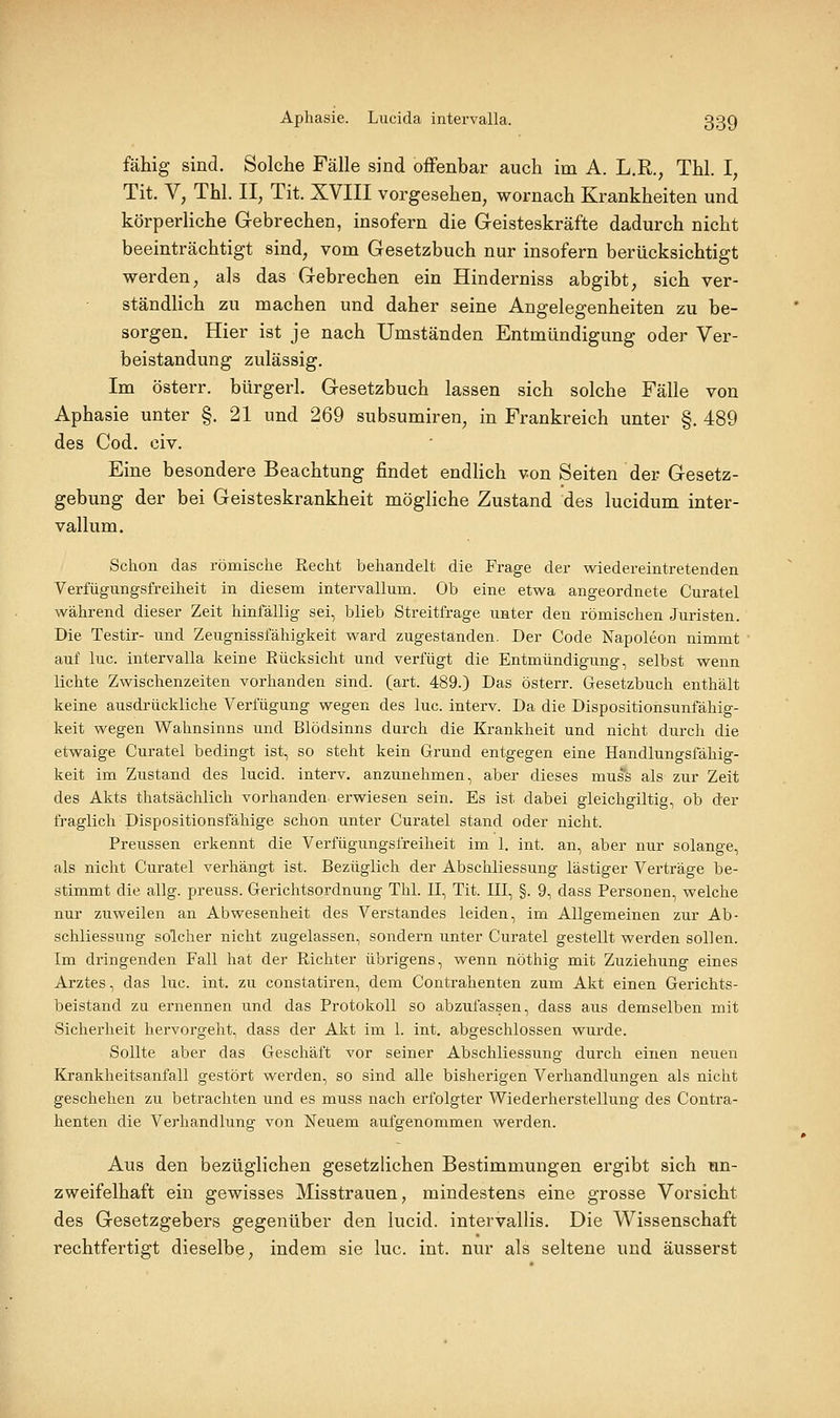 Aphasie. Lucida intervalla. 33g fällig sind. Solche Fälle sind oiFenbar auch im A. L.R., Thl. I, Tit. V, Thl. II, Tit. XVIII vorgesehen, wornach Krankheiten und körperliche Gebrechen, insofern die Geisteskräfte dadurch nicht beeinträchtigt sind, vom Gesetzbuch nur insofern berücksichtigt werden, als das Gebrechen ein Hinderniss abgibt, sich ver- ständlich zu machen und daher seine Angelegenheiten zu be- sorgen. Hier ist je nach Umständen Entmündigung oder Ver- beiständung zulässig. Im österr. bürgerl. Gesetzbuch lassen sich solche Fälle von Aphasie unter §.21 und 269 subsumiren, in Frankreich unter §. 489 des Cod. civ. Eine besondere Beachtung findet endhch von Seiten der Gesetz- gebung der bei Geisteskrankheit mögliche Zustand des lucidum inter- vallum. Schon das römische Recht behandelt die Frage der wiedereintretenden Verfügungsfreiheit in diesem intervallum. Ob eine etwa angeordnete Curatel während dieser Zeit hinfällig sei, blieb Streitfrage unter den römischen Juristen. Die Testir- und Zeugnissfähigkeit ward zugestanden. Der Code Napoleon nimmt auf lue. intervalla keine Rücksicht und verfügt die Entmündigung, selbst wenn lichte Zwischenzeiten vorhanden sind. (art. 489.) Das österr. Gesetzbuch enthält keine ausdi-ückliche Verfügung wegen des lue. interv. Da die Dispositionsunfähig- keit wegen Wahnsinns und Blödsinns durch die Krankheit und nicht durch die etwaige Curatel bedingt ist, so steht kein Grund entgegen eine Handlungsfähig- keit im Zustand des lucid. interv. anzunehmen, aber dieses mus'^s als zur Zeit des Akts thatsächlich vorhanden erwiesen sein. Es ist dabei gleichgiltig, ob der fraglich Dispositionsfähige schon unter Curatel stand oder nicht. Preussen erkennt die Verfügungsfreiheit im 1. int. an, aber nur solange, als nicht Curatel verhängt ist. Bezüglich der Abschliessung lästiger Verträge be- stimmt die allg. preuss. Gerichtsordnung Thl. II, Tit. III, §. 9, dass Personen, welche nur zuweilen an Abwesenheit des Verstandes leiden, im Allgemeinen zur Ab- schliessung solcher nicht zugelassen, sondern unter Curatel gestellt werden sollen. Im dringenden Fall hat der Richter übrigens, wenn nöthig mit Zuziehung eines Arztes, das lue. int. zu constatiren, dem Contrahenten zum Akt einen Gerichts- beistand zu ernennen und das Protokoll so abzufassen, dass aus demselben mit Sicherheit hervorgeht, dass der Akt im 1. int. abgeschlossen wurde. Sollte aber das Geschäft vor seiner Abschliessung durch einen neuen Krankheitsanfall gestört werden, so sind alle bisherigen Verhandlungen als nicht geschehen zu betrachten und es muss nach erfolgter Wiederherstellung des Contra- henten die Verhandlung von Neuem aufgenommen werden. Aus den bezüglichen gesetzlichen Bestimmungen ergibt sich un- zweifelhaft ein gewisses Misstrauen, mindestens eine grosse Vorsicht des Gesetzgebers gegenüber den lucid. intervallis. Die Wissenschaft rechtfertigt dieselbe, indem sie lue. int. nur als seltene und äusserst