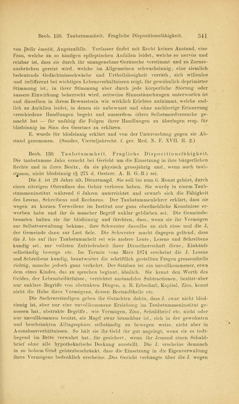 von Delir emotit, Angstziitalle. Verlasser findet mit Recht keinen Anstand, eine Frau, welche an so häufigen epileptischen Anfällen leidet, welche so nervös und reizbar ist, dass sie durch ihr unangenehme Geräusche verstimmt und zu Zornes- ausbrüchen gereizt wird, welche im Allgemeinen schwachsinnig, eine ziemlich bedeutende Gedächtnissschwäche und Urtheilslosigkeit verräth, sich ^^'illenlos und indifferent bei wichtigen Lebensverhältnissen zeigt, für gewöhnlich deprimirter Stiminung ist, in ihrer Stimmung aber durch jede körperliche Störung oder äussere Einwirkung beherrscht wird, zeitweise Sinnestäuschungen unterworfen ist und dieselben in ihrem Bewusstsein wie wirklich Erlebtes aufnimmt, welche end- lich an Anfällen leidet, in denen sie unbewusst und ohne nachherige Erinnerung verschiedene Handlungen begeht und ausserdem öfters Selbstmordversuche ge- macht hat — für unfähig die Folgen ihrer Handlungen zu überlegen resp. für blödsinnig im Sinn des Gesetzes zu erklären. E. wurde für blödsinnig erklärt und von der Untersuchung gegen sie Ab- stand genommen. (Sander, Vierteljahrschr. f. ger. Med. N. F. XVII. H. 2.) Beob. 130. Taubstummheit. Fragliche Dispositionsfähigkeit. Die taubstumme Jahn ersucht bei Gericht um die Einsetzung in ihre bürgerlichen Rechte und in ihren Besitz, da sie physisch grossjährig und, wenn auch taub- stiimm, nicht blödsinnig (§ 27-5 d. Oesterr. A. B. G.-B.) sei. Die J. ist 29 Jahre alt, Dienstmagd. Sie soll bis zum 6. Monat gehört, durch einen eiterigen Ohrenfluss das Gehör verloren haben. Sie wurde in einem Taub- stummeninstitut während 6 Jahren unterrichtet und erwarb sich die Fähigkeit des Lesens, Schreibens und Rechnens. Der Taubstummenlehrer erklärt, dass sie wegen zu kurzen Verweilens im Institut nur ganz oberflächliche Kenntnisse er- worben habe und ihr so mancher Begriff unklar geblieben sei. Die Gemeinde- beamten halten sie für blödsinnig und fürchten, dass, wenn sie ihr Vermögen zur Selbstverwaltung bekäme, ihre Schwester dasselbe an sich risse und die J. der Gemeinde dann zur Last fiele. Die Schwester macht dagegen geltend, dass die J. bis auf ihre Taubstummheit sei wie andere Leute, Lesens und Schreibens kundig sei, zur vollsten Zufriedenheit ihrer Dienstherrschaft diene, Einkäufe selbständig besorge etc. Im Termin vom März 1874 erscheint die J. Lesens und Schreibens kundig, beantwortet die schriftlich gestellten Fragen grossentheils richtig, manche jedoch ganz verkehrt. Der Satzbau ist ein unvollkommener, etwa dem eines Kindes, das zu sprechen beginnt, ähnlich. Sie kennt den Werth des Geldes, der Lebensbedürfnisse, verrichtet anstandslos Subtractionen, besitzt-aber nur unklare Begriffe von abstrakten Dingen, z. B. Erbschaft, Kapital, Zins, kennt nicht die Höhe ihres Vermögens, dessen Bestandtheile etc. Die Sachverständigen geben ihr Gutachten dahin, dass J. zwar nicht blöd- sinnig ist, aber nur eine unvollkommene Erziehung im Taubstummeninstitut ge- nossen hat, abstrakte Begriffe, wie Vermögen, Zins, Schuldbrief etc. nicht oder nur unvollkommen besitzt, als Magd zwar brauchbar ist, sich in der gewohnten und beschränkten Alltagssphäre selbständig zu bewegen weiss, nicht aber in Ausnahmsverhältnissen. So hält sie ihr Geld für gut angelegt, wenn sie es todt- liegend im Bette verwahrt hat, für gesichert, wenn ihr Jemand einen Schuld- brief ohne alle hypothekai'ische Deckung ausstellt. Die J. erscheine demnach in so hohem Grad geistesbeschränkt, dass die Einsetzung in die Eigenverwaltung ihres Vermögens bedenklich erscheine. .Das Gericht verhängte über die J. wegen