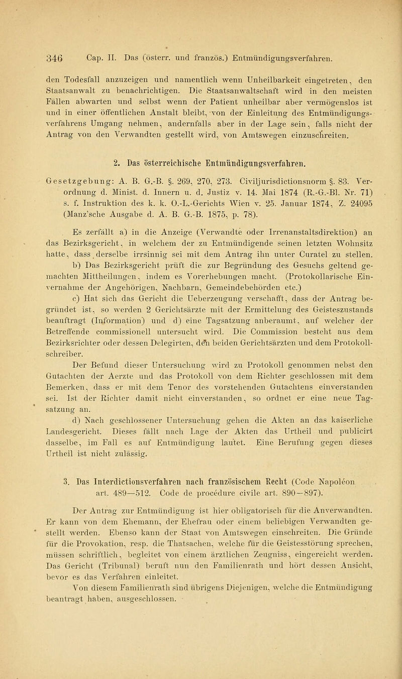 den Todesfall anzuzeigen und namentlich wenn Unheilbarkeit eingetreten, den Staatsanwalt zu benachrichtigen. Die Staatsanwaltschaft wird in den meisten Fällen abwarten und selbst wenn der Patient unheilbar aber vermögenslos ist und in einer öffentlichen Anstalt bleibt, -von der Einleitung des Entmündigungs- verfahrens Umgang nehmen, andernfalls aber in der Lage sein, falls nicht der Antrag von den Verwandten gestellt wird, von Amtswegen einzuschreiten. 2. Das österreicMsche Entmündigungsverfahren, Gesetzgebung: A. B. G.-B. §.269, 270, 273. Civiljurisdictionsnorm §. 83. Ver- ordnung d. Minist, d. Innern u. d. Justiz v. 14. Mai 1874 (R.-G.-Bl. Nr. 71) s. f. Instruktion des k. k. O.-L.-Gerichts Wien v. 25. Januar 1874, Z. 24095 (Manz'sche Ausgabe d. A. B. G.-B. 1875, p. 78). Es zerfällt a) in die Anzeige (Verwandte oder Irrenanstaltsdirektion) an das Bezirksgericht, in welchem der zu Entmündigende seinen letzten Wohnsitz hatte, dass _ derselbe irrsinnig sei mit dem Antrag ihn unter Curatel zu stellen. b) Das Bezirksgei'icht prüft die zur Begründung des Gesuchs geltend ge- machten Mittheilungen, indem es Vorerhebungen macht. (Protokollarische Ein- vernahme der Angehörigen, Nachbarn, Gemeindebehörden etc.) c) Hat sich das Gericht die Ueberzeugung verschafft, dass der Antrag be- gründet ist, so werden 2 Gerichtsärzte mit der Ermittelung des Geisteszustands beauftragt (Information) und d) eine Tagsatzung anberaumt, auf welcher der Betreffende commissionell untersucht wird. Die Commission besteht aus dem Bezirksrichter oder dessen Delegirten, A^ beiden Gerichtsärzten und dem Protokoll- schreiber. Der Befund dieser Untersuchung wird zu Protokoll genommen nebst den Gutachten der Aerzte und das Protokoll von dem Richter geschlossen mit dem Bemerken, dass er mit dem Tenor des vorstehenden Gutachtens einverstanden sei. Ist der Richter damit nicht einverstanden, so ordnet er eine neue Tag- satzung an. d) Nach geschlossener Untersuchung gehen die Akten an das kaiserliche Landesgericht. Dieses fällt nach Lage der Akten das Urtheil und publicirt dasselbe, im Fall es auf Entmündigung lautet. Eine Berufung g'Cgen dieses Urtheil ist nicht ziilässier. 3. Das Interdictionsverfahren nach französischem Kecht (Code Napoleon art. 489—512. Code de procedure civile art. 890-897). Der Antrag zur Entmündigung ist hier obligatorisch für die Anverwandten. Er kann von dem Ehemann, der Ehefrau oder einem beliebigen Verwandten ge- stellt werden. Ebenso kann der Staat von Amtswegen einschreiten. Die Gründe für die Provokation, resp. die Thatsachen, welche für die Geistesstörung sprechen, müssen schriftlich, begleitet von einem ärztlichen Zeugniss, eingereicht werden. Das Gericht (Tribunal) beruft nun den Familienrath und hört dessen Ansicht, bevor es das Verfahren einleitet. Von diesena Familienrath sind übrigens Diejenigen, welche die Entmündigung beantragt haben, ausgeschlossen.