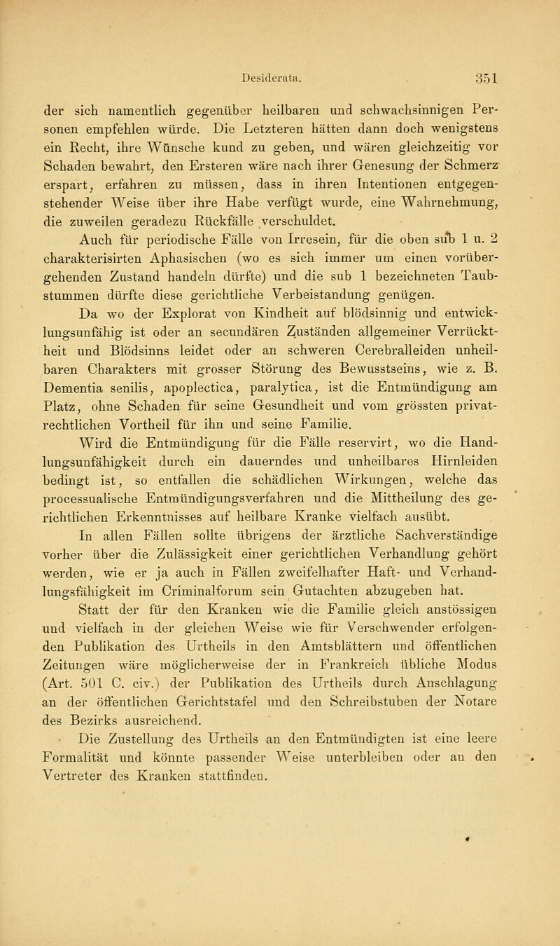 der sich namentlich gegenüber heilbaren und schwachsinnigen Per- sonen empfehlen würde. Die Letzteren hätten dann doch wenigstens ein Recht, ihre Wünsche kund zu geben, und wären gleichzeitig vor Schaden bewahrt, den Ersteren wäre nach ihrer Genesung der Schmerz erspart, erfahren zu müssen, dass in ihren Intentionen entgegen- stehender Weise über ihre Habe verfügt wurde, eine Wahrnehmung, die zuweilen geradezu Rückfälle verschuldet. Auch für periodische Fälle von Irresein, für die oben su*b 1 u. 2 charakterisirten Aphasischen (wo es sich immer um einen vorüber- gehenden Zustand handeln dürfte) und die sub 1 bezeichneten Taub- stummen dürfte diese gerichtliche Verbeiständung genügen. Da wo der Explorat von Kindheit auf blödsinnig und entwick- luugsunfähig ist oder an secundären Zuständen allgemeiner Verrückt- heit und Blödsinns leidet oder an schweren Cerebralleiden unheil- baren Charakters mit grosser Störung des Bewusstseins, wie z. B. Dementia senilis, apoplectica, paraljtica, ist die Entmündigung am Platz, ohne Schaden für seine Gesundheit und vom grössten privat- rechtlichen Vortheil für ihn und seine Familie. Wird die Entmündigung für die Fälle reservirt, wo die Hand- lungsunfähigkeit durch ein dauerndes und unheilbares Hirnleiden bedingt ist, so entfallen die schädlichen Wirkungen, welche das processualische Entmündigungsverfahren und die Mittheilung des ge- richtlichen Erkenntnisses auf heilbare Kranke vielfach ausübt. In allen Fällen sollte übrigens der ärztliche Sachverständige vorher über die Zulässigkeit einer gerichtlichen Verhandlung gehört werden, wie er ja auch in Fällen zweifelhafter Haft- und Verhand- lungsfähigkeit im Criminalforum sein Gutachten abzugeben hat. Statt der für den Kranken wie die Familie gleich anstössigen und vielfach in der gleichen Weise wie für Verschwender erfolgen- den Publikation des Urtheils in den Amtsblättern und öffentlichen Zeitungen wäre möglicherweise der in Frankreich übliche Modus (Art, 501 C. civ.) der Publikation des Urtheils durch Anschlagung an der öffentlichen Gerichtstafel und den Schreibstuben der Notare des Bezirks ausreichend. Die Zustellung des Urtheils an den Entmündigten ist eine leere Formalität und könnte passender Weise unterbleiben oder an den Vertreter des Kranken stattfinden.