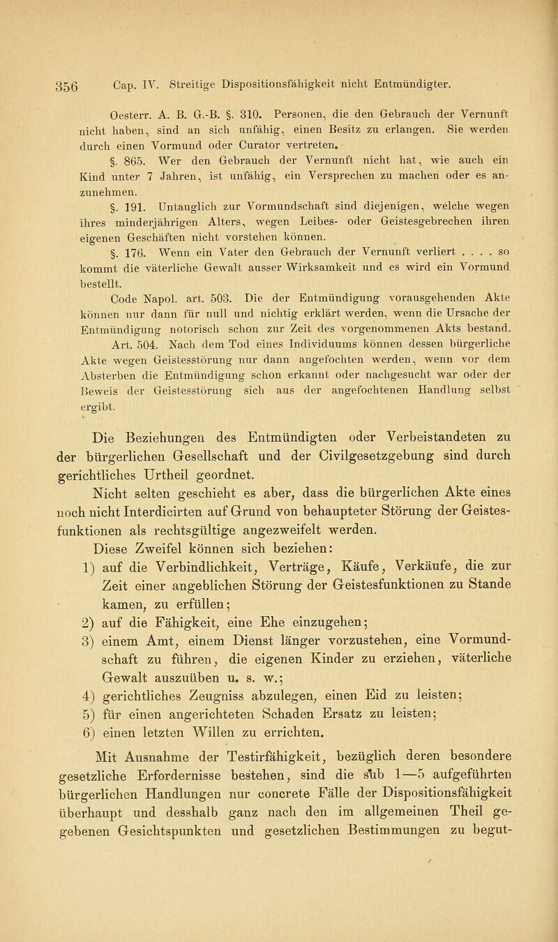 Oesterr. A. B. G.-B. §. 310. Personen, die den Gebrauch der Vernunft nicht haben, sind an sich unfähig, einen Besitz zu erlangen. Sie werden durch einen Vormund oder Curator vertreten. §. 865. Wer den Gebrauch der Vernunft nicht hat, wie auch ein Kind unter 7 Jahren, ist unfähig, ein Versprechen zu machen oder es an- zunehmen. §. 191. Untauglich zur Vormundschaft sind diejenigen, welche wegen ihres minderjährigen Alters, wegen Leibes- oder Geistesgebrechen ihren eigenen Geschäften nicht vorstehen können. §. 176. Wenn ein Vater den Gebrauch der Vernunft verliert .... so kommt die väterliche Gewalt ausser Wirksamkeit und es wird ein Vormund bestellt. Code Napol. art. 503. Die der Entmündigung vorausgehenden Akte können nur dann für null und nichtig erklärt werden, wenn die Ursache der Entmündigung notorisch schon zur Zeit des vorgenommenen Akts bestand. Art. 504. Nach dem Tod eines Individuums können dessen bürgerliche Akte wegen Geistesstörung nur dann angefochten werden, wenn vor dem Absterben die Entmündigung schon erkannt oder nachgesucht war oder der Beweis der Geistesstörung sich aus der angefochtenen Handlung selbst ergibt. Die Beziehungen des Entmündigten oder Verbeistandeten zu der bürgerlichen Gesellschaft und der Civilgesetzgebung sind durch gerichtliches Urtheil geordnet. Nicht selten geschieht es aber, dass die bürgerlichen Akte eines noch nicht Interdicirten auf Grund von behaupteter Störung der Geistes- funktionen als rechtsgültige angezweifelt werden. Diese Zweifel können sich beziehen: 1) auf die Verbindlichkeit, Verträge, Käufe, Verkäufe, die zur Zeit einer angeblichen Störung der Geistesfunktionen zu Stande kamen, zu erfüllen; 2) auf die Fähigkeit, eine Ehe einzugehen; 3) einem Amt, einem Dienst länger vorzustehen, eine Vormund- schaft zu führen, die eigenen Kinder zu erziehen, väterliche Gewalt auszuüben u. s. w.; 4) gerichtliches Zeugniss abzulegen, einen Eid zu leisten; 5) für einen angerichteten Schaden Ersatz zu leisten; 6) einen letzten Willen zu errichten. Mit Ausnahme der Testirfähigkeit, bezüglich deren besondere gesetzliche Erfordernisse bestehen, sind die sub 1—5 aufgeführten bürgerlichen Handlungen nur concreto Fälle der Dispositionsfähigkeit überhaupt und desshalb ganz nach den im allgemeinen Theil ge- gebenen Gesichtspunkten und gesetzlichen Bestimmungen zu begut-