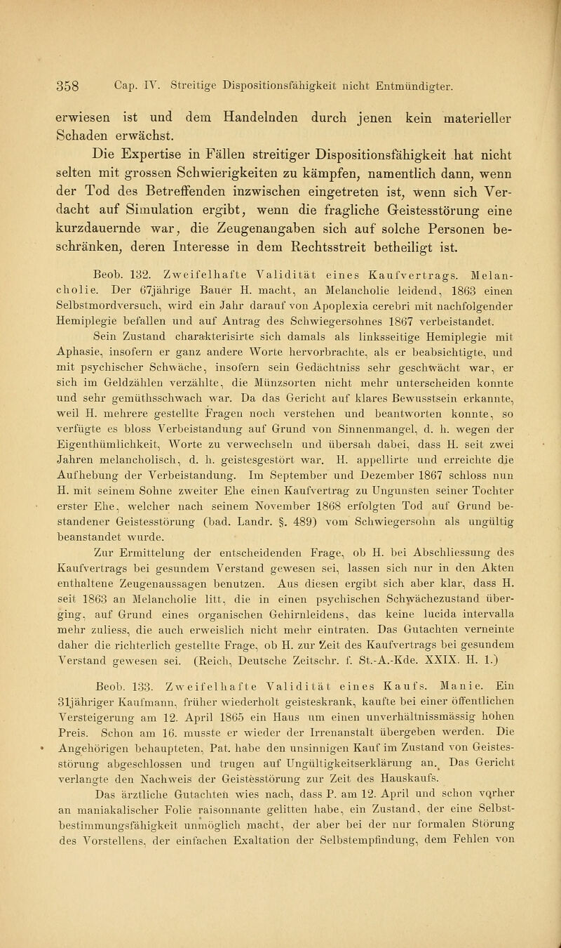 erwiesen ist und dem Handelnden durch jenen kein materieller Schaden erwächst. Die Expertise in Fällen streitiger Dispositionsfähigkeit hat nicht selten mit grossen Schwierigkeiten zu kämpfen, namentlich dann, wenn der Tod des Betreffenden inzwischen eingetreten ist, wenn sich Ver- dacht auf Simulation ergibt, wenn die fragliche Geistesstörung eine kurzdauernde war, die Zeugenangaben sich auf solche Personen be- schränken, deren Interesse in dem Rechtsstreit betheiligt ist. Beob. 132. Zweifelhafte Validität eines Kaufvertrags. Melan- cholie. Der 67jälirige Bauer H. macht, an Melancholie leidend, 1863 einen Selbstmordversuch, wird ein Jahr darauf von Apoplexia cerebri mit nachfolgender Hemiplegie befallen und auf Antrag des Schwiegersohnes 1867 verbeistandet. Sein Zustand chara-kterisirte sich damals als linksseitige Hemiplegie mit Aphasie, insofern er ganz andere Worte hervorbrachte, als er beabsichtigte, und mit psychischer Schwäche, insofern sein Gedäclitniss sehr geschwächt war, er sich im Geldzählen verzählte, die Münzsorten nicht mehr unterscheiden konnte und sehr gemüthsschwach war. Da das Gericht auf klares Bewusstsein erkannte, weil H. mehrere gestellte Fragen noch verstehen und beantworten konnte, so verfügte es bloss Verbeiständung auf Grund von Sinnenmangel, d. h. wegen der Eigenthümlichkeit, Worte zu verwechseln und übersah dabei, dass H. seit zwei Jahren melancholisch, d. h. geistesgestört war. H. appellirte und erreichte die Aufhebung der Verbeiständung. Ina September und Dezember 1867 schloss nun H. mit seinem Sohne zweiter Ehe einen Kaufvertrag zu Ungunsten seiner Tochter erster Ehe, welcher nach seinem November 1868 erfolgten Tod auf Grund be- standener Geistesstörung (bad. Landr. §. 489) vom Schwiegersohn als ungültig beanstandet wurde. Zur Ermittelung der entscheidenden Frage, ob H. bei Abschliessung des Kaufvertrags bei gesundem Verstand gewesen sei, lassen sich nur in den Akten enthaltene Zeugenaussagen benutzen. Aus diesen ergibt sich aber klar, dass H. seit 1863 an Melancholie litt, die in einen psychischen Schwächezustand über- ging, auf Grund eines organischen Gehirnleidens, das keine lucida intervalla mehr zuliess, die auch erweislich nicht mehr eintraten. Das Gutachten verneinte daher die richterlich gestellte Frage, ob H. zur Zeit des Kaufvertrags bei gesundem Verstand gewesen sei. (Reich, Deutsche Zeitschr. f St.-A.-Kde. XXIX. H. 1.) Beob. 133. Zweifelhafte Validität eines Kaufs. Manie. Ein 31j ähriger Kaufmann, früher wiederholt geisteskrank, kaufte bei einer öffentlichen Versteigerung am 12. April 1865 ein Haus um einen unverhältnissmässig hohen Preis. Schon am 16. musste er wieder der Irrenanstalt übergeben werden. Die Angehörigen behaupteten, Pat. habe den unsinnigen Kauf im Zustand von Geistes- störung abgeschlossen und trugen auf Ungültigkeitserklärung an._ Das Gericht verlangte den Nachweis der Geistesstörung zur Zeit des Hauskaufs. Das ärztliche Gutachten wies nach, dass P. am 12. April und schon vqrher an maniakalischer Folie raisonnante gelitten habe, ein Zustand, der eine Selbst- bestimmungsfähigkeit unmöglich macht, der aber bei der nar formalen Störung des Vorstellens, der einfachen Exaltation der Selbstempfindung, dem Fehlen von
