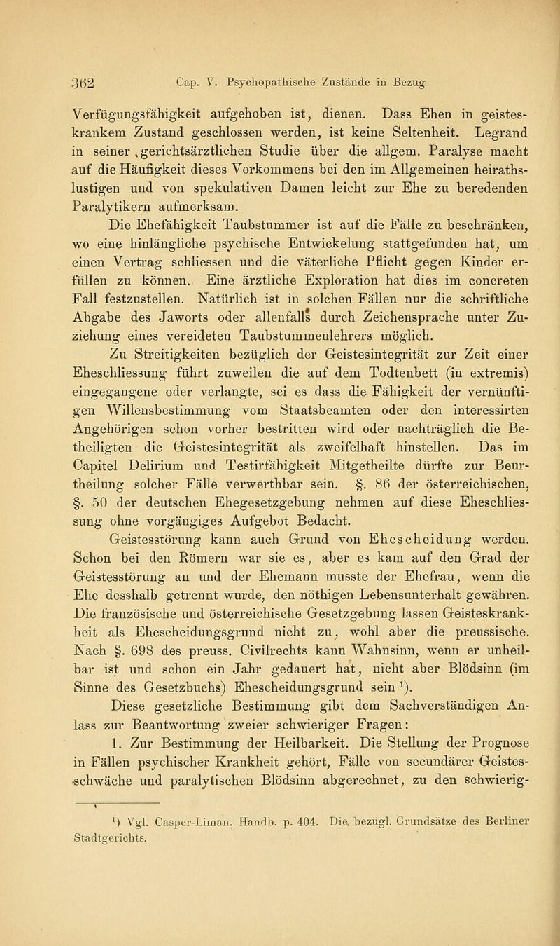 Verfügungsfähigkeit aufgehoben ist^ dienen. Dass Ehen in geistes- krankem Zustand geschlossen werden, ist keine Seltenheit. Legrand in seiner , gerichtsärztlichen Studie über die allgem. Paralyse macht auf die Häufigkeit dieses Vorkommens bei den im Allgemeinen heiraths- lustigen und von spekulativen Damen leicht zur Ehe zu beredenden Paralytikern aufmerksam. Die Ehefähigkeit Taubstummer ist auf die Fälle zu beschränken, wo eine hinlängliche psychische Entwickelung stattgefunden hat, um einen Vertrag schliessen und die väterliche Pflicht gegen Kinder er- füllen zu können. Eine ärztliche Exploration hat dies im concreten Fall festzustellen. Natürlich ist in solchen Fällen nur die schriftliche Abgabe des Jaworts oder allenfalls durch Zeichensprache unter Zu- ziehung eines vereideten Taubstummenlehrers möglich. Zu Streitigkeiten bezüglich der Geistesintegrität zur Zeit einer Eheschliessung führt zuweilen die auf dem Todtenbett (in extremis) eingegangene oder verlangte, sei es dass die Fähigkeit der vernünfti- gen Willensbestimmung vom Staatsbeamten oder den interessirten Angehörigen schon vorher bestritten wird oder nachträglich die Be- theiligten die Geistesintegrität als zweifelhaft hinstellen. Das im Capitel Delirium und Testirfähigkeit Mitgetheilte dürfte zur Beur- theilung solcher Fälle verwerthbar sein. §. 86 der österreichischen, §. 50 der deutschen Ehegesetzgebung nehmen auf diese Eheschlies- sung ohne vor gängiges Aufgebot Bedacht. Geistesstörung kann auch Grund von Ehescheidung werden. Schon bei den Römern war sie es, aber es kam auf den Grad der Geistesstörung an und der Ehemann musste der Ehefrau, wenn die Ehe desshalb getrennt wurde, den nöthigen Lebensunterhalt gewähren. Die französische und österreichische Gesetzgebung lassen Geisteskrank- heit als Ehescheidungsgrund nicht zu, wohl aber die preussische. Nach §. 698 des preuss. Civilrechts kann Wahnsinn, wenn er unheil- bar ist und schon ein Jahr gedauert hat, nicht aber Blödsinn (im Sinne des Gesetzbuchs) Ehescheidungsgrund sein ^). Diese gesetzliche Bestimmung gibt dem Sachverständigen An- lass zur Beantwortung zweier schwieriger Fragen: 1. Zur Bestimmung der Heilbarkeit. Die Stellung der Prognose in Fällen psychischer Krankheit gehört, Fälle von secundärer Geistes- schwäche und paralytischen Blödsinn abgerechnet, zu den schwierig- 0 Vgl. Casper-Liman, Handb. p. 404. Die. bezügl. Grundsätze des Berliner Stadtgerichts.