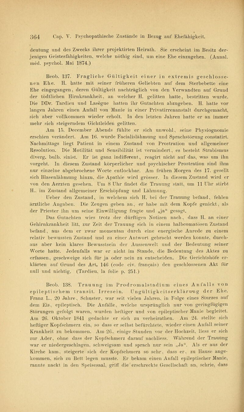 deutung und des Zwecks ihrer projektirten Heirath. Sie erscheint im Besitz der- jenigen Geistesfähigkeiten, welche nöthig sind, um eine Ehe einzugehen. (Annal. med. psychol. Mai 1874.) Beob. 137. Fragliche Gültigkeit einer in extremis geschlosse- nen Ehe. H. hatte mit seiner früheren Geliebten auf dem Sterbebette eine Ehe eingegangen, deren Gültigkeit nachträglich von den Verwandten auf Grund der tödtlichen Hirnkrankheit, an welcher H. gelitten hatte, bestritten wurde. Die DDr. Tardieu und Lasegue hatten ihr Gutachten abzugeben. H. hatte vor langen Jahren einen Anfall von Manie in einer Privatirrenanstalt durchgemacht, sich aber vollkommen wieder erholt. In den letzten Jahren hatte er an immer mehr sich steigerndem Gichtleiden gelitten. Am 15. December Abends fühlte er sich unwohl, seine Physiognomie erschien verändert. Am 16. wurde Facialislähmung iind Sprachstörung constatirt. Nachmittags liegt Patient in einem Zustand von Prostration und allgemeiner Resolution. Die Motilität und Sensibilität ist vermindert, es besteht Strabismus diverg. bulb. sinist. Er ist ganz indifferent, reagirt nicht auf das, was um ihn vorgeht. In diesem Zustand körperlicher und psychischer Prostration sind ihm nur einzelne abgebrochene Worte entlockbar. Am frühen Morgen des 17. gesellt sich Blasenlähmung hinzu, die Apathie wird grösser. In diesem Zustand wird er von den Aerzten gesehen. Um 8 Uhr findet die Trauung statt, um 11 Uhr stirbt H., im Zustand allgemeiner Erschöpfung und Lähmung. Ueber den Zustand, in welchem sich H. bei der Trauung befand, fehlen ärztliche Angaben. Die Zeugen geben an, er habe mit dem Kopfe genickt, als der Priester ihn um seine Einwilligung fragte und „ja gesagt. Das Gutachten wies trotz der dürftigen Notizen nach, dass H. an einer Gehirnkrankheit litt, zur Zeit der Trauung sich in einem halbcomatösen Zustand befand, aus dem er zwar momentan durch eine energische Anrede zu einem relativ bewussten Zustand und zu einer Antwort gebracht werden konnte, durch- aus aber kein klares Bewusstsein der Aussenwelt und der Bedeutung seiner Worte hatte. Jedenfalls war er nicht im Stande, die Bedeutung des Aktes zu erfassen, geschweige sich für ja oder nein zu entscheiden. Die Gerichtshöfe er- klärten auf Grund des Art. 146 (code civ. francais) den geschlossenen Akt für null und nichtig. (Tardieu, la folie p. 251.) Beob. 138. Trauung im Prodromalstadium eines Anfalls von epileptischem transit. Irresein. üngültigkeitserkläru-ng der Ehe. Franz L., 20 Jahre, Schuster, war seit vielen Jahren, in Folge eines Sturzes auf dem Eis, epileptisch. Die Anfälle, welche ursprünglich nur von geringfügigen Störungen gefolgt waren, wurden heftiger und von epileptischer Manie begleitet. Am 26. Oktober 1841 gedachte er sich zu verheirathen. Am 24. stellte sich heftiger Kopfschmerz ein, so dass er selbst befürchtete, wieder einen Anfall seiner Krankheit zu bekommen. Am 26., einige Stunden vor der Hochzeit, Hess er sich zur Ader, ohne dass der Kopfschmerz darauf nachliess. Während der Trauung war er niedergeschlagen, scliweigsam und sprach nur sein ..Ja. Als er aus der Kirche kam, steigerte sich der Kopfschmerz so sehr, dass er, zu Hause ange- kommen, sich zu Bett legen musste. Er bekam einen Anfall epileptischer Manie, rannte nackt in den Speisesaal, griff die erschreckte Gesellschaft an, schrie, dass 1