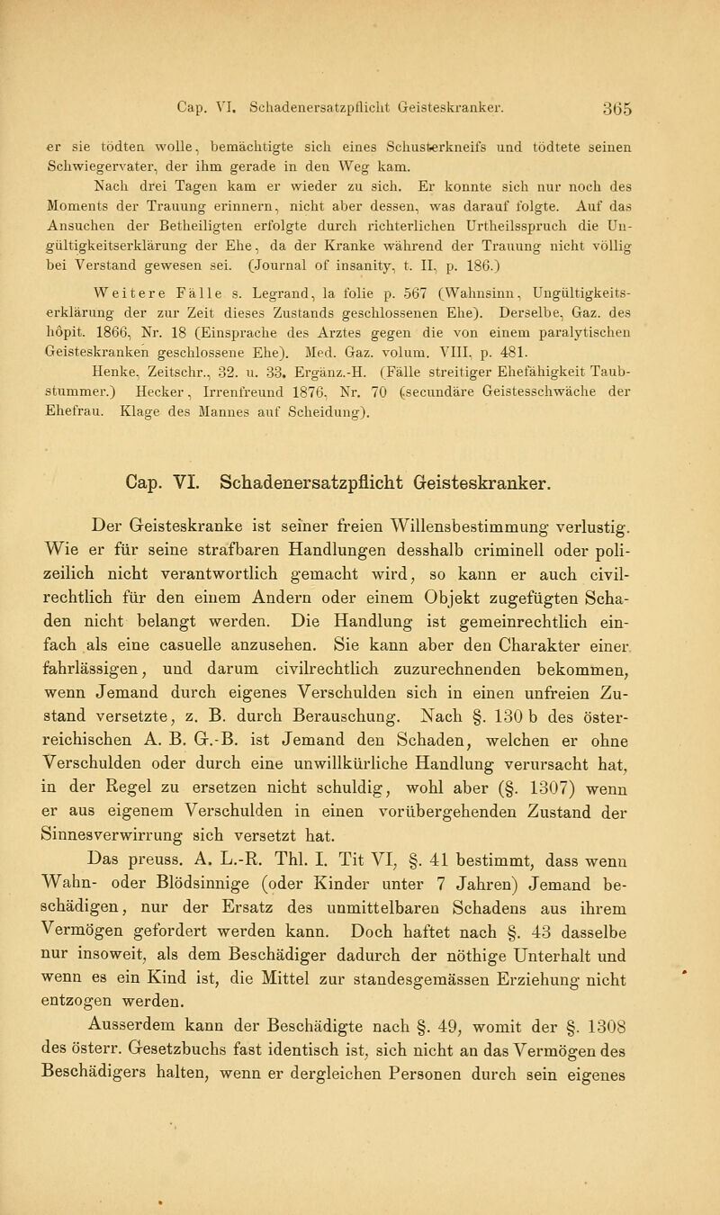 er sie tödten wolle, bemächtigte sich eines Schusfeerkneifs und tödtete seinen Schwiegervater, der ihm gerade in den Weg kam. Nach drei Tagen kam er wieder zu sich. Er konnte sich nur noch des Moments der Trauung erinnern, nicht aber dessen, was darauf folgte. Auf das Ansuchen der Betheiligten erfolgte durch richterlichen Urtheilsspruch die Un- gültigkeitserklärung der Ehe, da der Kranke während der Trauung nicht völlig bei Verstand gewesen sei. (Journal of insanity, t. IL, p. 186.) Weitere Fälle s. Legrand, la folie p. 567 (Wahnsinn, Ungültigkeits- erklärung der zur Zeit dieses Zustands geschlossenen Ehe). Derselbe, Gaz. des hopit. 1866, Nr. 18 (Einsprache des Arztes gegen die von einem paralytischen Geisteskranken geschlossene Ehe). Med. Gaz. volum. VIII, p. 481. Henke, Zeitschr., 32. u. 33. Ergänz.-H. (Fälle streitiger Ehefähigkeit Taub- stummer.) Hecker, Irrenfreund 1876, Nr. 70 (secundäre Geistesschwäche der Ehefrau. Klage des Mannes auf Scheidung). Cap. VI. Schadenersatzpflicht Geisteskranker. Der Geisteskranke ist seiner freien Willensbestimmung verlustig. Wie er für seine strafbaren Handlungen desshalb criminell oder poli- zeilich nicht verantwortlich gemacht wird^ so kann er auch civil- rechtlich für den einem Andern oder einem Objekt zugefügten Scha- den nicht belangt werden. Die Handlung ist gemeinrechtlich ein- fach als eine casuelle anzusehen. Sie kann aber den Charakter einer, fahrlässigen^ und darum civilrechtlich zuzurechnenden bekommen, wenn Jemand durch eigenes Verschulden sich in einen unfreien Zu- stand versetzte, z. B. durch Berauschung. Nach §. 130 b des öster- reichischen A. B. Gr.-B. ist Jemand den Schaden, welchen er ohne Verschulden oder durch eine unwillkürliche Handlung verursacht hat, in der Regel zu ersetzen nicht schuldig, wohl aber (§. 1307) wenn er aus eigenem Verschulden in einen vorübergehenden Zustand der Sinnesverwirrung sich versetzt hat. Das preuss. A. L.-R. Thl. I. Tit VI, §. 41 bestimmt, dass wenn Wahn- oder Blödsinnige (oder Kinder unter 7 Jahren) Jemand be- schädigen, nur der Ersatz des unmittelbaren Schadens aus ihrem Vermögen gefordert werden kann. Doch haftet nach §. 43 dasselbe nur insoweit, als dem Beschädiger dadurch der nöthige Unterhalt und wenn es ein Kind ist, die Mittel zur standesgemässen Erziehung nicht entzogen werden. Ausserdem kann der Beschädigte nach §. 49, womit der §. 1308 des österr. Gesetzbuchs fast identisch ist, sich nicht an das Vermögen des Beschädigers halten, wenn er dergleichen Personen durch sein eigenes