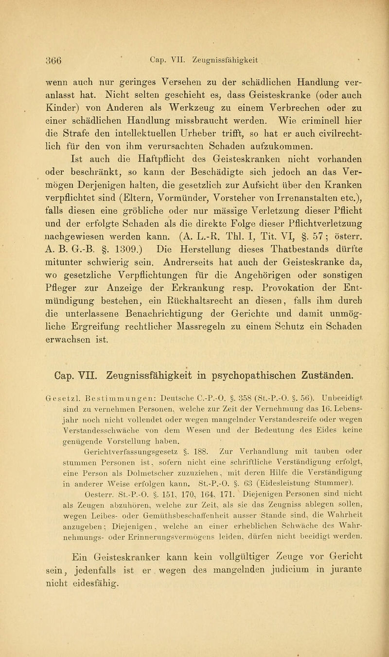 wenn auch nur geringes Versehen zu der schädlichen Handkmg ver- anlasst hat. Nicht selten geschieht es^ dass Geisteskranke (oder auch Kinder) von Anderen als Werkzeug zu einem Verbrechen oder zu einer schädlichen Handlung missbraueht werden. Wie criminell hier die Strafe den intellektuellen Urheber trifft, so hat er auch civilrecht- lich für den von ihm verursachten Schaden aufzukommen. Ist auch die Haftpflicht des Geisteskranken nicht vorhanden oder beschränkt, so kann der Beschädigte sich jedoch an das Ver- mögen Derjenigen halten, die gesetzlich zur Aufsicht über den Kranken verpflichtet sind (Eltern, Vormünder, Vorsteher von Irrenanstalten etc.), falls diesen eine gröbliche oder nur massige Verletzung dieser Pflicht und der erfolgte Sehaden als die direkte Folge dieser Pflichtverletzung nachgewiesen werden kann. (A. L.-R. Thl. I, Tit. VI, §. 57; österr. A. B. G.-B. §. 1309.) Die Herstellung dieses Thatbestands dürfte mitunter schwierig sein. Andrerseits hat auch der Geisteskranke da, wo gesetzliche Verpflichtungen für die Angehörigen oder sonstigen Pfleger zur Anzeige der Erkrankung resp. Provokation der Ent- mündigung bestehen, ein Rückhaltsrecht an diesen, falls ihm durch die unterlassene Benachrichtigung der Gerichte und damit unmög- liche Ergreifung rechtlicher Massregeln zu einem Schutz ein Schaden erwachsen ist. Cap. VII. Zeugnissfähigkeit in psychopathischen Zuständen. Gesetzl. Bestimmungen: Deutsche C.-P.-O. §. 358 (St.-P.-O. §. 56). Unbeeidigt, sind zu vernehmen Personen, welche zur Zeit der Vernehmung das 16. Lebens- jalir noch nicht vollendet oder wegen mangelnder Verstandesreife oder wegen Verstandesschwäche von dem Wesen und der Bedeutung des Eides keine genügende Vorstellung haben. Gerichtverfassungsgesetz §. 188. Zur Verhandlung mit tauben oder stummen Personen ist, sofern nicht eine schriftliche Verständigung erfolgt, eine Person als Dolmetscher zuzuziehen, mit deren Hilfe die Verständigung in anderer Weise erfolgen kann. St.-P.-O. §. 63 (Eidesleistung Stummer). Oesterr. St.-P.-O. §. 151, 170, 164, 171. Diejenigen Personen sind nicht als Zeugen abzuhören, welche zur Zeit, als sie das Zeugniss ablegen sollen, wegen Leibes- oder Gemüthsbeschaffenheit ausser Stande sind, die Wahrheit anzugeben; Diejenigen, welche an einer erheblichen Schwäche des Wahr- nehmungs- oder Erinnerungsvermögens leiden, dürfen nicht beeidigt werden. Ein Geisteskranker kann kein vollgültiger Zeuge vor Gericht sein, jedenfalls ist er wegen des mangelnden Judicium in jurante nicht eidesfähig.