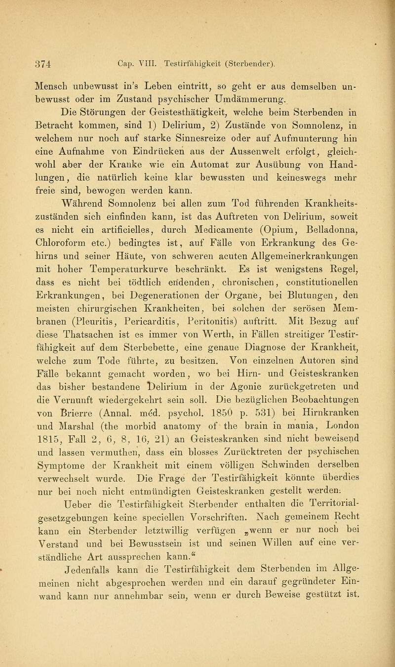 Mensch unbewusst in's Leben eintritt, so geht er aus demselben un- bewusst oder im Zustand psychischer Umdämmerung. Die Störungen der Geistesthätigkeit, welche beim Sterbenden in Betracht kommen, sind 1) Delirium, 2) Zustände von Somnolenz, in welchem nur noch auf starke Sinnesreize oder auf Aufmunterung hin eine Aufnahme von Eindrücken aus der Aussenwelt erfolgt, gleich- wohl aber der Kranke wie ein Automat zur Ausübung von Hand- lungen, die natürlich keine klar bewussten und keineswegs mehr freie sind, bewogen werden kann. Während Somnolenz bei allen zum Tod führenden Krankheits- zuständen sich einfinden kann, ist das Auftreten von Delirium, soweit es nicht ein artificielles, durch Medicamente (Opium, Belladonna, Chloroform etc.) bedingtes ist, auf Fälle von Erkrankung des Ge- hirns und seiner Häute, von schweren acuten Allgemeinerkrankungen mit hoher Temperaturkurve beschränkt. Es ist wenigstens Regel, dass es nicht bei tödtlich endenden, chronischen, constitutionellen Erkrankungen, bei Degenerationen der Organe, bei Blutungen, den meisten chirurgischen Krankheiten, bei solchen der serösen Mem- branen (Pleuritis, Pericarditis, Peritonitis) auftritt. Mit Bezug auf diese Thatsachen ist es immer von Werth, in Fällen streitiger Testir- fähigkeit auf dem Sterbebette, eine genaue Diagnose der Krankheit, welche zum Tode führte, zu besitzen. Von einzelnen Autoren sind Fälle bekannt gemacht worden, wo bei Hirn- und Geisteskranken das bisher bestandene Delirium in der Agonie zurückgetreten und die Vernunft wiedergekehrt sein soll. Die bezüglichen Beobachtungen von Brierre (Annal. m6d. psychol. 1850 p. 531) bei Hirnkranken und Marshai (the morbid anatomy of the brain in mania, London 1815, Fall 2, 6, 8, 16, 21) an Geisteskranken sind nicht beweisend und lassen vermuthen, dass ein blosses Zurücktreten der psychischen Symptome der Krankheit mit einem völligen Schwinden derselben verwechselt wurde. Die Frage der Testirfähigkeit könnte überdies nur bei noch nicht entmündigten Geisteskranken gestellt werden: üeber die Testirfähigkeit Sterbender enthalten die Territorial- gesetzgebungen keine speciellen Vorschriften. Nach gemeinem Recht kann ein Sterbender letztwillig verfügen „wenn er nur noch bei Verstand und bei Bewusstsein ist und seinen Willen auf eine ver- ständliche Art aussprechen kann. Jedenfalls kann die Testirfähigkeit dem Sterbenden im Allge- meinen nicht abgesprochen werden und ein darauf gegründeter Ein- wand kann nur annehmbar sein, wenn er durch Beweise gestützt ist.