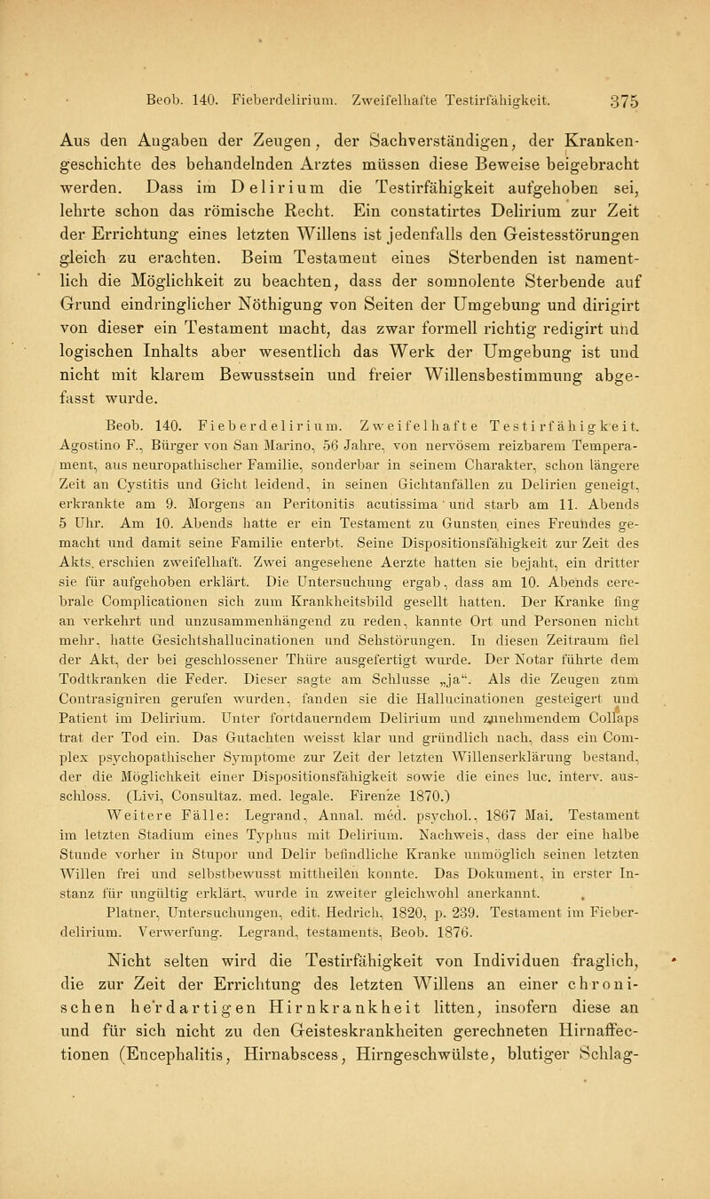 Aus den Angaben der Zeugen, der Sachverständigen, der Kranken- geschichte des behandelnden Arztes naüssen diese Beweise beigebracht werden. Dass im Delirium die Testirfähigkeit aufgehoben sei, lehrte schon das römische Recht. Ein constatirtes Delirium zur Zeit der Errichtung eines letzten Willens ist jedenfalls den Geistesstörungen gleich zu erachten. Beim Testament eines Sterbenden ist nament- lich die Möglichkeit zu beachten, dass der somnolente Sterbende auf Grund eindringlicher Nöthigung von Seiten der Umgebung und dirigirt von dieser ein Testament macht, das zwar formell richtig redigirt und logischen Inhalts aber wesentlich das Werk der Umgebung ist und nicht mit klarem Bewusstsein und freier Willensbestimmung abge- fasst wurde. Beob. 140. Fieb erdeliri um. Zweifelhafte Testirfähigkeit. Agostino F., Bürger von San Marino, 56 Jahre, von nervösem reizbarem Tempera- ment, aus neuropathischer Familie, sonderbar in seinem Charakter, schon längere Zeit an Cystitis und Gicht leidend, in seinen Gichtanfällen zu Delirien geneigt, erkrankte am 9. Morgens an Peritonitis acutissima' und starb am 11. Abends 5 Uhr. Am 10. Abends hatte er ein Testament zu Gunsten eines Freuiides ge- macht und damit seine Familie enterbt. Seine Dispositionsfähigkeit zur Zeit des Akts, erschien zweifelhaft. Zwei angesehene Aerzte hatten sie bejaht, ein dritter sie für aufgehoben erklärt. Die Untersuchung ergab, dass am 10. Abeiids cere- brale Complicationen sich zum Krankheitsbild gesellt hatten. Der Kranke fing an verkehrt und unzusammenhängend zu reden, kannte Ort und Personen nicht mehr, hatte Gesichtshallucinationen und Sehstörungen. In diesen Zeitraum fiel der Akt, der bei geschlossener Thüre ausgefertigt wurde. Der Notar führte dem Todtkranken die Feder. Dieser sagte am Schlüsse „ja. Als die Zeugen zum Contrasigniren gerufen wurden, fanden sie die Hallucinationen gesteigert und Patient im Delirium. Unter fortdauerndem Delirium und zj.inehmendem CoUaps trat der Tod ein. Das Gutachten weisst klar und gründlich nach, dass ein Com- plex psychopathischer Symptome zur Zeit der letzten Willenserklärung bestand, der die Möglichkeit einer Dispositionsfähigkeit sowie die eines lue. interv. aus- schloss. (Livi, Consultaz. med. legale. Firen'ze 1870.) Weitere Fälle: Legrand, Annal. med. psychol., 1867 Mai. Testament im letzten Stadium eines Typhus mit Delirium. Nachweis, dass der eine halbe Stunde vorher in Stupor und Delir befindliche Kranke unmöglich seinen letzten Willen frei und selbstbewusst mittheilen konnte. Das Dokument, in erster In- stanz für ungültig erklärt, wurde in zweiter gleichwohl anerkannt. Platner, Untersuchungen, edit. Hedrich, 1820, p. 239. Testament im Fieber- delirium. Verweifung. Legrand, testaments, Beob. 1876. Nicht selten wird die Testirfähigkeit von Individuen fraglich, die zur Zeit der Errichtung des letzten Willens an einer chroni- schen he'rdartigen Hirnkrankheit litten, insofern diese an und für sich nicht zu den Geisteskrankheiten gerechneten Hirnaffec- tionen (Encephalitis, Hirnabscess, Hirngeschwülste, blutiger Schlag-