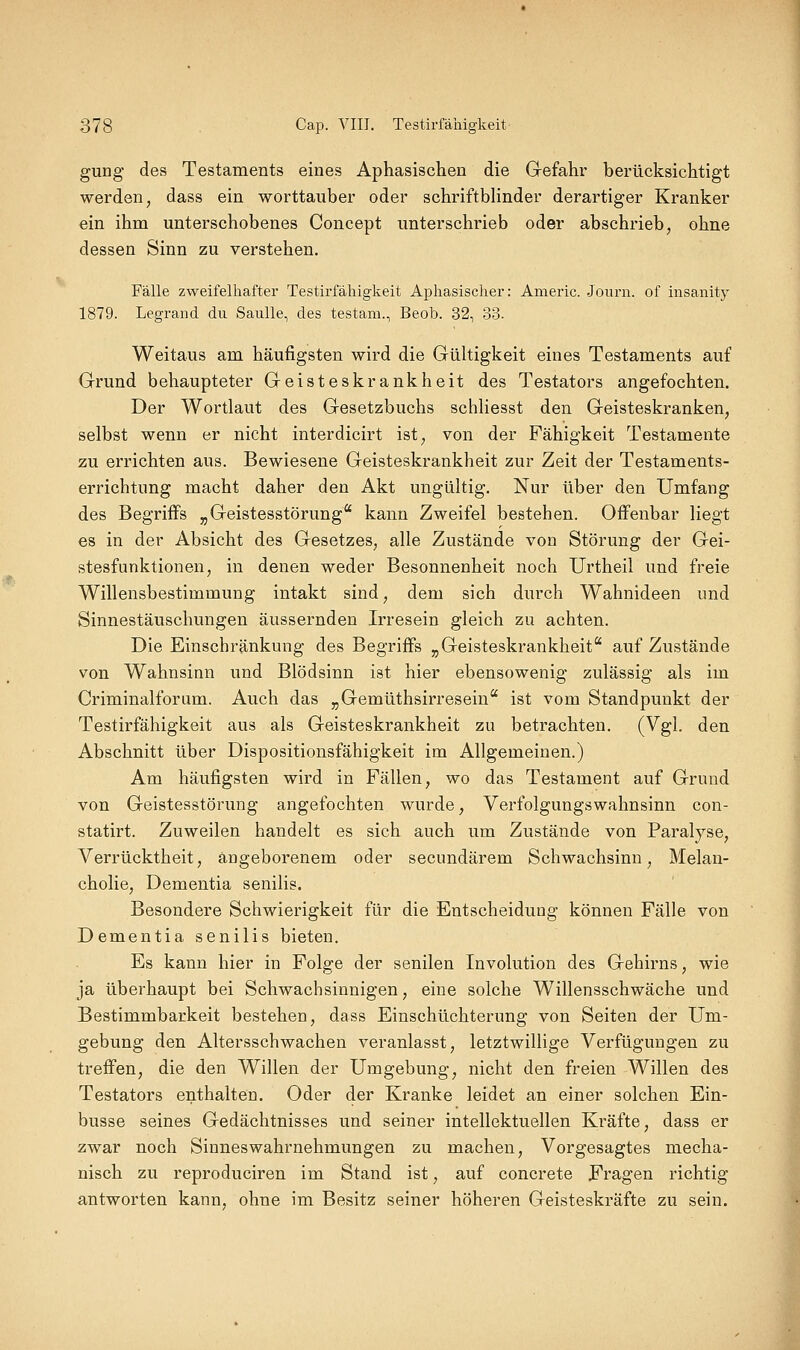 gung des Testaments eines Aphasischen die Gefahr berücksichtigt werden, dass ein worttaiiber oder schriftbHnder derartiger Kranker ein ihm unterschobenes Concept unterschrieb oder abschrieb, ohne dessen Sinn zu verstehen. Fälle zweifelhafter Testirfähigkeit Aphasisclier: Americ. Journ. of insanity 1879. Legrand du Saulle, des testam., Beob. 32, 33. Weitaus am häufigsten wird die Gültigkeit eines Testaments auf Grund behaupteter Geisteskrankheit des Testators angefochten. Der Wortlaut des Gesetzbuchs schliesst den Geisteskranken, selbst wenn er nicht interdicirt ist, von der Fähigkeit Testamente zu errichten aus. Bewiesene Geisteskrankheit zur Zeit der Testaments- errichtung macht daher den Akt ungültig. Nur über den Umfang des Begriffs „Geistesstörung kann Zweifel bestehen. Offenbar liegt es in der Absicht des Gesetzes, alle Zustände von Störung der Gei- stesfunktionen, in denen weder Besonnenheit noch Urtheil und freie Willensbestimmung intakt sind, dem sich durch Wahnideen und Sinnestäuschungen äussernden Irresein gleich zu achten. Die Einschränkung des Begriffs j,Geisteskrankheit auf Zustände von Wahnsinn und Blödsinn ist hier ebensowenig zulässig als im Criminalforum. Auch das „Gemüthsirresein ist vom Standpunkt der Testirfähigkeit aus als Geisteskrankheit zu betrachten. (Vgl. den Abschnitt über Dispositionsfähigkeit im Allgemeinen.) Am häufigsten wird in Fällen, wo das Testament auf Grund von Geistesstörung angefochten wurde, Verfolgungswahnsinn con- statirt. Zuweilen handelt es sich auch um Zustände von Paralyse, Verrücktheit, angeborenem oder secundärem Schwachsinn, Melan- cholie, Dementia senilis. Besondere Schwierigkeit für die Entscheidung können Fälle von Dementia senilis bieten. Es kann hier in Folge der senilen Involution des Gehirns, wie ja überhaupt bei Schwachsinnigen, eine solche Willensschwäche und Bestimmbarkeit bestehen, dass Einschüchterung von Seiten der Um- gebung den Altersschwachen veranlasst, letztwillige Verfügungen zu treffen, die den Willen der Umgebung, nicht den freien Willen des Testators enthalten. Oder der Kranke leidet an einer solchen Ein- busse seines Gedächtnisses und seiner intellektuellen Kräfte, dass er zwar noch Sinneswahrnehmungen zu machen. Vorgesagtes mecha- nisch zu reproduciren im Stand ist, auf concreto Fragen richtig antworten kann, ohne im Besitz seiner höheren Geisteskräfte zu sein.