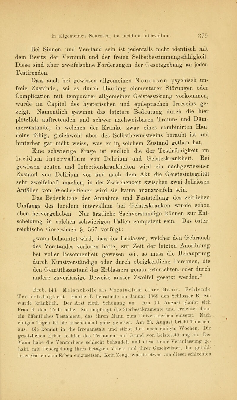 Bei Sinnen und Verstand sein ist jedenfalls nicht identisch mit dem Besitz der Vernunft und der freien Selbstbestimmungsfähigkeit. Diese sind aber zweifelsohne Forderungen der Gesetzgebung an jeden Testirenden. Dass auch bei gewissen allgemeinen Neurosen psychisch un- freie Zustände j sei es durch Häufung elementarer Störungen oder Complication mit temporärer allgemeiner Geistesstörung vorkommen, wurde im Capitel des hysterischen und epileptischen Irreseins ge- zeigt. Namentlich gewinnt das letztere Bedeutung durch die hier plötzlich auftretenden und schwer nachweisbaren Traum- und Däm- merzustände, in welchen der Kranke zwar eines combinirten Han- delns fähig, gleichwohl aber des Selbstbewusstseins beraubt ist und hinterher gar nicht weiss, was er ir^ solchem Zustand gethan hat. Eine schwierige Frage ist endlich die der Testirfähigkeit im lucidum intervallum von Delirium und Geisteskrankheit. Bei gewissen acuten und Infectionskrankheiten wird ein nachgewiesener Zustand von Delirium vor und nach dem Akt die Geistesintegrität sehr zweifelhaft machen, in der Zwischenzeit zwischen zwei deliriösen Anfällen von Wechselfieber wird sie kaum anzuzweifeln sein. Das Bedenkliche der Annahme und Feststellung des zeitlichen Umfangs des lucidum intervallum bei Geisteskranken wurde schon oben hervorgehoben. Nur ärztliche Sachverständige können zur Ent- scheidung in solchen schwierigen Fällen competent sein. Das öster- reichische Gesetzbuch §. 567 verfügt: „wenn behauptet wird, dass der Erblasser, welcher den Gebrauch des Verstandes verloren hatte, zur Zeit der letzten Anordnung bei voller Besonnenheit gewesen sei, so muss die Behauptung durch Kunstverständige oder durch obrigkeitliche Personen, die den Gemüthszustand des Erblassers genau erforschten, oder durch andere zuverlässige Beweise ausser Zweifel gesetzt werden. Beob. 143. Melancholie als Vorstadium einer Manie. Fehlende Testirfähigkeit. Emilie T. heirathete im Januar 1868 den Schlosser B. Sie wurde kränklich. Der Arzt rieth Schonung an. Am 10. August glaubt sich Frau B. dem Tode nahe. Sie empfangt die Sterbesakramente und errichtet dann ein öffentliches Testament, das ihren Mann zum Universalerben einsetzt. Nach einigen Tagen ist sie anscheinend ganz genesen. Am 23. August bricht Tobsucht aus. Sie kommt in die Irrenanstalt und stirbt dort nach einigen Wochen. Die gesetzlichen Erben fechten das Testament auf Grund von Geistesstörung an. Der Mann habe die Verstorbene schlecht behandelt imd diese keine Veranlassung ge- habt, mit Uebergehung ihres betagten Vaters und ihrer Geschwister, den gefühl- losen Gatten zum Erben einzusetzen. Kein Zeuge wusste etwas von dieser schlechten