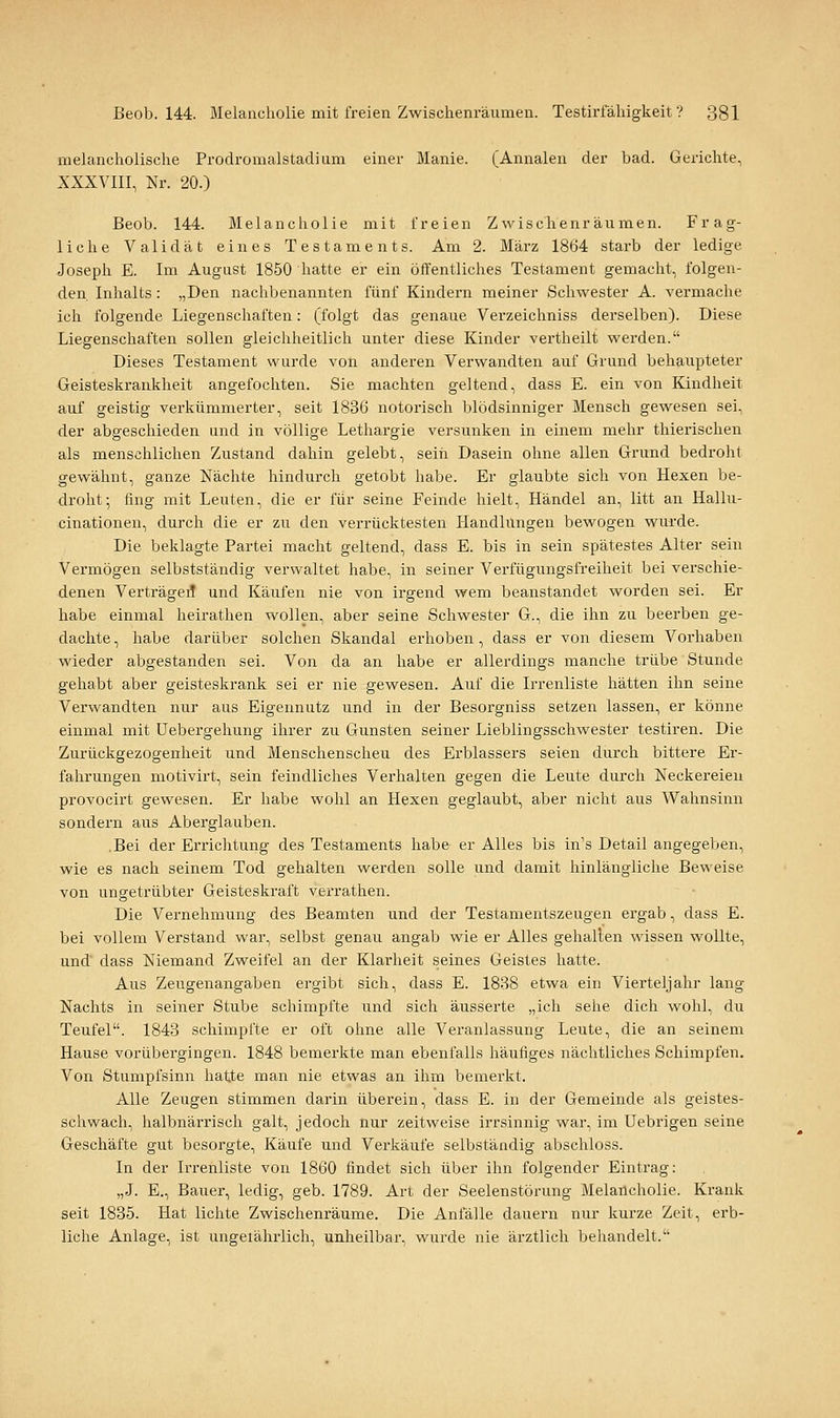 melancholische Prodromalstadium einer Manie. (Annalen der bad. Gerichte, XXXVIII, Nr. 20.) Beob. 144. Melancholie mit freien Zwischenräumen. Frag- liche Validät eines Testaments. Am 2. März 1864 starb der ledige Joseph E. Im August 1850 hatte er ein öffentliches Testament gemacht, folgen- den Inhalts: „Den nachbenannten fünf Kindern meiner Schwester A. vermache ich folgende Liegenschaften: (folgt das genaue Verzeichniss derselben). Diese Liegenschaften sollen gleichheitlich unter diese Kinder vertheilt werden. Dieses Testament wurde von anderen Verwandten auf Grund behaupteter Geisteskrankheit angefochten. Sie machten geltend, dass E. ein von Kindheit auf geistig verkümmerter, seit 1836 notorisch blödsinniger Mensch gewesen sei, der abgeschieden und in völlige Lethargie versunken in einem mehr thierischen als menschlichen Zustand dahin gelebt, sein Dasein ohne allen Grund bedroht gewähnt, ganze Nächte hindurch getobt habe. Er glaubte sich von Hexen be- droht; fing mit Leuten, die er fiir seine Feinde hielt, Händel an, litt an Hallu- cinationen, durch die er zu den verrücktesten Handlungen bewogen wurde. Die beklagte Partei macht geltend, dass E. bis in sein spätestes Alter sein Vermögen selbstständig verwaltet habe, in seiner Verfügungsfreiheit bei verschie- denen VerträgeiT und Käufen nie von irgend wem beanstandet worden sei. Er habe einmal heirathen wollen, aber seine Schwester G., die ihn zu beerben ge- dachte , habe darüber solchen Skandal erhoben , dass er von diesem Vorhaben wieder abgestanden sei. Von da an habe er allerdings manche trübe Stunde gehabt aber geisteskrank sei er nie gewesen. Auf die Irrenliste hätten ihn seine Verwandten nur aus Eigennutz und in der Besorgniss setzen lassen, er könne einmal mit üebergehung ihrer zu Gunsten seiner Lieblingsschwester testiren. Die Zurückgezogenheit und Menschenscheu des Erblassers seien durch bittere Er- fahrungen motivirt, sein feindliches Verhalten gegen die Leute durch Neckereien provocirt gewesen. Er habe wohl an Hexen geglaubt, aber nicht aus Wahnsinn sondern aus Aberglauben. .Bei der Errichtung des Testaments habe er Alles bis in's Detail angegeben, wie es nach seinem Tod gehalten werden solle und damit hinlängliche Beweise von ungetrübter Geisteskraft verrathen. Die Vernehmung des Beamten und der Testamentszeugen ergab, dass E. bei vollem Verstand war, selbst genau angab wie er Alles gehalten wissen wollte, und dass Niemand Zweifel an der Klarheit seines Geistes hatte. Aus Zeugenangaben ergibt sich, dass E. 1838 etwa ein Vierteljahr lang Nachts in seiner Stube schimpfte und sich äusserte „ich sehe dich wohl, du Teufel. 1843 schimpfte er oft ohne alle Veranlassung Leute, die an seinem Hause vorübergingen. 1848 bemerkte man ebenfalls häufiges nächtliches Schimpfen. Von Stumpfsinn hatte man nie etwas an ihm bemerkt. Alle Zeugen stimmen darin überein, dass E. in der Gemeinde als geistes- schwach, halbnärrisch galt, jedoch nur zeitweise irrsinnig war, im Uebrigen seine Geschäfte gut besorgte, Käufe und Verkäufe selbständig abschloss. In der Irrenliste von 1860 findet sich über ihn folgender Eintrag: „J. E., Bauer, ledig, geb. 1789. Art der Seelenstörung Melancholie. Krank seit 1835. Hat lichte Zwischenräume. Die Anfälle dauern nur kurze Zeit, erb- liche Anlage, ist ungeiährlich, unheilbar, wurde nie ärztlich behandelt.