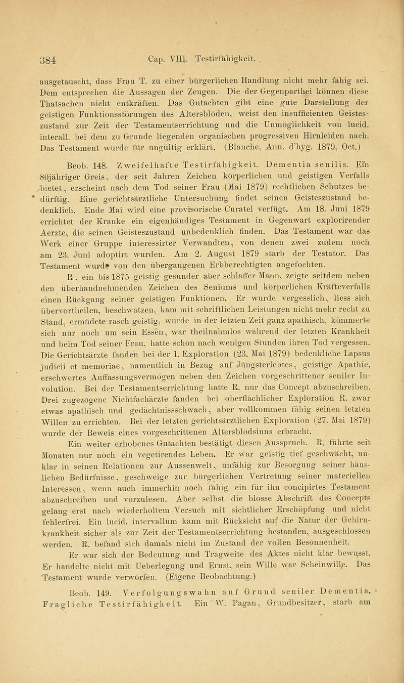 ausgetauscht, dass Frau T. zu einer bürgerlichen Handlung nicht mehr fähig sei. Dem entsprechen die Aussagen der Zeugen. Die der Gegenparthei können diese Thatsachen nicht entkräften. Das Gutachten gibt eine gute Darstellung der geistigen Funktionsstörungen des Altersblöden, weist den insufficienten Geistes- zustand zur Zeit der Testamentserrichtung und die Unmöglichkeit von lucid. interall. bei dem zu Grunde liegenden organischen progressiven Hirnleiden nach. Das Testament wurde für ungültig erklärt. (Blanche, Ann. d'hyg. 1879, Oct.) Beob. 148. Zweifelhafte Testirfähigkeit. Dementia senilis. Ein 80jähriger Greis, der seit Jahren Zeichen körperlichen und geistigen Verfalls bietet, erscheint nach dem Tod seiner Frau (Mai 1879) rechtlichen Schutzes be- dürftig. Eine gerichtsärztliche Untersuchung findet seinen Geisteszustand be- denklich. Ende Mai wird eine provi-sorische Curatel verfügt. Am 18. Juni 1879 errichtet der Kranke ein eigenhändiges Testament in Gegenwart explorirender Aerzte, die seinen Geisteszustand unbedenklich finden. Das Testament war das Werk einer'Gruppe interessirter Verwandten, von denen zwei zudem noch am 23. Juni adoptirt wurden. Am 2. August 1879 starb der Testator. Das Testament wurde von den übergangenen Erbberechtigten angefochten. R, ein bis 1875 geistig gesunder aber schlaffer Mann, zeigte seitdem neben den überhandnehmenden Zeichen des Seniums und körperlichen Kräfteverfalls einen Rückgang seiner geistigen Funktionen. Er wurde vergesslich, liess sich übervortheilen, beschwatzen, kam mit schriftlichen Leistungen nicht mehr recht zu Stand, ermüdete rasch geistig, wurde in der letzten Zeit ganz apathisch, kümmerte sich nur noch um sein Essen, war theilnahmlos während der letzten Krankheit und beim Tod seiner Frau, hatte schon nach wenigen Stunden ihren Tod vergessen. Die Gerichtsärzte fanden bei der 1. Exploration (23. Mai 1879) bedenkliche Lapsus judicii et memoriae, namentlich in Bezug auf Jüngsterlebtes, geistige Apathie, erschwertes Auffassungsvermögen neben den Zeichen vorgeschrittener seniler In- volution. Bei der Testamentserrichtung hatte R. nur das Concept abzuschreiben. Drei zugezogene Nichtfachärzte fanden bei oberflächlicher Exploration R. zwar etwas apathisch und gedächtnissschwach, aber vollkommen fähig seinen letzten Willen zu errichten. Bei der letzten gerichtsärztlichen Exploration (27. Mai 1879) wurde der Beweis eines vorgeschrittenen Altersblödsinns erbracht. Ein weiter erhobenes Gutachten bestätigt diesen Ausspruch. R. führte seit Monaten nur noch ein vegetirendes Leben. Er war geistig tief geschwächt, un- klar in seinen Relationen zur Aussenwelt, unfähig zur Besorgung seiner häus- lichen Bedürfnisse, geschweige zur bürgerlichen Vertretung seiner materiellen Interessen, wenn auch immerhin noch fähig ein für ihn concipirtes Testament abzuschreiben und vorzulesen. Aber selbst die blosse Abschrift des Concepts gelang erst nach wiederholtem Versuch mit sichtlicher Erschöpfung und nicht fehlerfrei. Ein lucid. intervallum kann mit Rücksicht auf die Natur der Gehirn- krankheit sicher als zur Zeit der Testamentserrichtung bestanden, ausgeschlossen werden. R. befand sich damals nicht im Zustand der vollen Besonnenheit. Er war sich der Bedeutung und Tragweite des Aktes nicht klar bewusst. Er handelte nicht mit Ueberlegung und Ernst, sein Wille war Scheinwill^e. Das Testament wurde verworfen. (Eigene Beobachtung.) Beob. 149. Verfolgungswahn auf Grund seniler Dementia. Fragliche Te stir f ähiü'ke it. Ein W. Pagan, Grundbesitzer, starb am