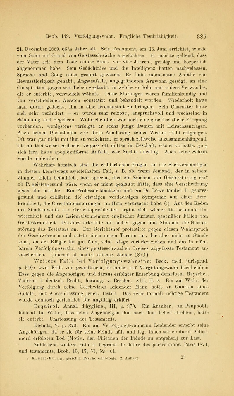 21. December 1869, 66V2 Jahre alt. Sein Testament, am 16. Juni errichtet, wurde vom Sohn auf Grund von Geistesschwäche angefochten. Er machte geltend, dass der Vater seit dem Tode seiner Frau, vor vier Jahren, geistig und körperlich abgenommen habe. Sein Gedächtniss und die Intelligenz hätten nachgelassen, Sprache und Gang seien gestört gewesen. Er habe momentane Anfälle von Bewusstlosigkeit gehabt, Angstzufälle, ungegründeten Argwohn gezeigt, an eine Conspiration gegen sein Leben geglaubt, in welche er Sohn und andere Verwandte, die er enterbte, verwickelt wähnte. Diese Störungen waren familienkundig und von verschiedenen Aerzten constatirt und behandelt worden. Wiederholt hatte man daran gedacht, ihn in eine Irrenanstalt zu bringen. Sein Charakter hatte sich sehr verändert — er wurde sehr reizbar, anspruchsvoll und wechselnd in Stimmung und Begehren. Wahrscheinlich war auch eine geschlechtliche Erregung vorhanden, wenigstens verfolgte er sechs junge Damen mit Heirathsanträgen. Auch seinen Dienstboten war diese Aenderung seines Wesens nicht entgangen. Oft war gar nicht mit ihm zu verkehren, er sprach zeitweise unzusammenhängend, litt an theilweiser Aphasie, vergass oft mitten im Geschäft, was er vorhatte, ging sich irre, hatte apoplektiforme Anfälle, war Nachts unruhig. Auch seine Schrift wurde undeutlich. Wahrhaft komisch sind die richterlichen Fragen an die Sachverständigen in diesem keineswegs zweifelhaften Fall, z. B. ob, wenn Jemand, der in seinem Zimmer allein befindlich, laut spreche, dies ein Zeichen von Geistesstörung sei? ob P. geistesgesund wäre, wenn er nicht geglaubt hätte, dass eine Verschwörung gegen ihn bestehe. Ein Professor Maclagan und ein Dr. Lowe fanden P. geistes- gesund und erklärten die etwaigen verdächtigen Symptome aus einer Herz- krankheit, die Circulationsstörungen im Hirn verursacht habe. (!) Aus den Reden des Staatsanwalts und Gerichtspräsidenten ergibt sich wieder die bekannte Un- wissenheit und das Laienraisonnement englischer Juristen gegenüber Fällen von Geisteskrankheit. Die Jury erkannte mit sieben gegen fünf Stimmen die Geistes- störung des Testators an. Der Gerichtshof protestirte gegen diesen Wahrspruch der Geschworenen und setzte einen neuen Termin an, der aber nicht zu Stande kam, da der Kläger für gut fand, seine Klage zurückzuziehen und das in offen- barem Verfolgungswahn eines geistesschwachen Greises abgefasste Testament an- zuerkennen. (Journal of mental science, Januar 1872.) Weitere Fälle bei Verfolgungswahnsinn: Beck, med. jurisprud.' p. 510: zwei Fälle von grundlosem, in einem auf Vergiftungswahn beruhendem Hass gegen die Angehörigen und daraus erfolgter Enterbung derselben. Reyscher, Zeitschr. f. deutsch. Recht, herausg. v. Beseler, XIII, H. 2. Ein am Wahn der Verfolgung durch seine Geschwister leidender Mann hatte zu Gunsten eines Spitals, mit Ausschliessung jener, testirt. Das zwar formell richtige Testament wurde dennoch gerichtlich für ungültig erklärt. Esquirol, Annal. d'hygiene, III, p. 370. Ein Kranker, an Panphobie leidend, im Wahn, dass seine Angehörigen ihm nach dem Leben strebten, hatte sie enterbt. Umstossung des Testaments. Ebenda, V, p. 370. Ein am Verfolgungswahnsinn Leidender enterbt seine Angehörigen, da er sie für seine Feinde hält und legt ihnen seinen durch Selbst- mord erfolgten Tod (Motiv: den Chicanen der Feinde zu entgehen) zur Last. Zahlreiche weitere Fälle s. Legrand, le delire des persecutions, Paris 1871, und testaments, Beob. 15, 17, 51, 52—61. Y. Kr äff t-Ebing, gerichtl. Psychopathologie. 2. Auflage. 25