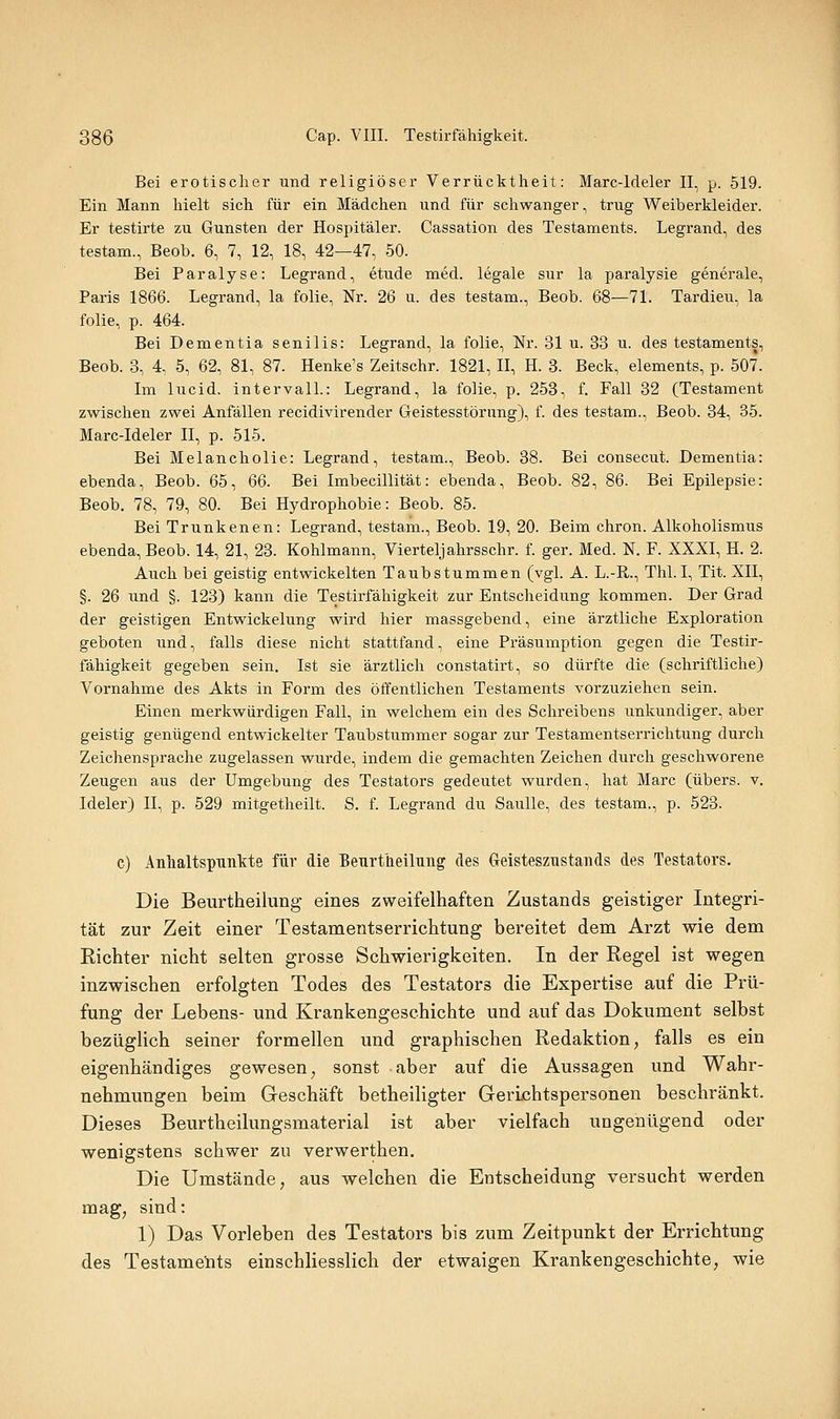 Bei erotischer und religiöser Verrücktheit: Marc-ldeler II, p. 519. Ein Mann hielt sich für ein Mädchen und für schwanger, trug Weiberkleider. Er testirte zu Gunsten der Hospitäler. Cassation des Testaments. Legrand, des testam., Beob. 6, 7, 12, 18, 42—47, 50. Bei Paralyse: Legrand, etude med. legale sur la paralysie generale, Paris 1866. Legrand, la folie, Nr. 26 u. des testam., Beob. 68—71. Tardieu, la folie, p. 464. Bei Dementia senilis: Legrand, la folie, Nr. 31 u. 33 u. des testaments, Beob. 8, 4, 5, 62, 81, 87. Henke's Zeitschr. 1821, II, H. 3. Beck, elements, p. 507. Im lucid. Intervall.: Legrand, la folie, p. 253, f. Fall 32 (Testament zwischen zwei Anfällen recidivirender Geistesstörung), f. des testam., Beob. 34, 35. Marc-ldeler II, p. 515. Bei Melancholie: Legrand, testam., Beob. 38. Bei consecut. Dementia: ebenda, Beob. 65, 66. Bei Imbecillität: ebenda, Beob. 82, 86. Bei Epilepsie: Beob. 78, 79, 80. Bei Hydrophobie: Beob. 85. Bei Trunkenen: Legrand, testam., Beob. 19, 20. Beim chron. Alkoholismus ebenda, Beob. 14, 21, 23. Kohlmann, Viertelj ahrsschr. f. ger. Med. N. F. XXXI, H. 2. Auch bei geistig entwickelten Taubstummen (vgl. A. L.-R., ThLI, Tit. XII, §. 26 und §. 123) kann die Testirfähigkeit zur Entscheidung kommen. Der Grad der geistigen Entwickelung wird hier massgebend, eine ärztliche Exploration geboten und, falls diese nicht stattfand, eine Präsumption gegen die Testir- fähigkeit gegeben sein, Ist sie ärztlich constatirt, so dürfte die (schriftliche) Vornahme des Akts in Form des öffentlichen Testaments vorzuziehen sein. Einen merkwürdigen Fall, in welchem ein des Schreibens unkundiger, aber geistig genügend entwickelter Taubstummer sogar zur Testamentserrichtung durch Zeichensprache zugelassen wurde, indem die gemachten Zeichen durch geschworene Zeugen aus der Umgebung des Testators gedeutet wurden, hat Marc (übers, v. Ideler) II, p. 529 mitgetheilt. S. f Legrand du SauUe, des testam., p. 523. c) AnlialtspTinlite für die BenrtUeiluiig des Geisteszustands des Testators, Die Beurtheilung eines zweifelhaften Zustands geistiger Integri- tät zur Zeit einer Testamentserrichtung bereitet dem Arzt wie dem Eichter nicht selten grosse Schwierigkeiten. In der Regel ist wegen inzwischen erfolgten Todes des Testators die Expertise auf die Prü- fung der Lebens- und Krankengeschichte und auf das Dokument selbst bezüglich seiner formellen und graphischen Redaktion, falls es ein eigenhändiges gewesen, sonst aber auf die Aussagen und Wahr- nehmungen beim Geschäft betheiligter GerLchtspersonen beschränkt. Dieses Beurtheilungsmaterial ist aber vielfach ungenügend oder wenigstens schwer zu verwerthen. Die Umstände, aus welchen die Entscheidung versucht werden mag, sind: 1) Das Vorleben des Testators bis zum Zeitpunkt der Errichtung des Testaments einschliesslich der etwaigen Krankengeschichte, wie