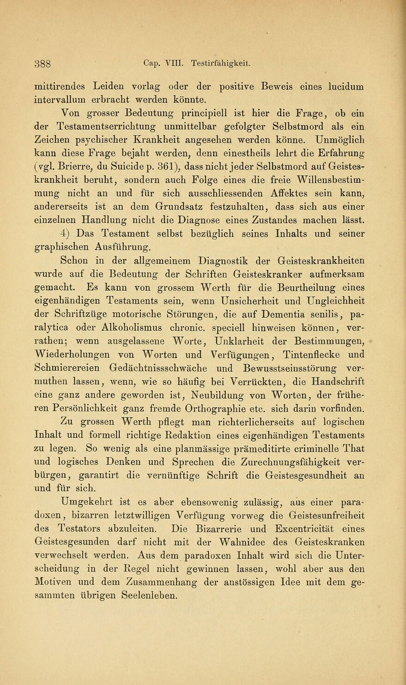 mittirendes Leiden vorlag oder der positive Beweis eines lucidum intervallum erbracht werden könnte. Von grosser Bedeutung principiell ist hier die Frage, ob ein der Testamentserrichtung unmittelbar gefolgter Selbstmord als ein Zeichen psychischer Krankheit angesehen werden könne. Unmöglich kann diese Frage bejaht werden, denn einestheils lehrt die Erfahrung (vgl. Brierre, du Suicidep. 361), dass nicht jeder Selbstmord auf Geistes- krankheit beruht, sondern auch Folge eines die freie Willensbestim- mung nicht an und für sich ausschliessenden Affektes sein kann, andererseits ist an dem Grundsatz festzuhalten, dass sich aus einer einzelnen Handlung nicht die Diagnose eines Zustandes machen lässt. 4) Das Testament selbst bezüglich seines Inhalts und seiner graphischen Ausführung. Schon in der allgemeinem Diagnostik der Geisteskrankheiten wurde auf die Bedeutung der Schriften Geisteskranker aufmerksam gemacht. Es kann von grossem Werth für die Beurtheilung eines eigenhändigen Testaments sein, wenn Unsicherheit und Ungleichheit der Schriftzüge motorische Störungen, die auf Dementia senilis, pa- raljtica oder Alkoholismus chronic, speciell hinweisen können, ver- rathen; wenn ausgelassene Worte, Unklarheit der Bestimmungen, Wiederholungen von Worten und Verfügungen, Tintenflecke und Schmierereien Gedächtnissschwäche und Bewusstseinsstörung ver- muthen lassen, wenn, wie so häufig bei Verrückten, die Handschrift eine ganz andere geworden ist, Neubildung von Worten, der frühe- ren Persönlichkeit ganz fremde Orthographie etc. sich darin vorfinden. Zu grossen Werth pflegt man richterlicherseits auf logischen Inhalt und formell richtige Redaktion eines eigenhändigen Testaments zu legen. So wenig als eine planmässige prämeditirte criminelle That und logisches Denken und Sprechen die Zurechnungsfähigkeit ver- bürgen, garantirt die vernünftige Schrift die Geistesgesundheit an und für sich. Umgekehrt ist es aber ebensowenig zulässig, aus einer para- doxen, bizarren letztwilligen Verfügung vorweg die Geistesunfreiheit des Testators abzuleiten. Die Bizarrerie und Excentricität eines Geistesgesunden darf nicht mit der Wahnidee des Geisteskranken verwechselt werden. Aus dem paradoxen Inhalt wird sich die Unter- scheidung in der Regel nicht gewinnen lassen, wohl aber aus den Motiven und dem Zusammenhang der anstössigen Idee mit dem ge- sammten übrigen Seelenleben.