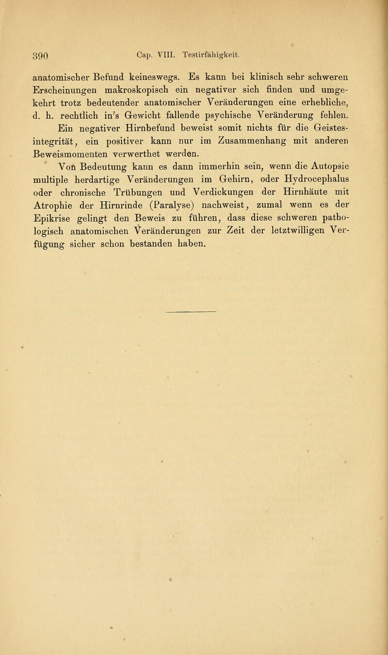 anatomischer Befund keineswegs. Es kann bei kliniscli sehr schweren Erscheinungen makroskopisch ein negativer sich finden und umge- kehrt trotz bedeutender anatomischer Veränderungen eine erhebUche, d. h. rechtlich in's Gewicht fallende psychische Veränderung fehlen. Ein negativer Hirnbefund beweist somit nichts für die Geistes- integrität, ein positiver kann nur im Zusammenhang mit anderen ßeweismomenten verwerthet werden. Von Bedeutung kann es dann immerhin sein, wenn die Autopsie multiple herdartige Veränderungen im Gehirn, oder Hjdrocephalus oder chronische Trübungen und Verdickungen der Hirnhäute mit Atrophie der Hirnrinde (Paralyse) nachweist, zumal wenn es der Epikrise gelingt den Beweis zu führen, dass diese schweren patho- logisch anatomischen Veränderungen zur Zeit der letztwilligen Ver- fügung sicher schon bestanden haben.