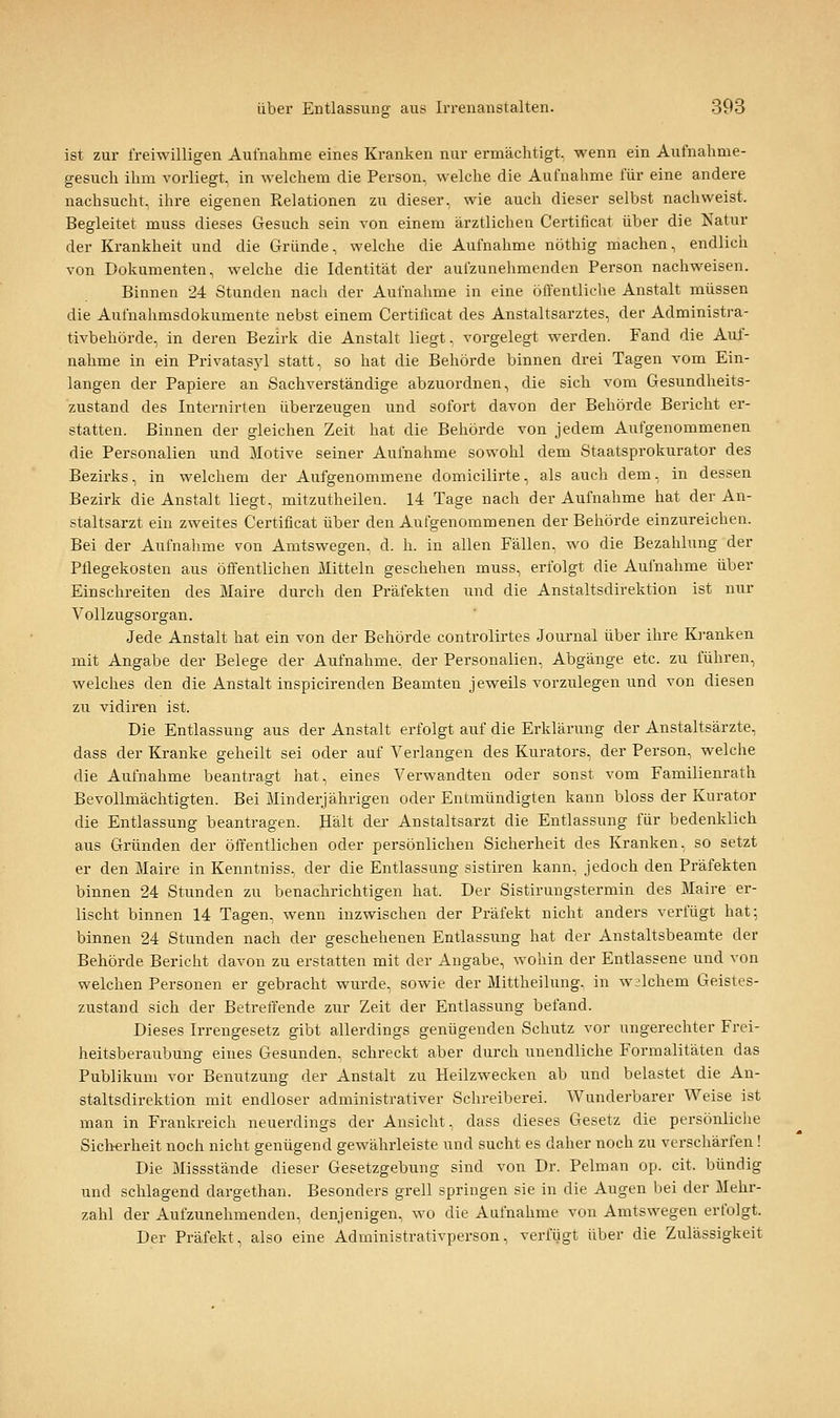 ist zur freiwilligen Aufnahme eines Kranken nur ermächtigt, wenn ein Aufnahme- gesuch ihm vorliegt, in welchem die Person, welche die Aufnahme für eine andere nachsucht, ihre eigenen Relationen zu dieser, wie auch dieser selbst nachweist. Begleitet muss dieses Gesuch sein von einem ärztlichen Certificat über die Natur der Krankheit und die Gründe, welche die Aufnahme nöthig machen, endlich von Dokumenten, welche die Identität der aufzunehmenden Person nachweisen. Binnen 24 Stunden nach der Aufnahme in eine öffentliche Anstalt müssen die Aufnahmsdokumente nebst einem Certificat des Anstaltsarztes, der Administra- tivbehörde, in deren Bezirk die Anstalt liegt, vorgelegt werden. Fand die Auf- nahme in ein Privatasyl statt, so hat die Behörde binnen drei Tagen vom Ein- langen der Papiere an Sachverständige abzuordnen, die sich vom Gesundheits- zustand des Internirten überzeugen und sofort davon der Behörde Bericht er- statten. Binnen der gleichen Zeit hat die Behörde von jedem Aufgenommenen die Personalien und Motive seiner Aufnahme sowohl dem Staatsprokurator des Bezirks, in welchem der Aufgenommene domicilirte, als auch dem, in dessen Bezirk die Anstalt liegt, mitzutheilen. 14 Tage nach der Aufnahme hat der An- staltsarzt ein zweites Certificat über den Aufgenommenen der Behörde einzureichen. Bei der Aufnahme von Amtswegen, d. h. in allen Fällen, wo die Bezahlung der Pflegekosten aus öffentlichen Mitteln geschehen muss, erfolgt die Aufnahme über Einschreiten des Maire durch den Präfekten und die Anstaltsdirektion ist nur Vollzugsorgan. Jede Anstalt hat ein von der Behörde controlirtes Journal über ihre Ki-anken mit Angabe der Belege der Aufnahme, der Personalien, Abgänge etc. zu führen, welches den die Anstalt inspicirenden Beamten jeweils vorzulegen und von diesen zu vidiren ist. Die Entlassung aus der Anstalt erfolgt auf die Erklärung der Anstaltsärzte, dass der Kranke geheilt sei oder auf Verlangen des Kurators, der Person, welche die Aufnahme beantragt hat, eines Verwandten oder sonst vom Familienrath Bevollmächtigten. Bei Minderjährigen oder Entmündigten kann bloss der Kurator die Entlassung beantragen. Hält der Anstaltsarzt die Entlassung für bedenklich aus Gründen der öffentlichen oder persönlichen Sicherheit des Kranken, so setzt er den Maire in Kenntniss, der die Entlassung sistiren kann, jedoch den Präfekten binnen 24 Stunden zu benachrichtigen hat. Der Sistirungstermin des Maire er- lischt binnen 14 Tagen, wenn inzwischen der Präfekt nicht anders verfügt hat; binnen 24 Stunden nach der geschehenen Entlassung hat der Anstaltsbeamte der Behörde Bericht davon zu erstatten mit der Angabe, wohin der Entlassene und von welchen Personen er gebracht wurde, sowie der Mittheilung, in welchem Geistes- zustand sich der Betreffende zur Zeit der Entlassung befand. Dieses Irrengesetz gibt allerdings genügenden Schutz vor ungerechter Frei- heitsberaubung eines Gesunden, schreckt aber durch unendliche Formalitäten das Publikum vor Benutzung der Anstalt zu Heilzwecken ab und belastet die An- staltsdirektion mit endloser administrativer Schreiberei. Wunderbarer Weise ist man in Frankreich neuerdings der Ansicht, dass dieses Gesetz die persönliche Sicherheit noch nicht genügend gewährleiste und sucht es daher noch zu verschärfen! Die Missstände dieser Gesetzgebung sind von Dr. Pelman op. cit. bündig und schlagend dargethan. Besonders grell springen sie in die Augen l^ei der Mehr- zahl der Aufzunehmenden, denjenigen, wo die Aufnahme von Amtswegen erfolgt. Der Präfekt, also eine Administrativperson, verfügt über die Zulässigkeit