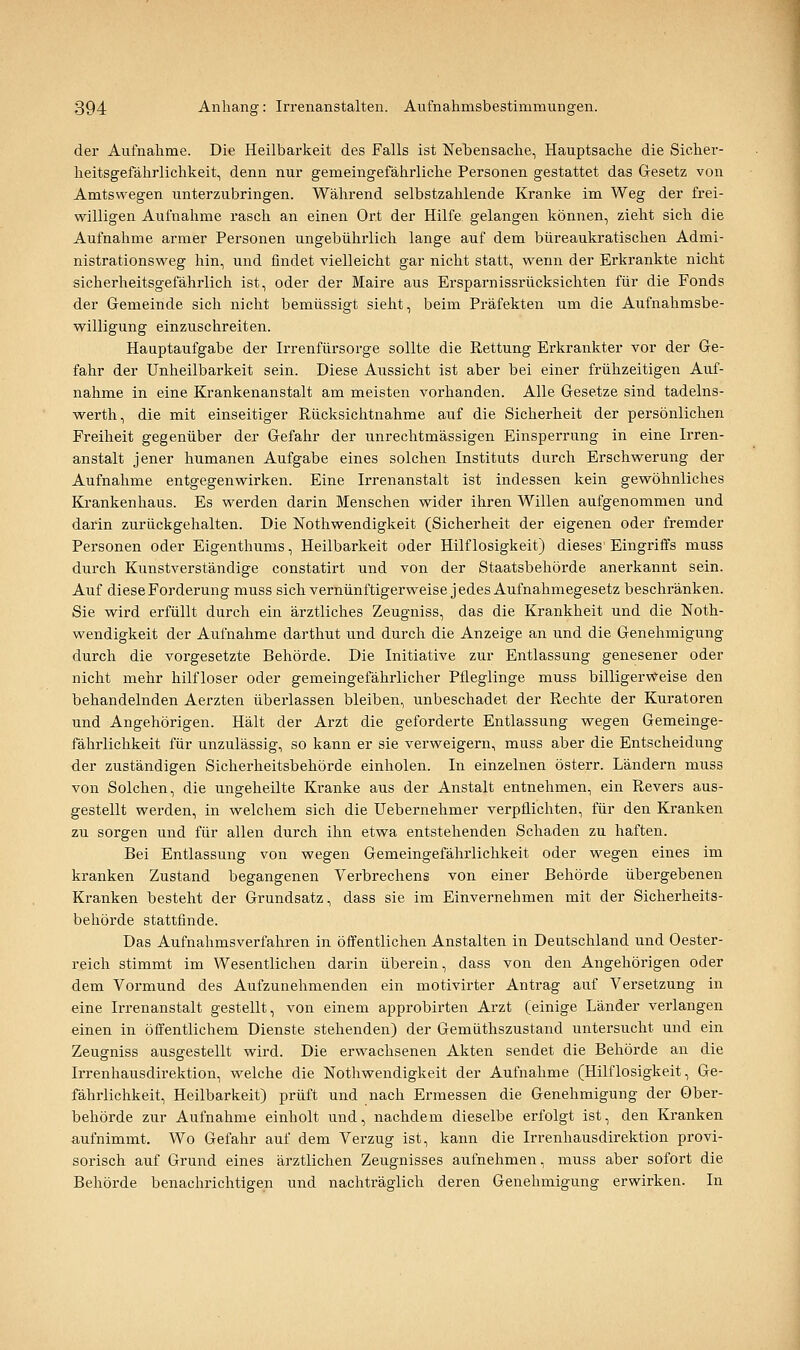 der Aufnahme. Die Heilbarkeit des Falls ist Nebensache, Hauptsache die Sicher- heitsgefährlichkeit, denn nur gemeingefährliche Personen gestattet das Gesetz von Amts wegen unterzubringen. Während selbstzahlende Kranke im Weg der frei- willigen Aufnahme rasch an einen Ort der Hilfe gelangen können, zieht sich die Aufnahme armer Personen ungebührlich lange auf dem büreaukratischen Admi- nistrationsweg hin, und findet vielleicht gar nicht statt, vrenn der Erkrankte nicht sicherheitsgefährlich ist, oder der Maire aus Ersparnissrücksichten für die Fonds der Gemeinde sich nicht bemüssigt sieht, beim Präfekten um die Aufnahmsbe- vpilligung einzuschreiten. Hauptaufgabe der Irrenfürsorge sollte die Rettung Erkrankter vor der Ge- fahr der Unheilbarkeit sein. Diese Aussicht ist aber bei einer frühzeitigen Auf- nahme in eine Krankenanstalt am meisten vorhanden. Alle Gesetze sind tadelns- werth, die mit einseitiger Rücksichtnahme auf die Sicherheit der persönlichen Freiheit gegenüber der Gefahr der unrechtmässigen Einsperrung in eine Irren- anstalt jener humanen Aufgabe eines solchen Instituts durch Erschwerung der Aufnahme entgegenvs^irken. Eine Irrenanstalt ist indessen kein gevröhnliches Ki-ankenhaus. Es vs^erden darin Menschen wider ihren Willen aufgenommen und darin zurückgehalten. Die Nothwendigkeit (Sicherheit der eigenen oder fremder Personen oder Eigenthums, Heilbarkeit oder Hilflosigkeit) dieses'Eingriffs muss durch Kunstverständige constatirt und von der Staatsbehörde anerkannt sein. Auf diese Forderung muss sich vernünftigerweise j edes Aufnahmegesetz beschränken. Sie wird erfüllt durch ein ärztliches Zeugniss, das die Krankheit und die Noth- wendigkeit der Aufnahme darthut und durch die Anzeige an und die Genehmigung durch die vorgesetzte Behörde. Die Initiative zur Entlassung genesener oder nicht mehr hilfloser oder gemeingefährlicher Pfleglinge muss billigervs?-eise den behandelnden Aerzten überlassen bleiben, unbeschadet der Rechte der Kuratoren und Angehörigen. Hält der Arzt die geforderte Entlassung wegen Gemeinge- fälirlichkeit für unzulässig, so kann er sie verweigern, muss aber die Entscheidung der zuständigen Sicherheitsbehörde einholen. In einzelnen österr. Ländern muss von Solchen, die ungeheilte Kranke aus der Anstalt entnehmen, ein Revers aus- gestellt werden, in welchem sich die Uebernehmer verpflichten, für den Kranken zu sorgen und für allen durch ihn etwa entstehenden Schaden zu haften. Bei Entlassung von wegen Gemeingefährlichkeit oder wegen eines im kranken Zustand begangenen Verbrechens von einer Behörde übergebenen Kranken besteht der Grundsatz, dass sie im Einvernehmen mit der Sicherheits- behörde stattfinde. Das Aufnahmsverfahren in öffentlichen Anstalten in Deutschland und Oester- reich stimmt im Wesentlichen darin überein, dass von den Angehörigen oder dem Vormund des Aufzunehmenden ein motivirter Antrag auf Versetzung in eine Irrenanstalt gestellt, von einem approbirten Arzt (einige Länder verlangen einen in öffentlichem Dienste stehenden) der Gemüthszustand untersucht und ein Zeugniss ausgestellt wird. Die erw^achsenen Akten sendet die Behörde an die Irrenhausdirektion, welche die Nothwendigkeit der Aufnahme (Hilflosigkeit, Ge- fährlichkeit, Heilbarkeit) prüft und nach Ermessen die Genehmigung der Ober- behörde zur Aufnahme einholt und, nachdem dieselbe erfolgt ist, den Kranken aufnimmt. Wo Gefahr auf dem Verzug ist, kann die Irrenhausdirektion provi- sorisch auf Grund eines ärztlichen Zeugnisses aufnehmen, muss aber sofort die Behörde benachrichtigen und nachträglich deren Genehmigung erwirken. In