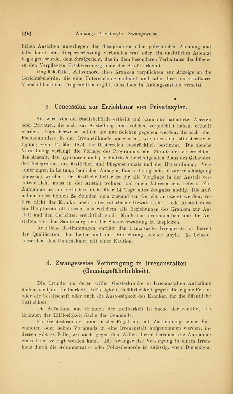 liehen Anstalten unterliegen der disciplinaren oder polizeilichen Ahndung und falls damit eine Körperverletzung verbunden war oder ein unsittliclies Attentat begangen wurde, dem Strafgericht, das in dem besonderen Verhältniss der Ptleger zu den Verpflegten Erschwerungsgründe der Strafe erkennt. Unglücksfälle, Selbstmord eines Kranken verpflichten zur Anzeige an die Gerichtsbehörde, die eine Untersuchung einleitet und falls diese ein strafbares Verschulden eines Angestellten ergibt, denselben in Anklagezustand versetzt. c. Concession zur Errichtung von Privatasylen. Sie wird von der Staatsbehörde ertheilt und kann nur patentirten Aerzten oder Privaten, die sich zur Anstellung eines solchen verpflichtet haben, ertheilt werden. Logischerweise sollten sie nur Solchen gegeben werden, die sich über Fachkenntnisse in der Irrenheilkunde ausweisen, wie dies eine Ministerialver- fügung vom 14. Mai 1874 für Oesterreich ausdrücklich bestimmt. Die gleiche Verordnung verlangt die Vorlage des Programms oder Statuts der zu errichten- den Anstalt, des hj^gienisch und psychiatrisch befriedigenden Plans des Gebäudes, des Belegraums, des ärztlichen und Pflegepersonals und der Hausordnung. Ver- änderungen in Leitung, baulichen Anlagen, Hausordnung müssen zur Genehmigung angezeigt werden. Der ärztliche Leiter ist für alle Vorgänge in der Anstalt ver- antwortlich, muss in der Anstalt wohnen und einen Jahresbericht liefern. Zur Aufnahme ist ein ärztliches, nicht über 14 Tage altes Zeugniss nöthig. Die Auf- nahme muss binnen 24 Stunden dem zuständigen Gericht angezeigt werden, so- fern nicht der Kranke noch unter väterlicher Gewalt steht. Jede Anstalt muss ein Hauptprotokoll führen, aus welchem alle Beziehungen des Kranken zur An- stalt und den Gerichten ersichtlich sind. Mindestens dreimonatlich sind die An- stalten von den Sanitätsorganen der Staatsverwaltung zu inspiciren. Aehnliche Bestimmungen enthält das französische Irrengesetz in Betreff der Qualification der Leiter und der Einrichtung solcher Asyle. Es belastet ausserdem den Unternehmer mit einer Kaution. d. Zwangsweise Verbringung in Irrenanstalten (G-emeingefährlichkeit). Die Gründe um deren willen Geisteskranke in Irrenanstalten Aufnahme finden, sind die Heilbarkeit, Hilflosigkeit, Gefährlichkeit gegen die eigene Person oder die Gesellschaft oder auch die Anstössigkeit des Kranken für die öffentliche Sittlichkeit. Die Aufnahme aus Gründen der Heilbarkeit ist Sache der Familie, aus Gründen der Hilflosigkeit Sache der Gemeinde. Ein Geisteskranker kann in -der Regel nur mit Zustimmung seiner Ver- wandten oder seines Vormixnds in eine Irrenanstalt aufgenommen werden, in- dessen gibt es Fälle, wo auch gegen den Willen dieser Personen die Aufnahme eines Irren verfügt werden kann. Die zwangsweise Versorgung in einem Irren- haus durch die Administrativ- oder Polizeibehörde ist zulässig, wenn Diejenigen,
