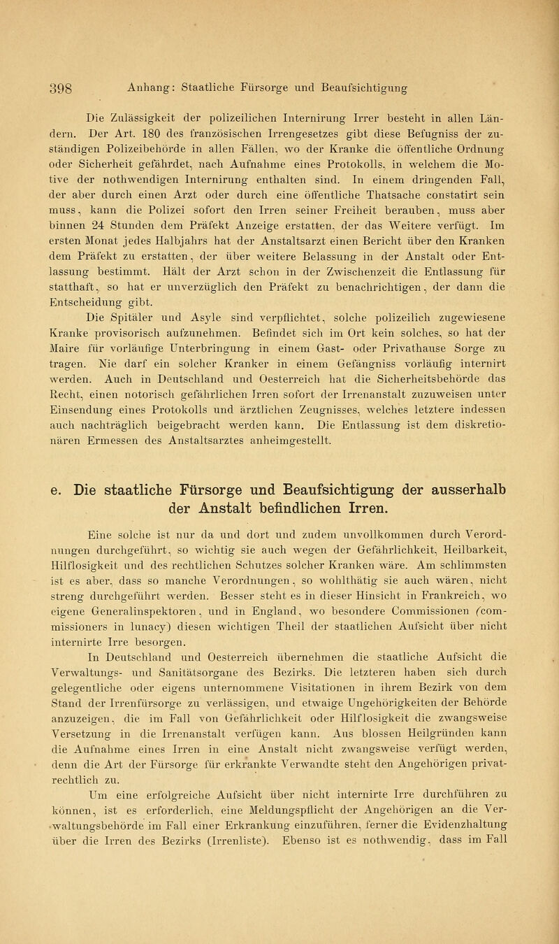 Die Zulässigkeit der polizeilichen Internirung Irrer besteht in allen Län- dern. Der Art. 180 des französischen Irrengesetzes gibt diese Befugniss der zu- ständigen Polizeibehörde in allen Fällen, wo der Kranke die öffentliche Ordnung oder Sicherheit gefährdet, nach Aufnahme eines Protokolls, in welchem die Mo- tive der nothwendigen Internirung enthalten sind. In einem dringenden Fall, der aber durch einen Arzt oder durch eine öffentliche Thatsache constatirt sein muss, kann die Polizei sofort den Irren seiner Freiheit berauben, muss aber binnen 24 Stunden dem Präfekt Anzeige erstatten, der das Weitere verfügt. Im ersten Monat jedes Halbjahrs hat der Anstaltsarzt einen Bericht über den Kranken dem Präfekt zu erstatten, der über weitere Belassung in der Anstalt oder Ent- lassung bestimmt. Hält der Arzt schon in der Zwischenzeit die Entlassung für statthaft, so hat er unverzüglich den Präfekt zu benachrichtigen, der dann die Entscheidung gibt. Die Spitäler und Asjde sind verpflichtet, solche polizeilich zugewiesene Kranke provisorisch aufzunehmen. Befindet sich im Ort kein solches, so hat der Maire für vorläufige Unterbringung in einem Gast- oder Privathause Sorge zu tragen. Nie darf ein solcher Kranker in einem Gefängniss vorläufig internirt werden. Auch in Deutschland und Oesterreich hat die Sicherheitsbehörde das Recht, einen notorisch gefährlichen Irren sofort der Irrenanstalt zuzuweisen unter Einsendung eines Protokolls und ärztlichen Zeugnisses, welches letztere indessen auch nachträglich beigebracht werden kann. Die Entlassung ist dem diskretio- nären Ermessen des Anstaltsarztes anheimgestellt. e. Die staatliche Fürsorge und Beaufsichtigung der ausserhalb der Anstalt befindlichen Irren. Eine solche ist nur da und dort und zudem unvollkommen durch Verord- nungen durchgeführt, so wichtig sie auch wegen der Gefährlichkeit, Heilbarkeit, Hilflosigkeit und des rechtlichen Schutzes solcher Kranken wäre. Am schlimmsten ist es aber, dass so manche Verordnungen, so wohlthätig sie auch wären, nicht streng durchgeführt werden. Besser steht es in dieser Hinsicht in Frankreich, wo eigene Generalinspektoren, und in England, wo besondere Commissionen fcom- missioners in lunacy) diesen wichtigen Theil der staatlichen Aufsicht über nicht internirte Irre besorgen. In Deutschland und Oesterreich übernehmen die staatliche Aufsicht die Verwaltungs- und Sanitätsorgane des Bezirks. Die letzteren haben sich durch gelegentliche oder eigens unternommene Visitationen in ihrem Bezirk von dem Stand der Irrenfürsorge zu verlässigen, und etwaige Ungehörigkeiten der Behörde anzuzeigen, die im Fall von Gefährlichkeit oder Hilflosigkeit die zwangsweise Versetzung in die Irrenanstalt verfügen kann. Aus blossen Heilgründen kann die Aufnahme eines Irren in eine Anstalt nicht zwangsweise verfügt werden, denn die Art der Fürsorge für erkrankte Verwandte steht den Angehörigen privat- rechtlich zu. Um eine erfolgreiche Aufsicht über nicht internirte Irre durchführen za können, ist es erforderlich, eine Meldungspflicht der Angehörigen an die Ver- •waltungsbehörde im Fall einer Erkrankung einzuführen, ferner die Evidenzhaltung über die Irren des Bezirks (Irrenliste). Ebenso ist es nothwendig, dass im Fall