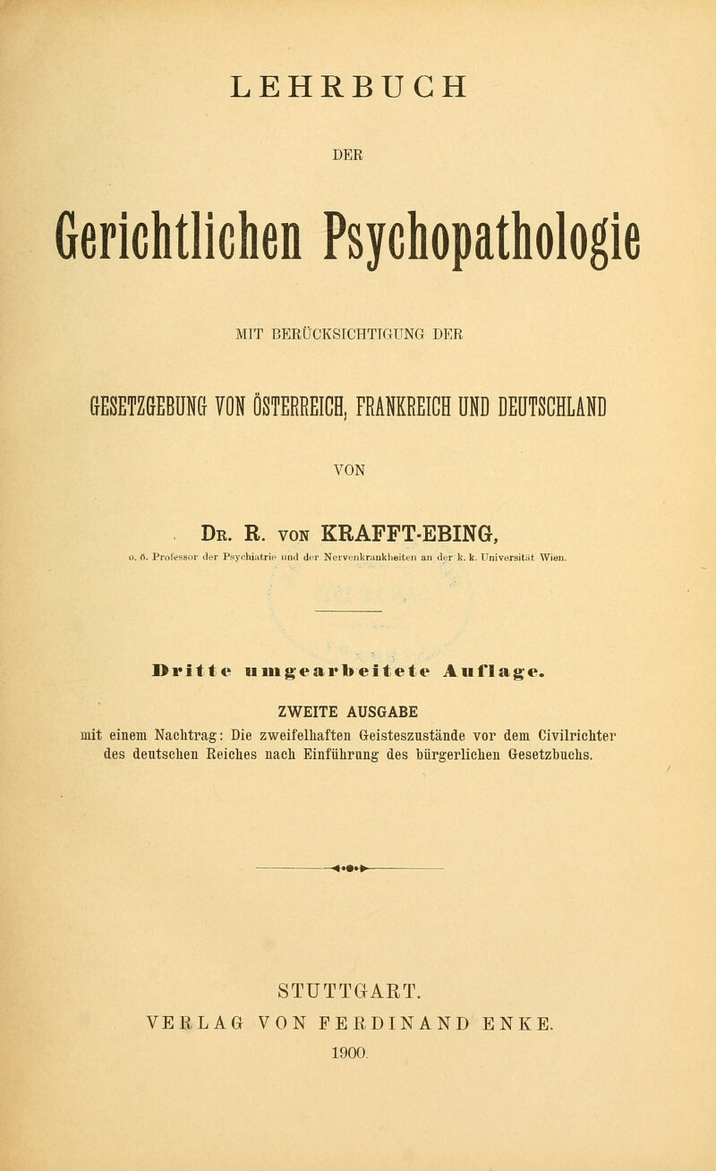 DER Gerichtlichen Psychopathologie MIT BERÜCKSICHTIGUNG DER GESETZGEBUNG VON ÖSTERREICH, FRANKREICH UND DEUTSCHLAND VON Dr. R. von KRAFFT-EBING, o. ö. Professor der Psychiatrie und der Nervenkrankheiten an der k. k. Universität Wien. Dritte umgearbeitete Auflage. ZWEITE AUSGABE mit einem Nachtrag: Die zweifelhaften Geisteszustände vor dem Civilrichter des deutschen Reiches nach Einführung des bürgerlichen Gesetzbuchs. STUTTGART. VERLAG VON FERDINAND E N K E. 1900.