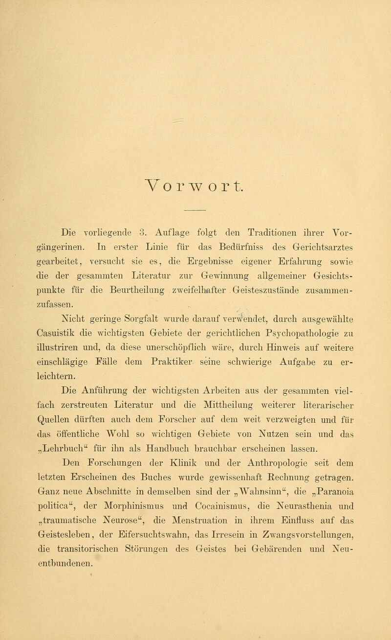 Vorw ort. Die vorliegende 3. Auflage folgt den Traditionen ihrer Vor- gängerinen. In erster Linie für das Bedürfniss des Gerichtsarztes gearbeitet, versucht sie es, die Ergehnisse eigener Erfahrung sowie die der gesammten Literatur zur Gewinnung allgemeiner Gesichts- punkte für die Beurtheilung zweifelhafter . Geisteszustände zusammen- zufassen. Nicht geringe Sorgfalt wurde darauf verwendet, durch ausgewählte Casuistik die wichtigsten Gebiete der gerichtlichen Psychopathologie zu illustriren und, da diese unerschöpflich wäre, durch Hinweis auf weitere einschlägige Fälle dem Praktiker seine schwierige Aufgabe zu er- leichtern. Die Anführung der wichtigsten Arbeiten aus der gesammten viel- fach zerstreuten Literatur und die Mittheilung weiterer literarischer Quellen dürften auch dem Forscher auf dem weit verzweigten und für das öffentliche Wohl so wichtigen Gebiete von Nutzen sein und das „Lehrbuch für ihn als Handbuch brauchbar erscheinen lassen. Den Forschungen der Klinik und der Anthropologie seit dem letzten Erscheinen des Buches wurde gewissenhaft Rechnung getragen. Ganz neue Abschnitte in demselben sind der „Wahnsinn, die „Paranoia politica, der Morphinismus und Cocainismus, die Neurasthenia und „traumatische Neurose, die Menstruation in ihrem Einfhiss auf das Geistesleben, der Eifersuchtswahn, das Irresein in Zwangsvorstellungen, die transitorischen Störungen des Geistes bei Gebärenden und Neu- entbundenen.