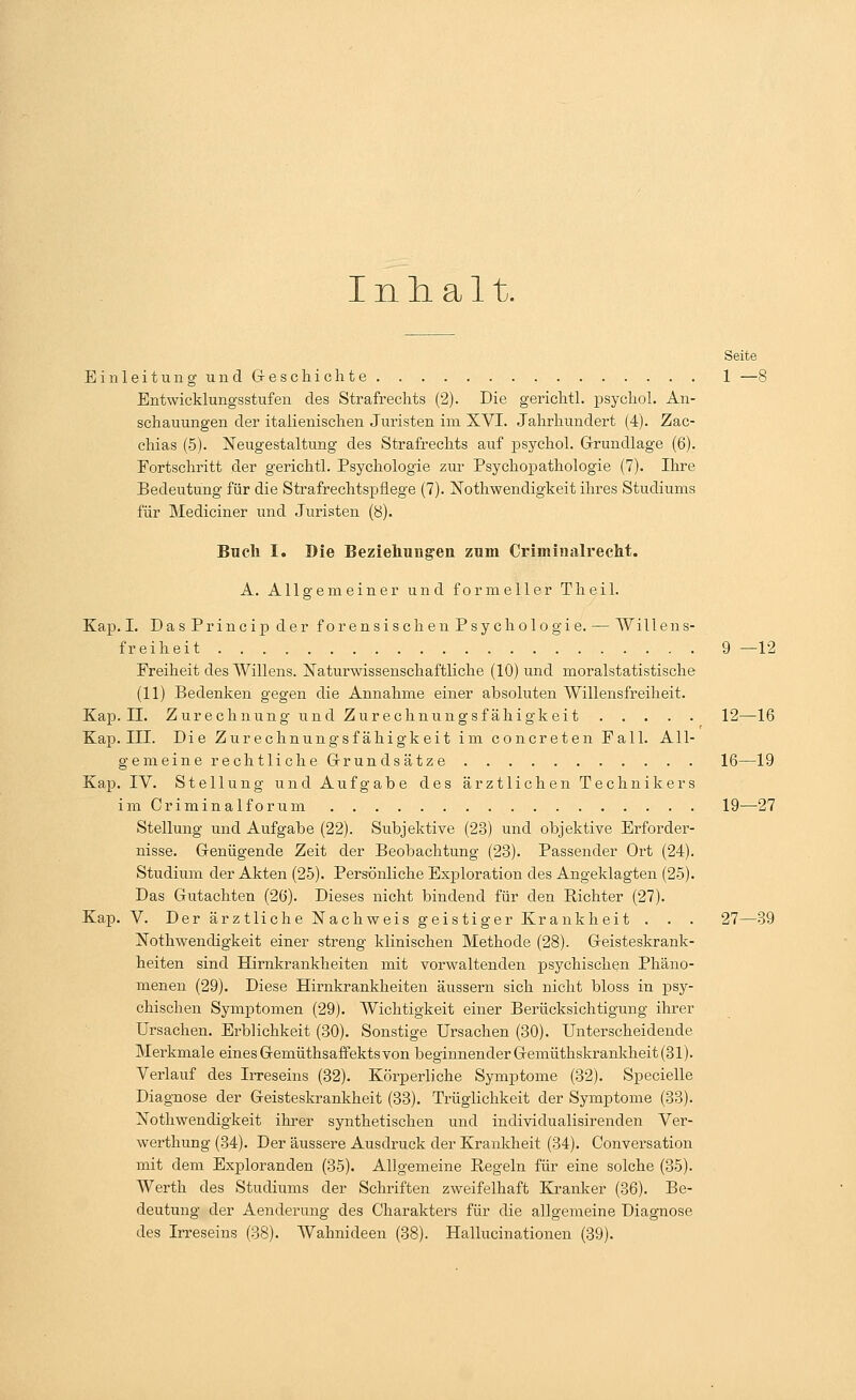 Inhalt. Seite EinleitungundG-eschichte 1 —8 Entwicklungsstufen des Strafrechts (2). Die gerichtl. psycho!. An- schauungen der italienischen Juristen im XVI. Jahrhundert (4). Zac- chias (5). Neugestaltung des Strafrechts auf psychol. Grundlage (6). Fortschritt der gerichtl. Psychologie zur Psychopathologie (7). Ihre Bedeutung für die Strafrechtspflege (7). Nothwendigkeit ihres Studiums für Mediciner und Juristen (8). Buch I. Die Beziehungen zum Criminalrecht. A. Allgemeiner und formeller Theil. Kap. I. DasPrincipder forensischen Psychologie. — Willens- freiheit 9 —12 Freiheit des Willens. Naturwissenschaftliche (10) und moralstatistische (11) Bedenken gegen die Annahme einer absoluten Willensfreiheit. Kap. IL Zurechnung und Zurechnungsfähigkeit 12—16 Kap. III. Die Zurechnungsfähigkeit im concreten Fall. All- gemeine rechtliche Grundsätze 16—19 Kap. IV. Stellung und Aufgabe des ärztlichen Technikers im Criminalforum 19—27 Stellung und Aufgabe (22). Subjektive (23) und objektive Erforder- nisse. Genügende Zeit der Beobachtung (23). Passender Ort (24). Studium der Akten (25). Persönliche Exploration des Angeklagten (25). Das Gutachten (26). Dieses nicht bindend für den Richter (27). Kap. V. Der ärztliche Nachweis geistiger Krankheit . . . 27—39 Notwendigkeit einer streng klinischen Methode (28). Geisteskrank- heiten sind Hirnkrankheiten mit vorwaltenden psychischen Phäno- menen (29). Diese Hirnkrankheiten äussern sich nicht bloss in psy- chischen Symptomen (29). Wichtigkeit einer Berücksichtigung ihrer Ursachen. Erblichkeit (30). Sonstige Ursachen (30). Unterscheidende Merkmale eines Gemüthsaffektsvon beginnender Gemüthskrankheit (31). Verlauf des Irreseins (32). Körperliche Symptome (32). Specielle Diagnose der Geisteskrankheit (33). Trügiichkeit der Symptome (33). Nothwendigkeit ihrer synthetischen und individualisirenden Ver- werthung (34). Der äussere Ausdruck der Krankheit (34). Conversation mit dem Exploranden (35). Allgemeine Regeln für eine solche (35). Werth des Studiums der Schriften zweifelhaft Kranker (36). Be- deutung der Aenderung des Charakters für die allgemeine Diagnose des Irreseins (38). Wahnideen (38). Hallucinationen (39).