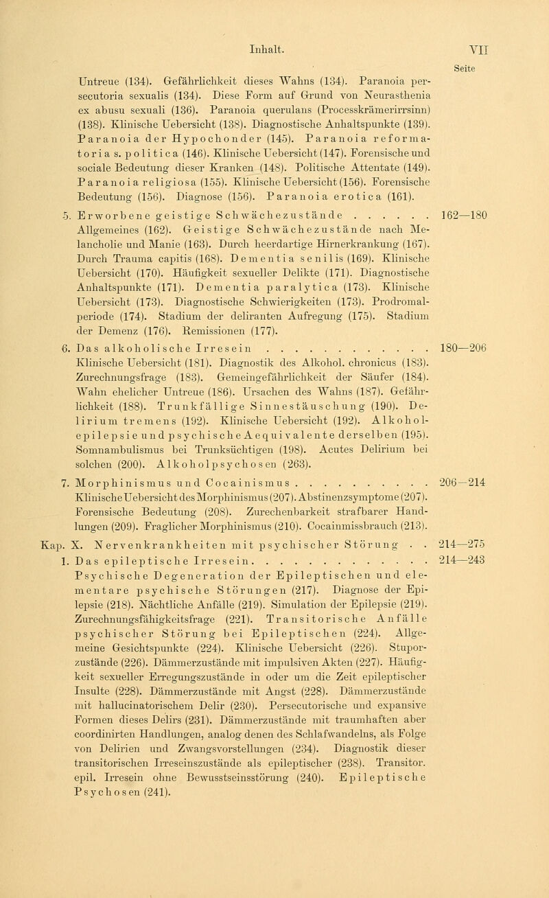 Seite Untreue (134). Gefährlichkeit dieses Wahns (134). Paranoia per- secutoria sexualis (134). Diese Form auf Grund von Neurasthenia ex abusu sexuali (136). Paranoia querulans (Processkrämerirrsinn) (138). Klinische Uebersicht (138). Diagnostische Anhaltspunkte (139). Paranoia der Hypochonder (145). Paranoia reforma- tio r i a s. politica (146). Klinische Uebersicht (147). Forensische und sociale Bedeutung dieser Kranken (148). Politische Attentate (149). Paranoia religiosa (155). Klinische Uebersicht(156). Forensische Bedeutung (156). Diagnose (156). Paranoia erotica (161). 5. Erworbene geistige Schwächezustände 162—180 Allgemeines (162). Geistige Schwächezustände nach Me- lancholie und Manie (163). Durch heerdartige Hirnerkrankung (167). Durch Trauma capitis (168). Dementia se nilis (169). Klinische Uebersicht (170). Häufigkeit sexueller Delikte (171). Diagnostische Anhaltspunkte (171). Dementia paralytica (173). Klinische Uebersicht (173). Diagnostische Schwierigkeiten (173). Prodromal- periode (174). Stadium der deliranten Aufregung (175). Stadium der Demenz (176). Bemissionen (177). 6. Das alkoholische Irresein 180—206 Klinische Uebersicht (181). Diagnostik des Alkohol, chronicus (183). Zurechnungsfrage (183). Gemeingefährlichkeit der Säufer (184). Wahn ehelicher Untreue (186). Ursachen des Wahns (187). Gefähr- lichkeit (188). Trunk fällige Sinnestäuschung (190). De- lirium tremens (192). Klinische Uebersicht (192). Alkohol- epil ep si e und psychischeAequivalente der selben (195). Somnambulismus bei Trunksüchtigen (198). Acutes Delirium bei solchen (200). Alkoholpsychosen (263). 7. Morphinismus und Oocainismus 206 — 214 Klinische Uebersicht des Morphinismus (207). Abstinenzsymptome (207). Forensische Bedeutung (208). Zurechenbarkeit strafbarer Hand- lungen (209). Fraglicher Morphinismus (210). Cocainmissbrauch (213). Kap. X. Nervenkrankheitenmit psychisch er Störung . . 214—275 1. Das epileptische Irresein ■ • • 214—243 Psychische Degeneration der Epileptischen und ele- mentare psychische Störungen (217). Diagnose der Epi- lepsie (218). Nächtliche Anfälle (219). Simulation der Epilepsie (219). Zurechnungsfähigkeitsfrage (221). Transitorische Anfälle psychischer Störung bei Epileptischen (224). Allge- meine Gesichtspunkte (224). Klinische Uebersicht (226). Stupor- zustände (226). Dämmerzustände mit impulsiven Akten (227). Häufig- keit sexueller Erregungszustände in oder um die Zeit epileptischer Insulte (228). Dämmerzustände mit Angst (228). Dämmerzustände mit hallucinatorischem Delir (230). Persecutorische und expansive Formen dieses Delirs (231). Dämmerzustände mit traumhaften aber coordinirten Handlungen, analog denen des Schlafwandelns, als Folge von Delirien und Zwangsvorstellungen (234). Diagnostik dieser transitorischen Irreseinszustände als epileptischer (238). Transitor. epil. Irresein ohne Bewusstseinsstörung (240). Epileptische Psychosen (241).