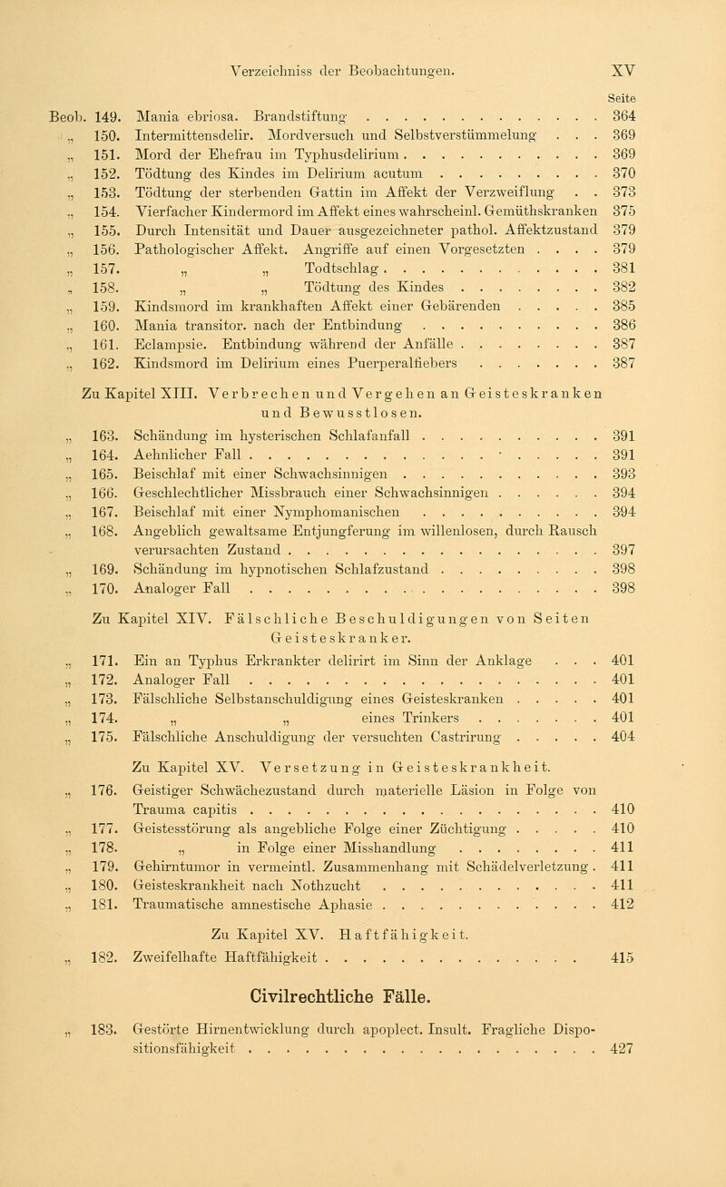 Seite Beob. 149. Mania ebriosa. Brandstiftung 364 „ 150. Intermittensdelir. Mordversuch und Selbstverstümmelung . . . 369 „ 151. Mord der Ehefrau im Typhusdelirium 369 „ 152. Tödtung des Kindes im Delirium acutum 370 ., 153. Tödtung der sterbenden Gattin im Affekt der Verzweiflung . . 373 „ 154. Vierfacher Kindermord im Affekt eines wahrscheinl. Gemüthskranken 375 „ 155. Durch Intensität und Dauer ausgezeichneter pathol. Affektzustand 379 „ 156. Pathologischer Affekt. Angriffe auf einen Vorgesetzten .... 379 „ 157. „ „ Todtschlag 381 „ 158. „ „ Tödtung des Kindes 382 „ 159. Kindsmord im krankhaften Affekt einer Gebärenden 385 „ 160. Mania transitor. nach der Entbindung 386 „ 161. Eclampsie. Entbindung während der Anfälle 387 ,, 162. Kindsmord im Delirium eines Puerperalfiebers 387 Zu Kapitel XIII. Verbrechen und Vergehen an Geisteskranken und Bewusstlosen. „ 163. Schändung im hysterischen Schlafanfall 391 „ 164. Aehnlicher Fall ■ 391 „ 165. Beischlaf mit einer Schwachsinnigen 393 „ 166. Geschlechtlicher Missbrauch einer Schwachsinnigen 394 „ 167. Beischlaf mit einer Nymphomanischen 394 ,, 168. Angeblich gewaltsame Entjungferung im willenlosen, durch Bausch verursachten Zustand 397 „ 169. Schändung im hypnotischen Schlafzustand 398 „ 170. Analoger Fall 398 Zu Kapitel XIV. Fälschliche Beschuldigungen von Seiten Geisteskranker. ., 171. Ein an Typhus Erkrankter delirirt im Sinn der Anklage . . . 401 „ 172. Analoger Fall 401 „ 173. Fälschliche Selbstanschuldigung eines Geisteskranken 401 „ 174. „ „ eines Trinkers 401 ,, 175. Fälschliche Anschuldigung der versuchten Castrirung 404 Zu Kapitel XV. Versetzung in Geisteskrankheit. „ 176. Geistiger Schwächezustand durch materielle Läsion in Folge von Trauma capitis 410 „ 177. Geistesstörung als angebliche Folge einer Züchtigung 410 „ 178. „ in Folge einer Misshandlung 411 ., 179. Gehirntumor in vermeintl. Zusammenhang mit Schädelverletzung. 411 „ 180. Geisteskrankheit nach Nothzucht 411 „ 181. Traumatische amnestische Aphasie 412 Zu Kapitel XV. Haftfähigkeit. „ 182. Zweifelhafte Haftfähigkeit 415 Civilrechtliche Fälle. „ 183. Gestörte Hirnentwicklung durch apoplect. Insult. Fragliche Dispo- sitionsfähiekeit 427