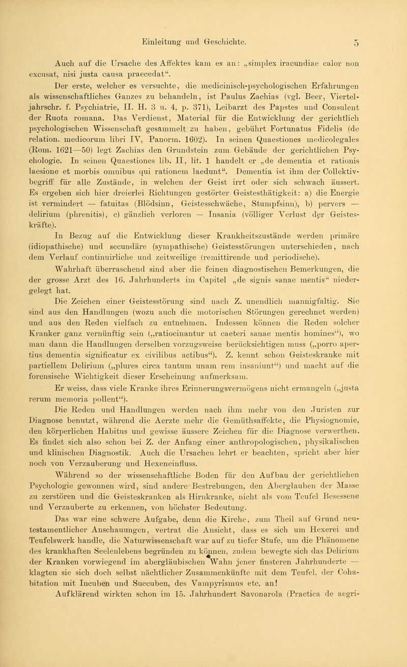 Auch auf die Ursache des Affektes kam es an: „simplex iracundiae calor non excusat, nisi justa causa praecedat. Der erste, welcher es versuchte, die medicinisch-psychologischen Erfahrungen als wissenschaftliches Ganzes zu behandeln, ist Paulus Zachias (vgl. Beer, Viertel- jahrschr. f. Psychiatrie, II. H. 3 u. 4, p. 371), Leibarzt des Papstes und Consulent der Ruota romana. Das Verdienst, Material für die Entwicklung der gerichtlich psychologischen Wissenschaft gesammelt au haben, gebührt Fortunatus Fidelis (de relation. medicorum libri IV, Panorm. 1602). In seinen Quaestiones medicolegales (Rom. 1621—50) legt Zachias den Grundstein zum Gebäude der gerichtlichen Psy- chologie. In seinen Quaestiones lib. II, lit. 1 handelt er „de dementia et rationis laesione et morbis omnibus qui rationem laedunt. Dementia ist ihm der Collektiv- begriff für alle Zustände, in welchen der Geist irrt oder sich schwach äussert. Es ergeben sich hier dreierlei Richtungen gestörter Geistesthätigkeit: a) die Energie ist vermindert — fatuitas (Blödsinn, Geistesschwäche, Stumpfsinn), b) pervers — delirium (phrenitis), c) gänzlich verloren — Insania (völliger Verlust der Geistes- kräfte). In Bezug auf die Entwicklung dieser Krankheitszustände werden primäre (idiopathische) und secundäre (sympathische) Geistesstörungen unterschieden, nach dem Verlauf continuirliche und zeitweilige (remittirende und periodische). Wahrhaft überraschend sind aber die feinen diagnostischen Bemerkungen, die der grosse Arzt des 16. Jahrhunderts im Capitel „de signis sanae mentis nieder- gelegt hat. Die Zeichen einer Geistesstörung sind nach Z. unendlich mannigfaltig. Sie sind aus den Handlungen (wozu auch die motorischen Störungen gerechnet werden) und aus den Reden vielfach zu entnehmen. Indessen können die Reden solcher Kranker ganz vernünftig sein („ratiocinantur ut caeteri sanae mentis homines), wo man dann die Handlungen derselben vorzugsweise berücksichtigen muss („porro aper- tius dementia significatur ex civilibus actibus). Z. kennt schon Geisteskranke mit partiellem Delirium („plures circa tantum unam rem insaniunt) und macht auf die forensische Wichtigkeit dieser Erscheinung aufmerksam. Er weiss, dass viele Kranke ihres Erinnerungsvermögens nicht ermangeln („justa rerum memoria pollent). Die Reden und Handlungen werden nach ihm mehr von den Juristen zur Diagnose benutzt, während die Aerzte mehr die Gemüthsaffekte, die Physiognomie, den körperlichen Habitus und gewisse äussere Zeichen für die Diagnose verwerthen. Es findet sich also schon bei Z. der Anfang einer anthropologischen, physikalischen und klinischen Diagnostik. Auch die Ursachen lehrt er beachten, spricht aber hier noch von Verzauberung und Hexeneinfluss. Während so der wissenschaftliche Boden für den Aufbau der gerichtlichen Psychologie gewonnen wird, sind andere Bestrebungen, den Aberglauben der Masse zu zerstören und die Geisteskranken als Hirnkranke, nicht als vom Teufel Besessene und Verzauberte zu erkennen, von höchster Bedeutung. Das war eine schwere Aufgabe, denn die Kirche, zum Theil auf Grund neu- testamentlicher Anschauungen, vertrat die Ansicht, dass es sich um Hexerei und Teufelswerk handle, die Naturwissenschaft war auf zu tiefer Stufe, um die Phänomene des krankhaften Seelenlebens begründen zu können, zudem bewegte sich das Delirium der Kranken vorwiegend im abergläubischen Wahn jener finsteren Jahrhunderte — klagten sie sich doch selbst nächtlicher Zusammenkünfte mit dem Teufel, der Coha- bitation mit Incuben und Succuben, des Vampyrismus etc. an! Aufklärend wirkten schon im 15. Jahrhundert Savonarola (Practica de aegri-