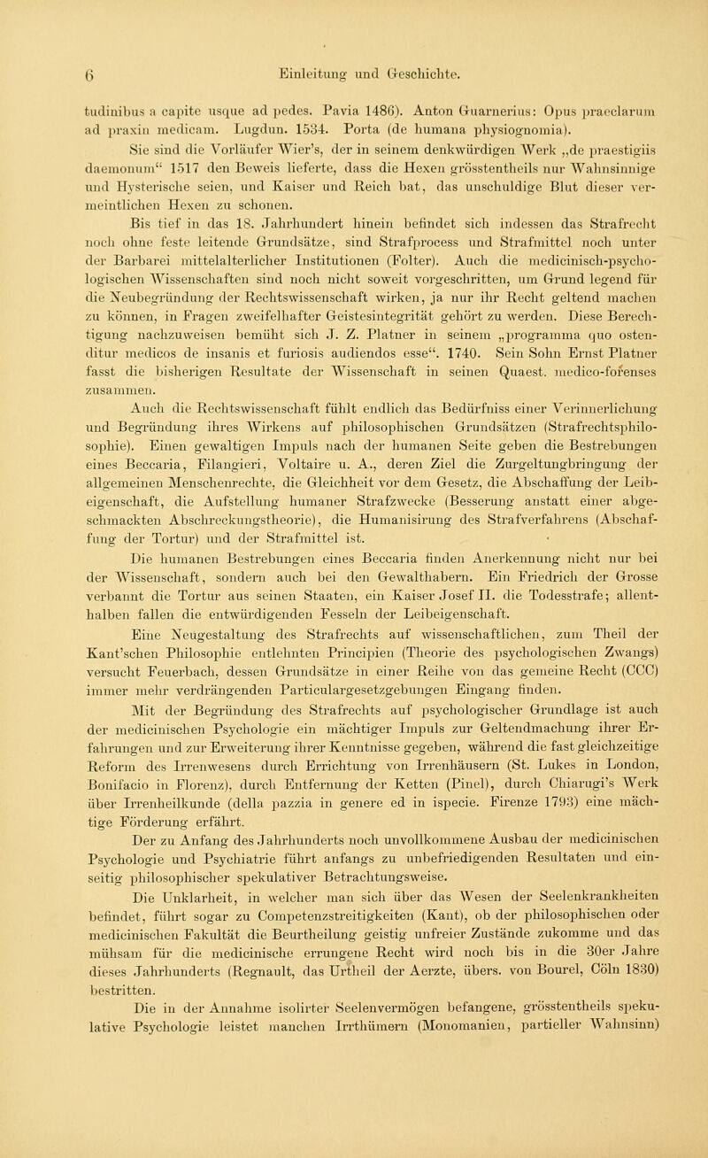 tudinibus a capite usque ad pedes. Pavia 1486). Anton Gruarnerius: Opus praeclarum ad ]>raxiu medicam. Lugdun. 1584. Porta (de humana physiognomia). Sie sind die Vorläufer Wier's, der in seinem denkwürdigen Werk „de praestigiis daemonum 1517 den Beweis lieferte, dass die Hexen grösstentheils nur Wahnsinnige und Hysterische seien, und Kaiser und Reich bat, das unschuldige Blut dieser ver- meintlichen Hexen zu schonen. Bis tief in das 18. Jahrhundert hinein befindet sich indessen das Strafrecht noch ohne feste leitende Grundsätze, sind Strafprocess und Strafmittel noch unter der Barbarei mittelalterlicher Institutionen (Folter). Auch die medicinisch-psycho- logischen AVissenschaften sind noch nicht soweit vorgeschritten, um Grund legend für die Neubegründung der Rechtswissenschaft wirken, ja nur ihr Recht geltend machen zu können, in Fragen zweifelhafter Geistesintegrität gehört zu werden. Diese Berech- tigung nachzuweisen bemüht sich J. Z. Platner in seinem „programma quo osten- ditur medicos de insanis et furiosis audiendos esse. 1740. Sein Sohn Ernst Platner fasst die bisherigen Resultate der Wissenschaft in seinen Quaest. medico-fofenses zusammen. Auch die Rechtswissenschaft fühlt endlich das Bedürfniss einer Verinnerlichung und Begründung ihres Wirkens auf philosophischen Grundsätzen (Strafrechtsphilo- sophie). Einen gewaltigen Impuls nach der humanen Seite geben die Bestrebungen eines Beccaria, Filangieri, Voltaire u. A., deren Ziel die Zurgeltungbringung der allgemeinen Menschenrechte, die Gleichheit vor dem Gesetz, die Abschaffung der Leib- eigenschaft, die Aufstellung humaner Strafzwecke (Besserung anstatt einer abge- schmackten Abschrecknngstheorie), die Humanisirung des Strafverfahrens (Abschaf- fung der Tortur) und der Strafmittel ist. Die humanen Bestrebungen eines Beccaria finden Anerkennung nicht nur bei der Wissenschaft, sondern auch bei den Gewalthabern. Ein Friedrich der Grosse verbannt die Tortur aus seinen Staaten, ein Kaiser Josef IL die Todesstrafe; allent- halben fallen die entwürdigenden Fesseln der Leibeigenschaft. Eine Neugestaltung des Strafrechts auf wissenschaftlichen, zum Theil der Kant'schen Philosophie entlehnten Principien (Theorie des psychologischen Zwangs) versucht Feuerbach, dessen Grundsätze in einer Reihe von das gemeine Recht (CCC) immer mehr verdrängenden Particulargesetzgebungen Eingang finden. Mit der Begründung des Strafrechts auf psychologischer Grundlage ist auch der medicinischen Psychologie ein mächtiger Impuls zur Geltendmachung ihrer Er- fahrungen und zur Erweiterung ihrer Kenntnisse gegeben, während die fast gleichzeitige Reform des Irrenwesens durch Errichtung von Irrenhäusern (St. Lukes in London, Bonifacio in Florenz), durch Entfernung der Ketten (Pinel), durch Chiarugi's Werk über Irrenheilkunde (della pazzia in genere ed in ispecie. Firenze 1793) eine mäch- tige Förderung erfährt. Der zu Anfang des Jahrhunderts noch unvollkommene Ausbau der medicinischen Psychologie und Psychiatrie führt anfangs zu unbefriedigenden Resultaten und ein- seitig philosophischer spekulativer Betrachtungsweise. Die Unklarheit, in welcher man sich über das Wesen der Seelenkrankheiten befindet, führt sogar zu Competenzstreitigkeiten (Kant), ob der philosophischen oder medicinischen Fakultät die Beurtheilung geistig unfreier Zustände zukomme und das mühsam für die medicinische errungene Recht wird noch bis in die 30er Jahre dieses Jahrhunderts (Regnault, das Urtheil der Aerzte, übers, von Bourel, Cöln 1830) bestritten. Die in der Annahme isolirter Seelenvermögen befangene, grösstentheils speku- lative Psychologie leistet manchen Irrthümern (Monomanien, partieller Wahnsinn)