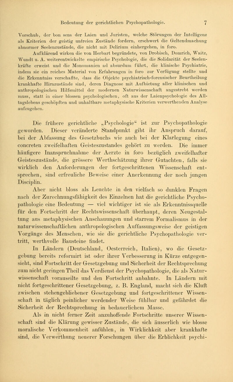 Vorschub, der bon sens der Laien und Juristen, welche Störungen der Intelligenz als Kriterien der geistig unfreien Zustände fordern, erschwert die Geltendmachung abnormer Seelenzustände, die nicht mit Delirium einhergehen, in foro. Aufklärend wirken die von Herbart begründete, von Drobisck, Domrich, Waitz, Wundt u. A. weiterentwickelte empirische Psychologie, die die Solidarität der Seelen- kräfte erweist und die Monomanien ad absurdum führt, die klinische Psychiatrie, indem sie ein reiches Material von Erfahrungen in foro zur Verfügung stellte und die Erkenntniss verschaffte, dass die Objekte psychiatrisch-forensischer Beurtheilung krankhafte Hirnzustände sind, deren Diagnose mit Aufbietung aller klinischen und anthropologischen Hilfsmittel der modernen Naturwissenschaft angestrebt werden muss, statt in einer blossen psychologischen, oft aus der Laienpsychologie des All- tagslebens geschöpften und unhaltbare metaphysische Kriterien verwerthenden Analyse aufzugehen. Die frühere gerichtliche „Psychologie ist zur Psychopathologie geworden. Dieser veränderte Standpunkt gibt ihr Anspruch darauf, bei der Abfassung des Gesetzbuchs wie auch bei der Klarlegung eines concreten zweifelhaften Geisteszustandes gehört zu werden. Die immer häufigere Inanspruchnahme der Aerzte in foro bezüglich zweifelhafter Geisteszustände, die grössere Werthschätzung ihrer Gutachten, falls sie wirklich den Anforderungen der fortgeschrittenen Wissenschaft ent- sprechen, sind erfreuliche Beweise einer Anerkennung der noch jungen Disciplin. Aber nicht bloss als Leuchte in den vielfach so dunklen Fragen nach der Zurechnungsfähigkeit des Einzelnen hat die gerichtliche Psycho- pathologie eine Bedeutung — viel wichtiger ist sie als Erkenntnissquelle für den Fortschritt der Rechtswissenschaft überhaupt, deren Neugestal- tung aus metaphysischen Anschauungen und starrem Formalismus in der naturwissenschaftlichen anthropologischen Auffassungsweise der geistigen Vorgänge des Menschen, wie sie die gerichtliche Psychopathologie ver- tritt, werthvolle Bausteine findet. In Ländern (Deutschland, Oesterreich, Italien), wo die Gesetz- gebung bereits reformirt ist oder ihrer Verbesserung in Kürze entgegen- sieht, sind Fortschritt der Gesetzgebung und Sicherheit der Rechtsprechung zum nicht geringen Theil das Verdienst der Psychopathologie, die als Natur- wissenschaft vorauseilte und den Fortschritt anbahnte. In Ländern mit nicht fortgeschrittener Gesetzgebung, z. B. England, macht sich die Kluft zwischen stehengebliebener Gesetzgebung und fortgeschrittener Wissen- schaft in täglich peinlicher werdender Weise fühlbar und gefährdet die Sicherheit der Rechtsprechung in bedauerlichem Masse. Als in nicht ferner Zeit anzuhoffende Fortschritte unserer Wissen- schaft sind die Klärung gewisser Zustände, die sich äusserlich wie blosse moralische Verkommenheit anfühlen, in Wirklichkeit aber krankhafte sind, die Verwerthung neuerer Forschungen über die Erblichkeit psychi-